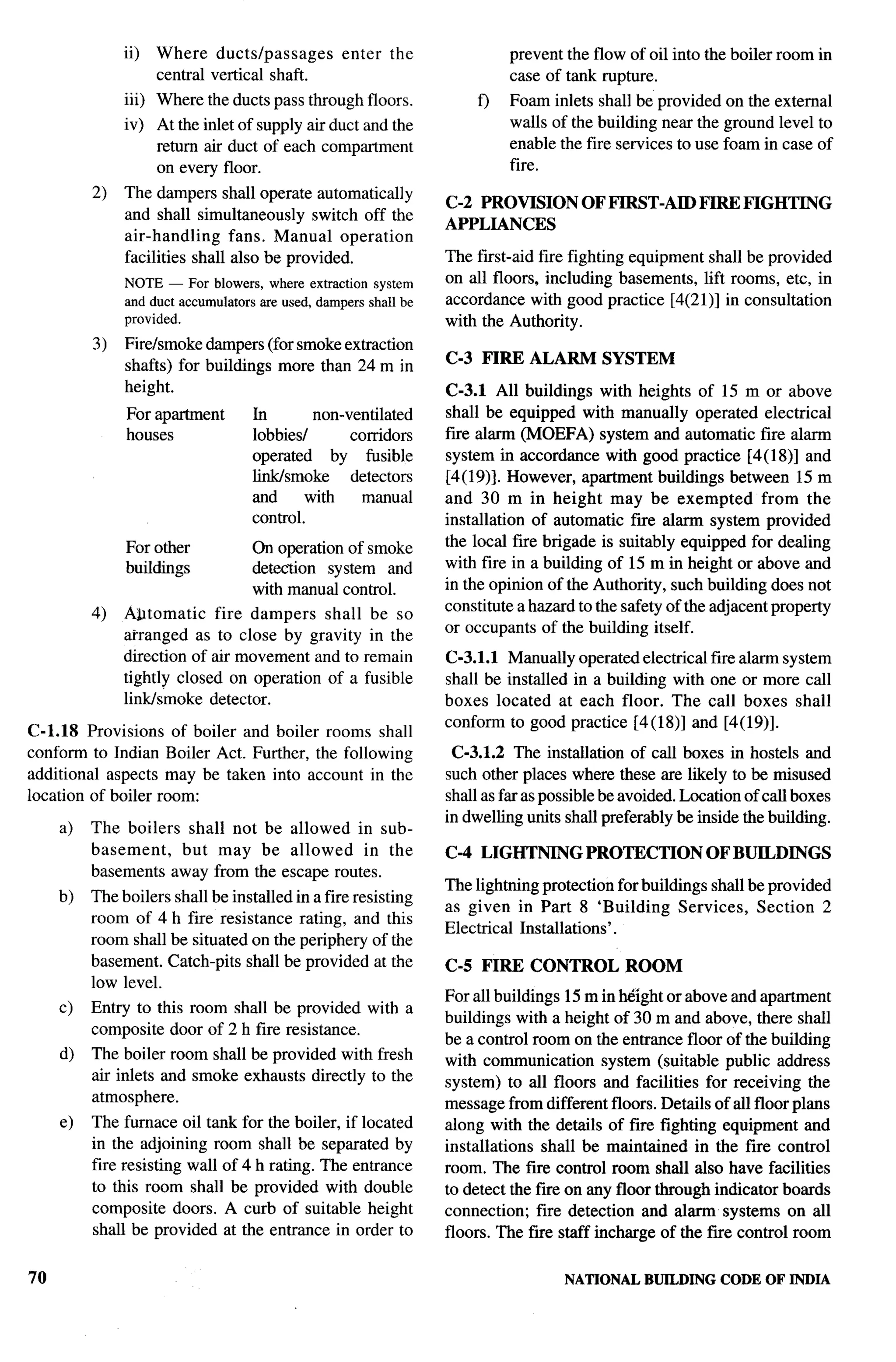 -T--




               ii)   Where ductslpassages          enter   the             prevent the flow of oil into the boiler room in
                     central vertical shaft.                               case of tank rupture.
               iii) Where the ducts pass through floors.              f)   Foam inlets shall be provided on the external
               iv) At the inlet of supply air duct and the                 walls of the building near the ground level to
                   return air duct of each compartment                     enable the fire services to use foam in case of
                   on every floor.                                         fire.
          2)   The dampers shall operate automatically y
                                                                  C-2 PROVISION        OF FIRST-AID      FIRE FIGHTING
               and shall simultaneously switch off the
                                                                  APPLIANCES
               air-handling     fans. Manual operation
               facilities shall also be provided.                 The first-aid fire fighting equipment shall be provided
               NOTE — For blowers, where extraction system        on all floors, including basements, lift rooms, etc, in
               and duct accumulators are used, dampers shall be   accordance with good practice [4(2 1)] in consultation
               provided.                                          with the Authority.
          3)   Fire/smoke dampers (for smoke extraction
               shafts) for buildings more than 24 m in            C-3 FIRE ALARM          SYSTEM
               height.                                            C-3.1 All buildings with heights of 15 m or above
               For apartment        In        non-ventilated      shall be equipped with manually operated electrical
               houses               lobbiesl       corridors      fire alarm (MOEFA) system and automatic fire alarm
                                    operated     by fusible       system in accordance with good practice [4(18)] and
                                    link/smoke     detectors      [4(19)]. However, apartment buildings between 15 m
                                    and      with    manual       and 30 m in height may be exempted               from the
                                    control.                      installation of automatic fiie alarm system provided
               For other            On operation of smoke         the local fire brigade is suitably equipped for dealing
               buildings            detection system and          with fire in a building of 15 m in height or above and
                                    with manual control.          in the opinion of the Authority, such building does not
                                                                  constitute a hazard to the safety of the adjacent property
          4)   .4~tomatic    fire dampers shall        be so
                                                                  or occupants of the building itself.
               afranged as to close by gravity         in the
               direction of air movement and to       remain      C-3.1.1 Manually operated electrical fire alarm system
               tightly closed on operation of a       fusible     shall be installed in a building with one or more call
               link/s”moke detector.                              boxes located at each floor. The call boxes shall
                                                                  conform to good practice [4(18)] and [4(19)].
C-1.18 Provisions of boiler and boiler rooms shall
conform to Indian Boiler Act. Further, the following               C-3.1.2 The installation of call boxes in hostels and
additional aspects may be taken into account in the               such other places where these are likely to be misused
location of boiler room:                                          shall as far as possible be avoided. Location of call boxes
                                                                  in dwelling units shall preferably be inside the building.
     a)   The boilers shall not be allowed in sub-
          basement,   but may be allowed      in the              C-4 LIGHTNING        PROTECTION          OF BUILDINGS
          basements away from the escape routes.
                                                                  The lightning protection for buildings shall be provided
     b)   The boilers shall be installed in a fire resisting
                                                                  as given in Part 8 ‘Building Services, Section 2
          room of 4 h fire resistance rating, and this
                                                                  Electrical Installations’.
          room shall be situated on the periphery of the
          basement. Catch-pits shall be provided at the           C-5 FIRE CONTROL           ROOM
          low level.
                                                                  For all buildings 15 m in ~lght or above and apartment
     c)   Entry to this room shall be provided with a
                                                                  buildings with a height of 30 m and above, there shall
          composite door of 2 h fire resistance.
                                                                  be a control room on the entrance floor of the building
     d)   The boiler room shall be provided with fresh            with communication system (suitable public address
          air inlets and smoke exhausts directly to the           system) to all floors and facilities for receiving the
          atmosphere.                                             message from different floors. Details of all floor plans
     e)   The furnace oil tank for the boiler, if located         along with the details of fire fighting equipment and
          in the adjoining room shall be separated by             installations shall be maintained in the fire control
          fire resisting wall of 4 h rating. The entrance         room. The fiie control room shall also have facilities
          to this room shall be provided with double              to detect the fire on any floor through indicator boards
          composite doors. A curb of suitable height              connection; fire detection and alarm systems on all
          shall be provided at the entrance in order to           floors. The fire staff incharge of the fire control room

70                                                                                  NATIONAL    BUILDING    CODE OF INDIA
 