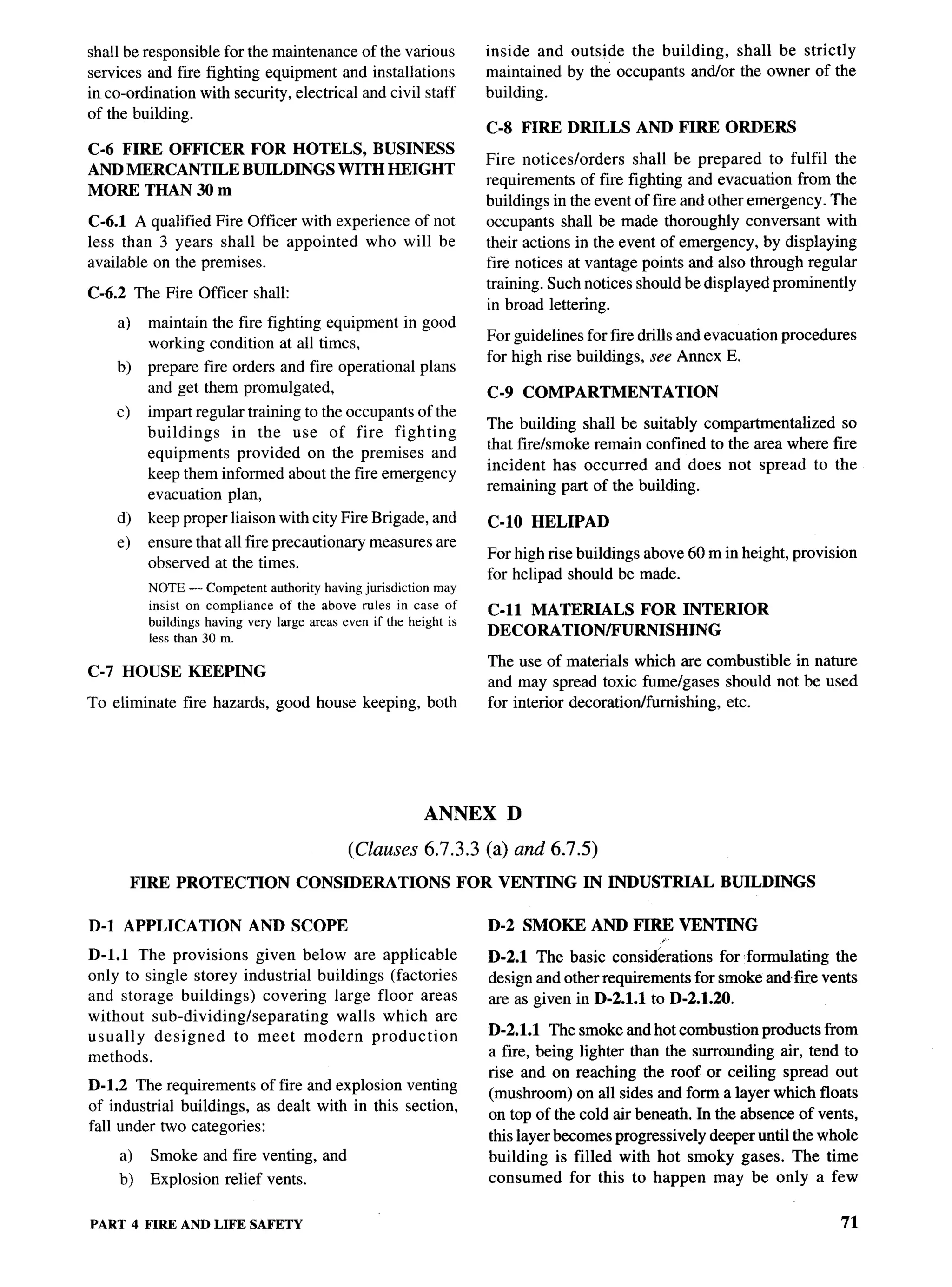 shall be responsible for the maintenance of the various                 inside and outside the building, shall be strictly
services and fire fighting equipment and installations                  maintained by the occupants and/or the owner of the
in co-ordination with security, electrical and civil staff              building.
of the building.
                                                                        C-8 FIRE DRILLS         AND FIRE ORDERS
C-6 FIRE OFFICER FOR HOTELS, BUSINESS
                                                                        Fire notices/orders    shall be prepared to fulfil the
AND MERCANTILE BUILDINGS WITH HEIGHT
                                                                        requirements of fire fighting and evacuation from the
MORE THAN 30 m
                                                                        buildings in the event of fire and other emergency. The
C-6.1 A qualified Fire Officer with experience of not                   occupants shall be made thoroughly conversant with
less than 3 years shall be appointed who will be                        their actions in the event of emergency, by displaying
available on the premises.                                              fire notices at vantage points and also through regular
                                                                        training. Such notices should be displayed prominently
C-6.2 The Fire Officer shall:
                                                                        in broad lettering.
      a)    maintain the fire fighting equipment in good
                                                                         For guidelines for fire drills and evacuation procedures
            working condition at all times,
                                                                         for high rise buildings, see Annex E.
      b)    prepare fire orders and fire operational        plans
            and get them promulgated,                                    C-9 COMPARTMENTATION
      c)    impart regular training to the occupants of the
                                                                         The building shall be suitably compartmentalized    so
            buildings    in the use of fire fighting
                                                                         that fire/smoke remain confined to the area where fire
            equipments provided on the premises and
                                                                         incident has occurred and does not spread to the
            keep them informed about the fire emergency
                                                                         remaining part of the building.
            evacuation plan,
      d)    keep proper liaison with city Fire Brigade, and              C-10 HELIPAD
      e)    ensure that all fire precautionary     measures are
                                                                         For high rise buildings above 60 m in height, provision
            observed at the times.
                                                                         for helipad should be made.
            NOTE — Competent authority having jurisdiction may
            insist on compliance of the above rules in case of
                                                                         C-n MATERIALS    FOR INTERIOR
            buildings having very large areas even if the height is
            less than 30 m.
                                                                         DECORATION/FURNISHING

                                                                         The use of materials which are combustible in nature
C-7   HOUSE        KEEPING
                                                                         and may spread toxic fume/gases should not be used
To eliminate      fire hazards, good house keeping, both                 for interior decoration/furnishing, etc.




                                                             ANNEX            D

                                               (Clauses 6.7.3.3         (a)   and 6.7.5)
           FIRE PROTECTION            CONSIDERATIONS                  FOR VENTING       IN INDUSTRIAL        BUILDINGS

D-1 APPLICATION              AND SCOPE                                   D-2 SMOKE AND FIRE VENTING
D-1.l The provisions given below are applicable                          D-2.1 The basic consid&ations for formulating    the
only to single storey industrial buildings (factories                    design and other requirements for smoke andfme vents
and storage buildings) covering large floor areas                        are as given in D-2.1.1 to D-2.1.20.
without sub-dividinglseparating     walls which are
usually   designed   to meet modern       production                     D-2.1.1 The smoke and hot combustion products from
methods.                                                                 a fire, being lighter than the surrounding air, tend to
                                                                         rise and on reaching the roof or ceiling spread out
D-1.2 The requirements of fire and explosion venting
                                                                         (mushroom) on all sides and forma layer which floats
of industrial buildings, as dealt with in this section,
                                                                         on top of the cold air beneath. In the absence of vents,
fall under two categories:
                                                                         this layer becomes progressively deeper until the whole
      a)     Smoke and fire venting, and                                 building is filled with hot smoky gases. The time
      b)     Explosion relief vents.                                     consumed for this to happen may be only a few


PART 4 FIRE AND LIFE SAFETY                                                                                                     71
 