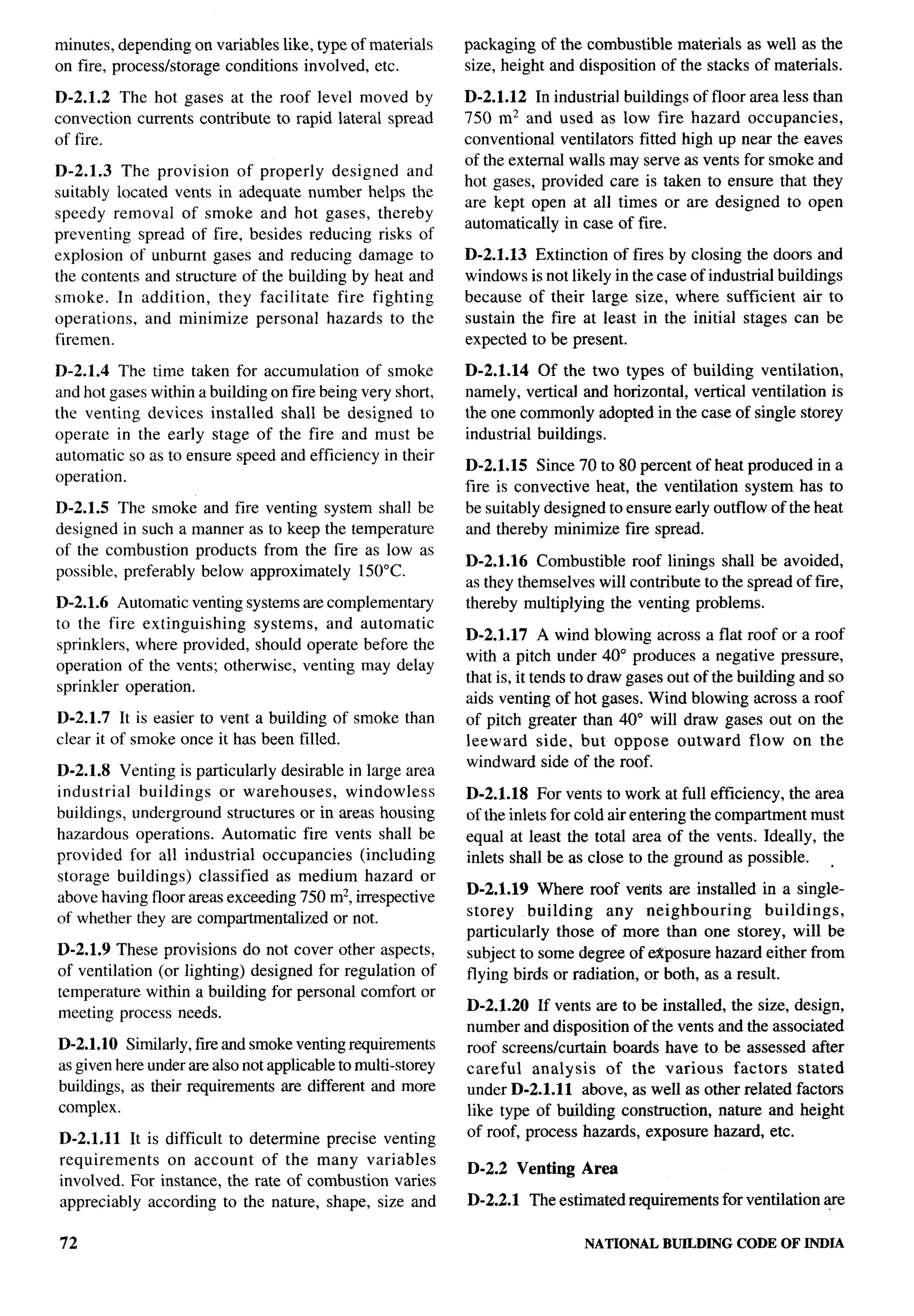 minutes, depending on variables like, type of materials      packaging of the combustible materials as well as the
on fire, processlstorage conditions involved, etc.           size, height and disposition of the stacks of materials.

D-2.1.2 The hot gases at the roof level moved by             D-2.1.12 In industrial buildings of floor area less than
convection currents contribute to rapid lateral spread       750 m2 and used as low fire hazard occupancies,
of fire.                                                     conventional ventilators fitted high up near the eaves
                                                             of the external walls may serve as vents for smoke and
D-2.1.3 The provision of properly designed and
                                                             hot gases, provided care is taken to ensure that they
suitably located vents in adequate number helps the
                                                             are kept open at all times or are designed to open
speedy removal of smoke and hot gases, thereby
                                                             automatically in case of fire.
preventing spread of fire, besides reducing risks of
explosion of unburnt gases and reducing damage to            D-2.1.13 Extinction of fires by closing the doors and
the contents and structure of the building by heat and       windows is not likely in the case of industrial buildings
smoke. In addition,     they facilitate   fire fighting      because of their large size, where sufficient air to
operations,   and minimize personal hazards to the           sustain the fire at least in the initial stages can be
firemen.                                                     expected to be present.

D-2.1.4 The time taken for accumulation of smoke             D-2.1.14 Of the two types of building ventilation,
and hot gases within a building on fire being very short,    namely, vertical and horizontal, vertical ventilation is
the venting devices installed shall be designed to           the one commonly adopted in the case of single storey
operate in the early stage of the fire and must be           industrial buildings.
automatic so as to ensure speed and efficiency in their
                                                             D-2.1.15 Since 70 to 80 percent of heat produced in a
operation.
                                                             fire is convective heat, the ventilation system has to
D-2.1.5 The smoke and fire venting system shall be           be suitably designed to ensure early outflow of the heat
designed in such a manner as to keep the temperature         and thereby minimize fire spread.
of the combustion products from the fire as low as
                                                             D-2.1.16 Combustible roof linings shall be avoided,
possible, preferably below approximately 150”C.
                                                             as they themselves will contribute to the spread of fire,
D-2.1.6 Automatic venting systems are complement~            thereby multiplying the venting problems.
to the fire extinguishing    systems, and automatic
                                                             D-2.1.17 A wind blowing across a flat roof or a roof
sprinklers, where provided, should operate before the
                                                             with a pitch under 40° produces a negative pressure,
operation of the vents; otherwise, venting may delay
                                                             that is, it tends to draw gases out of the building and so
sprinkler operation.
                                                             aids venting of hot gases. Wind blowing across a roof
D-2.1.7 It is easier to vent a building of smoke than        of pitch greater than 40° will draw gases out on the
clear it of smoke once it has been filled.                   leeward side, but oppose outward flow on the
                                                             windward side of the roof.
D-2.1.8 Venting is particularly desirable in large area
industrial  buildings   or warehouses,    windowless         D-2.1.18 For vents to work at full efficiency, the area
buildings, underground structures or in areas housing        of the inlets for cold air entering the compartment must
hazardous operations. Automatic fire vents shall be          equal at least the total area of the vents. Ideally, the
provided for all industrial occupancies     (including       inlets shall be as close to the ground as possible.   ,
storage buildings) classified as medium hazard or
                                                             D-2.1.19 Where roof verlts are installed in a single-
above having floor areas exceeding 750 m2, irrespective
of whether they are compartmentalized or not.                storey     building   any neighboring         buildings,
                                                             particularly those of more than one storey, will be
D-2.1.9 These provisions do not cover other aspects,         subject to some degree of eKposure hazard either from
of ventilation (or lighting) designed for regulation of      flying birds or radiation, or both, as a result.
temperature within a building for personal comfort or
meeting process needs.                                       D-2.1.20 If vents are to be installed, the size, design,
                                                             number and disposition of the vents and the associated
D-2.1.1O Similarly, fue and smoke venting requirements       roof screens/curtain boards have to be assessed after
as given hereunder are also not applicable to multi-storey   careful   analysis   of the various    factors   stated
buildings, as their requirements are different and more      under D-2.1.1 1 above, as well as other related factors
complex.                                                     like type of building construction, nature and height
D-2.1.11 It is difficult to determine precise venting        of roof, process hazards, exposure hazard, etc.
requirements   on account of the many variables
                                                             D-2.2 Venting Area
involved. For instance, the rate of combustion varies
appreciably according to the nature, shape, size and         D-2.2.1   The estimated requirements for ventilation ~e

72                                                                             NATIONAL    BUILDING   CODE OF INDIA
 