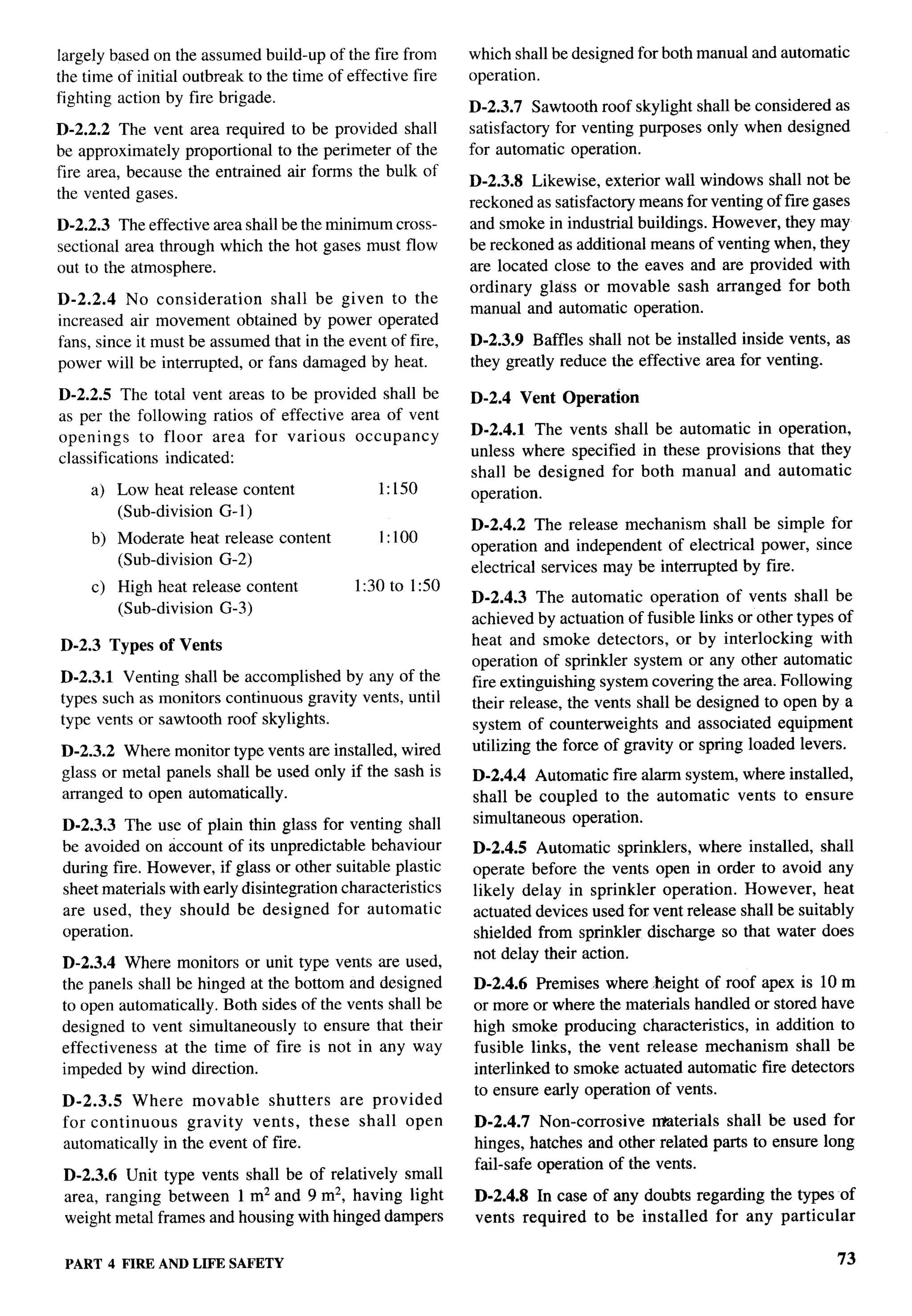 T-



Iargely based on the assumed build-up of the fire from       which shall be designed for both manual and automatic
the time of initial outbreak to the time of effective fire   operation.
fighting action by fire brigade.
                                                             D-2.3.7 Sawtooth roof skylight shall be considered as
D-2.2.2 The vent area required to be provided shall          satisfactory for venting purposes only when designed
be approximately proportional to the perimeter of the        for automatic operation.
fire area, because the entrained air forms the bulk of
                                                             D-2.3.8 Likewise, exterior wall windows shall not be
the vented gases.
                                                             reckoned as satisfactory means for venting of fire gases
D-2.2.3 The effective area shall be the minimum cross-       and smoke in industrial buildings. However, they may
sectional area through which the hot gases must flow         be reckoned as additional means of venting when, they
out to the atmosphere.                                       are located close to the eaves and are provided with
                                                             ordinary glass or movable sash arranged for both
D-2.2.4 No consideration       shall be given to the
                                                             manual and automatic operation.
increased air movement obtained by power operated
fans, since it must be assumed that in the event of fire,    D-2.3.9 Baffles shall not be installed inside vents, as
power will be interrupted, or fans damaged by heat.          they greatly reduce the effective area for venting.

D-2.2.5 The total vent areas to be provided shall be         D-2.4 Vent Operation
as per the following ratios of effective area of vent
openings      to floor area for various   occupancy          D-2.4.1 The vents shall be automatic in operation,
classifications indicated:                                   unless where specified in these provisions that they
                                                             shall be designed for both manual and automatic
     a) Low heat release content                 1:150       operation.                                                  .-
        (Sub-division G-1 )
                                                             D-2.4.2 The release mechanism shall be simple for
     b) Moderate heat release content            I:1OO
                                                             operation and independent of electrical power, since
        (Sub-division G-2)
                                                             electrical services may be interrupted by fire.
     c) High heat release content            1:30 to 1:50
                                                             D-2.4.3 The automatic operation of vents shall be
        (Sub-division G-3)
                                                             achieved by actuation of fusible links or other types of
D-2.3 Types of Vents                                         heat and smoke detectors, or by interlocking        with
                                                             operation of sprinkler system or any other automatic
D-2.3.1 Venting shall be accomplished by any of the          fire extinguishing system covering the area. Following
types such as monitors continuous gravity vents, until       their release, the vents shall be designed to open by a
type vents or sawtooth roof skylights.                       system of counterweights and associated equipment
D-2.3.2 Where monitor type vents are installed, wired        utilizing the force of gravity or spring loaded levers.
glass or metal panels shall be used only if the sash is      D-2.4.4 Automatic fire alarm system, where installed,
arranged to open automatically.                              shall be coupled to the automatic vents to ensure
D-2.3.3 The use of plain thin glass for venting shall        simultaneous operation.
be avoided on account of its unpredictable behaviour         D-2.4.5 Automatic sprinklers, where installed, shall
during fire. However, if glass or other suitable plastic     operate before the vents open in order to avoid any
sheet materials with early disintegration characteristics    likely delay in sprinkler operation. However, heat
are used, they should be designed for automatic              actuated devices used for vent release shall be suitably
operation.                                                   shielded from sprinkler discharge so that water does
                                                             not delay their action.
D-2.3.4 Where monitors or unit type vents are used,
the panels shall be hinged at the bottom and designed        D-2.4.6 Premises where height of roof apex is 10 m
to open automatically. Both sides of the vents shall be      or more or where the materials handled or stored have
designed to vent simultaneously to ensure that their         high smoke producing characteristics, in addition to
effectiveness  at the time of fire is not in any way         fusible links, the vent release mechanism shall be
impeded by wind direction.                                   interlinked to smoke actuated automatic fire detectors
                                                             to ensure early operation of vents.
D-2.3.5   Where movable       shutters are provided
for continuous    gravity vents, these shall open            D-2.4.7 Non-comosive       materials shall be used for
automatically in the event of fire.                          hinges, hatches and other related parts to ensure long
                                                             fail-safe operation of the vents.
 D-2.3.6 Unit type vents shall be of relatively small
 area, ranging between 1 mz and 9 mz, having light           D-2.4.8 In case of any doubts regarding the types of
 weight metal frames and housing with hinged dampers         vents required to be installed for any particular

 PART 4 FIRE ANDLIFE SAFETY                                                                                        73
 
