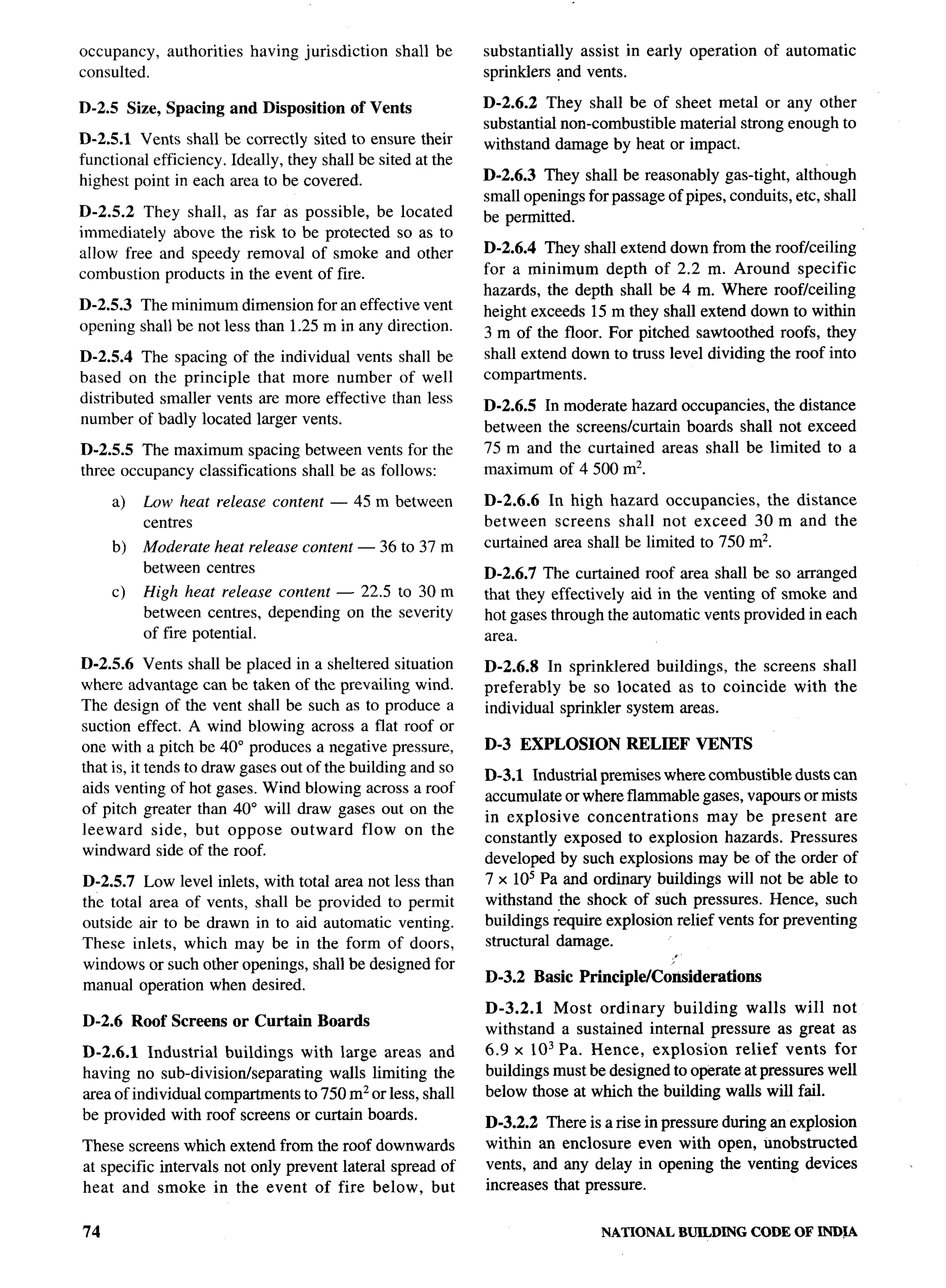 occupancy,   authorities    having jurisdiction   shall be   substantially assist in early operation    of automatic
consulted.                                                   sprinklers and vents.

D-2.5 Size, Spacing and Disposition        of Vents          D-2.6.2 They shall be of sheet metal or any other
                                                             substantial non-combustible material strong enough to
D-2.5.1 Vents shall be correctly sited to ensure their       withstand damage by heat or impact.
functional efficiency. Ideally, they shall be sited at the
highest point in each area to be covered.                    D-2.6.3 They shall be reasonably gas-tight, although
                                                             small openings for passage of pipes, conduits, etc, shall
D-2.5.2 They shall, as far as possible, be located           be permitted.
immediately above the risk to be protected so as to
allow free and speedy removal of smoke and other             D-2.6.4 They shall extend down from the roof/ceiling
combustion products in the event of fire.                    for a minimum depth of 2.2 m. Around specific
                                                             hazards, the depth shall be 4 m. Where roof/ceiling
D-2.5.3 The minimum dimension for an effective vent          height exceeds 15 m they shall extend down to within
opening shall be not less than 1.25 m in any direction.      3 m of the floor. For pitched sawtoothed roofs, they
D-2.5.4 The spacing of      the individual vents shall be    shall extend down to truss level dividing the roof into
based on the principle       that more number of well        compartments.
distributed smaller vents     are more effective than less
                                                             D-2.6.5 In moderate hazard occupancies, the distance
number of badly located      larger vents.
                                                             between the screens/curtain boards shall not exceed
D-2.5.5 The maximum spacing between vents for the            75 m and the curtained areas shall be limited to a
three occupancy classifications shall be as follows:         maximum of 4500 mz.                                             ..
     a)   Low heat release content — 45 m between            D-2.6.6 In high hazard occupancies,      the distance
          centres                                            between screens shall not exceed 30 m and the
     b)   Moderate heat release content — 36 to 37 m         curtained area shall be limited to 750 m2.
          between centres                                    D-2.6.7 The curtained roof area shall be so arranged
     c)   High heat release content — 22.5 to 30 m           that they effectively aid in the venting of smoke and
          between centres, depending on the severity         hot gases through the automatic vents provided in each
          of fire potential.                                 area.
D-2.5.6 Vents shall be placed in a sheltered situation       D-2.6.8 In sprinklered buildings, the screens shall
where advantage can be taken of the prevailing wind.         preferably  be so located as to coincide with the
The design of the vent shall be such as to produce a         individual sprinkler system areas.
suction effect. A wind blowing across a flat roof or
one with a pitch be 40° produces a negative pressure,        D-3 EXPLOSION         RELIEF VENTS
that is, it tends to draw gases out of the building and so
                                                             D-3.1 Industrial premises where combustible dusts can
aids venting of hot gases. Wind blowing across a roof
                                                             accumulate or where flammable gases, vapours or mists
of pitch greater than 40° will draw gases out on the
                                                             in explosive    concentrations    may be present are
leeward side, but oppose outward flow on the
                                                             constantly exposed to explosion hazards. Pressures
windward side of the roof.
                                                             developed by such explosions may be of the order of
D-2.5.7 Low level inlets, with total area not less than      7 x 105 Pa and ordinary buildings will not be able to
the total area of vents, shall be provided to permit         withstand the shock of such pressures. Hence, such
outside air to be drawn in to aid automatic venting.         buildings require explosion relief vents for preventing
These inlets, which may be in the form of doors,             structural damage.
windows or such other openings, shall be designed for
                                                             D-3.2 Basic Principle/Considerations
manual operation when desired.
                                                             D-3.2.1   Most ordinary    building    walls will not
D-2.6 Roof Screens or Curtain Boards
                                                             withstand a sustained internal pressure as great as
D-2.6.1 Industrial buildings with large areas and            6.9 x 103 Pa. Hence, explosion       relief vents for
having no sub-divisionkeparating    walls limiting the       buildings must be designed to operate at pressures well
area of individual compartments to 750 m2 or less, shall     below those at which the building walls will fail.
be provided with roof screens or curtain boards.
                                                             D-3.2.2 There is a rise in pressure during an explosion
These screens which extend from the roof downwards           within an enclosure even with open, unobstructed
at specific intervals not only prevent lateral spread of     vents, and any delay in opening the venting devices         .
heat and smoke in the event of fire below, but               increases that pressure.


74                                                                             NATIONAL    BUILDING    CODE OF INLXA
 