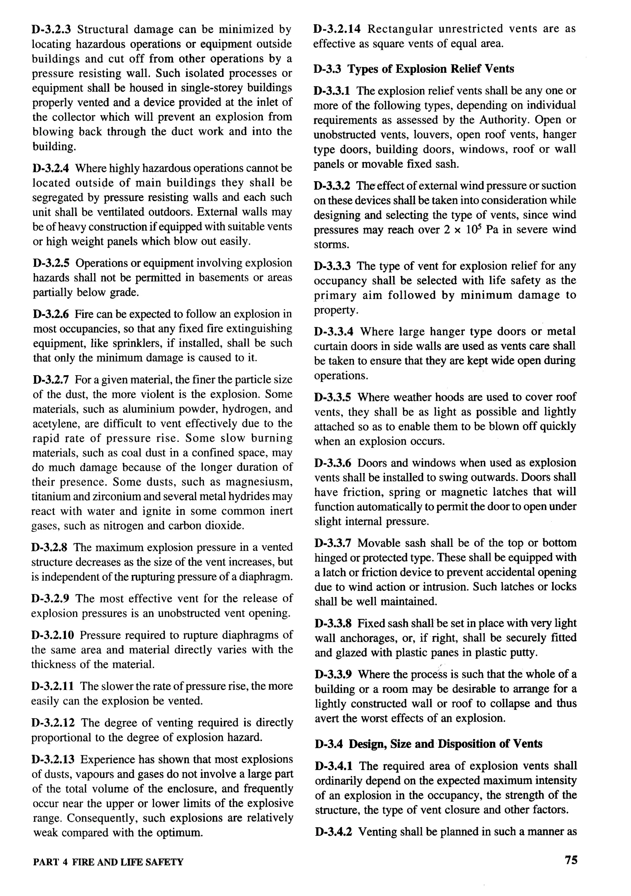 D-3.2.3 Structural damage can be minimized by                D-3.2.14    Rectangular   unrestricted   vents     are as
locating hazardous operations or equipment outside           effective as square vents of equal area.
buildings and cut off from other operations by a
pressure resisting wall. Such isolated processes or          D-3.3 Types of Explosion     Relief Vents
equipment shall be housed in single-storey buildings         D-3.3.1 The explosion relief vents shall be any one or
properly vented and a device provided at the inlet of        more of the following types, depending on individual
the collector which will prevent an explosion from           requirements as assessed by the Authority. Open or
blowing back through the duct work and into the              unobstructed vents, louvers, open roof vents, hanger
building.                                                    type doors, building doors, windows, roof or wall
D-3.2.4 Where highly hazardous operations cannot be          panels or movable fixed sash.
located outside of main buildings        they shall be       D-3.3.2 The effect of external wind pressure or suction
segregated by pressure resisting walls and each such         on these devices shall be taken into consideration while
unit shall be ventilated outdoors. External walls may        designing and selecting the type of vents, since wind
be of heavy construction if equipped with suitable vents     pressures may reach over 2 x I@’ Pa in severe wind
or high weight panels which blow out easily.                 storms.
D-3.2.5 Operations or equipment involving explosion          D-3.3.3 The type of vent for explosion relief for any
hazards shall not be permitted in basements or areas         occupancy shall be selected with life safety as the
partially below grade.                                       primary   aim followed   by minimum      damage to
D-3.2.6 Fire can be expected to follow an explosion in       property.
most occupancies, so that any fixed fire extinguishing       D-3.3.4 Where large hanger type doors or metal
equipment, like sprinklers, if installed, shall be such      curtain doors in side walls are used as vents care shall
that only the minimum damage is caused to it.                be taken to ensure that they are kept wide open during
 D-3.2.7 For a given material, the finer the particle size   operations.
 of the dust, the more violent is the explosion. Some        D-3.3.5 Where weather hoods are used to cover roof
materials, such as aluminium powder, hydrogen, and           vents, they shall be as light as possible and lightly
acetylene, are difficult to vent effectively due to the      attached so as to enable them to be blown off quickly
rapid rate of pressure rise. Some slow burning               when an explosion occurs.
materials, such as coal dust in a confined space, may
do much damage because of the longer duration of             D-3.3.6 Doors and windows when used as explosion
their presence. Some dusts, such as magnesium,               vents shall be installed to swing outwards. Doors shall
titanium and zirconium and several metal hydrides may        have friction, spring or magnetic latches that will
react with water and ignite in some common inert             function automatically to permit the door to open under
gases, such as nitrogen and carbon dioxide.                  slight internal pressure.

D-3.2.8 The maximum explosion pressure in a vented           D-3.3.7 Movable sash shall be of the top or bottom
structure decreases as the size of the vent increases, but   hinged or protected type. These shall be equipped with
is independent of the rupturing pressure of a diaphragm.     a latch or friction device to prevent accidental opening
                                                             due to wind action or intrusion. Such latches or locks
D-3.2.9 The most effective vent for the release of           shall be well maintained.
explosion pressures is an unobstructed vent opening.
                                                             D-3.3.8 Fixed sash shall be set in place with very light
D-3.2.1O Pressure required to rupture diaphragms of          wall anchorages, or, if right, shall be securely fitted
the same area and material directly varies with the          and glazed with plastic panes in plastic putty.
thickness of the material.
                                                             D-3.3.9 Where the process is such that the whole of a
D-3.2.11 The slower the rate of pressure rise, the more      building or a room may be desirable to arrange for a
easily can the explosion be vented.                          lightly constructed wall or roof to collapse and thus
D-3.2.12 The degree of venting required is directly          avert the worst effects of an explosion.
proportional to the degree of explosion hazard.
                                                             D-3.4 Design, Size and Disposition      of Vents
D-3.2.13 Experience has shown that most explosions
                                                             D-3.4.1 The required area of explosion vents shall
of dusts, vapours and gases do not involve a large part
                                                             ordinarily depend on the expected maximum intensity
of the total volume of the enclosure, and frequently
                                                             of an explosion in the occupancy, the strength of the
occur near the upper or lower limits of the explosive
                                                             structure, the type of vent closure and other factors.
range. Consequently, such explosions are relatively
weak compared with the optimum.                              D-3.4.2   Venting shall be planned in such a manner as

P