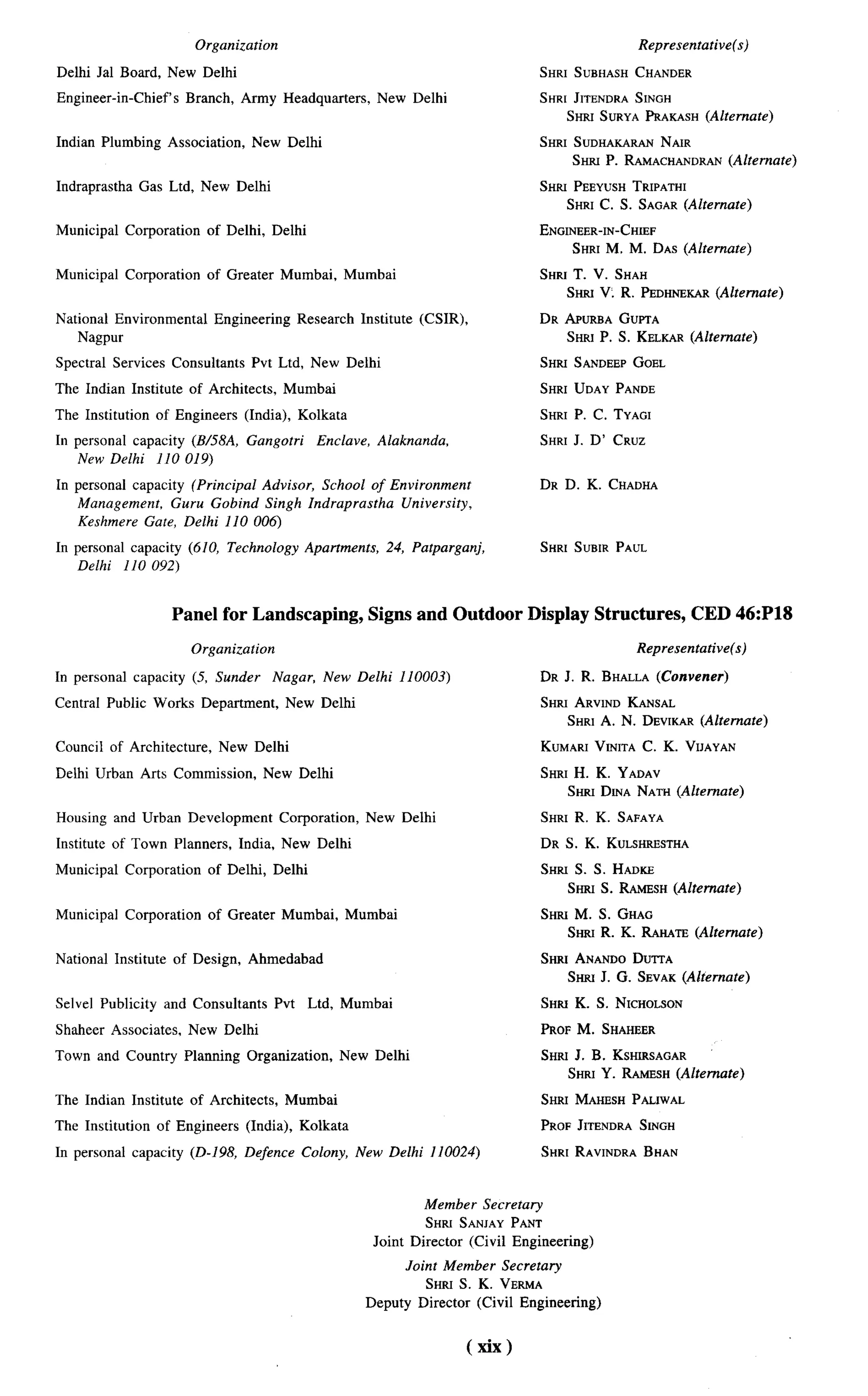 Organization                                                                        Representative(s)

Delhi Jal Board, New Delhi                                                                        SHRI SUBHASHCHANDER

Engineer-in-Chief’s        Branch, Army Headquarters,             New Delhi                       SHRI JITENDRASINGH
                                                                                                      SHRLSURYAPRAKASH(Alternate)

Indian Plumbing        Association,    New Delhi                                                  SHRI SUDHAKARAN NAIR
                                                                                                       SHRLP. RAMACHANDRAN
                                                                                                                         (Alternate)

Indraprastha     Gas Ltd, New Delhi                                                               SHRLPEEYUSH TRIPATHI
                                                                                                     SHRI C. S. SAGAR (Alternate)

Municipal      Corporation     of Delhi, Delhi                                                    ENGINEER-IN-CHSEF
                                                                                                      SHRI M. M. DAS (Akerrrare)

Municipal      Corporation     of Greater     Mumbai,     Mumbai                                  SHRI T. V. SHAH
                                                                                                                        (Ahemate)
                                                                                                      Smu V. R. PEDHNEKAR

National Environmental          Engineering        Research   Institute   (CSIR),                 DR APURBAGUPTA
    Nagpur                                                                                           SHR] P. S. KELKAB(Alternate)

Spectral    Services    Consultants    Pvt Ltd, New Delhi                                         SHRLSANDEEPGOBL

The Indian Institute       of Architects,     Mumbai                                              SHRI UDAY PANDE

The Institution     of Engineers      (India), Kolkata                                            SHRI P. C. TYAGI

In personal capacity (B/58A, Gangotri                 Enclave,    Alaknanda,                      SHRI J. D’ CRUZ
    New Delhi 110 019)
In personal capacity (Principal Advisor, School of Environment                                    DR D. K. CHADHA
   Management, Guru Gobind Singh Indraprastha        University,
   Keshmere Gate, Delhi 110 006)
In personal capacity (610, Technology               Apartments,     24, Palparganj,               SHRI SUBIR PAUL
   Delhi 110 092)


                        Panel for Landscaping,                   Signs and Outdoor Display Structures,                    CED 46:P18

                             Organization                                                                       Representative(s)

In personal     capacity     (5, Sunder      Nagar,    New Delhi 110003)                          DR J. R. BHALLA
                                                                                                                (Convener)

Central Public Works Department,               New Delhi                                          SHRIARVIND   KANSAL
                                                                                                      SHRI A. N. DEVUCAR
                                                                                                                       (Alternate)

Council of Architecture,         New Delhi                                                        KUMARIVLNITAC. K. VIIAYAN

Delhi Urban Arts Commission,                New Delhi                                             SHRI H. K. ~A~AV
                                                                                                     SHRI DLNANATH (Alternate)

Housing and Urban Development                 Corporation,       New Delhi                        SHRI R. K. SAFAYA

Institute of Town Planners,           India, New Delhi                                            DR S. K. KULSHRESTHA

Municipal      Corporation     of Delhi, Delhi                                                    SHRLS. S. HADLCE
                                                                                                     SHRI S. RAMZSH(Alternate)

Municipal      Corporation     of Greater     Mumbai,     Mumbai                                  SHRLM. S. GHAG
                                                                                                     SHRLR. K. RAHATE(Alternate)

National Institute      of Design,     Ahmedabad                                                  Smrt ANANDODUTTA
                                                                                                      SW J. G. SEVAK
                                                                                                                   (Alternate)

Selvel Publicity       and Consultants       Pvt    Ltd, Mumbai                                   SHRS K. S. NICHOLSON

Shaheer Associates,        New Delhi                                                              PROF M. SHAHEER

Town and Countrv           Planning . Organization,
                                        .                New Delhi                                SHRLJ. B. KSHWCSAGAR
                                                                                                     SHRt Y. RAMESH(Alternate)

The Indian Institute        of Architects,     Mumbai                                             SHRI MAHW.HPALLWAL

The Institution     of Engineers       (India), Kolkata                                           PROF JITENDRASINGH

In personal capacity        (D-198, Defence        Colony, New Delhi 110024)                      SHRI RAWNDRABHAN



                                                                          Member       Secretaq
                                                                          SHRI SANIAY PANT
                                                                  Joint Director    (Civil Engineering)
                                                                       Joint Member Secretary
                                                                           SHRI S. K. VERMA
                                                                 Deputy Director (Civil Engineering)


                                                                                    (xix)
 