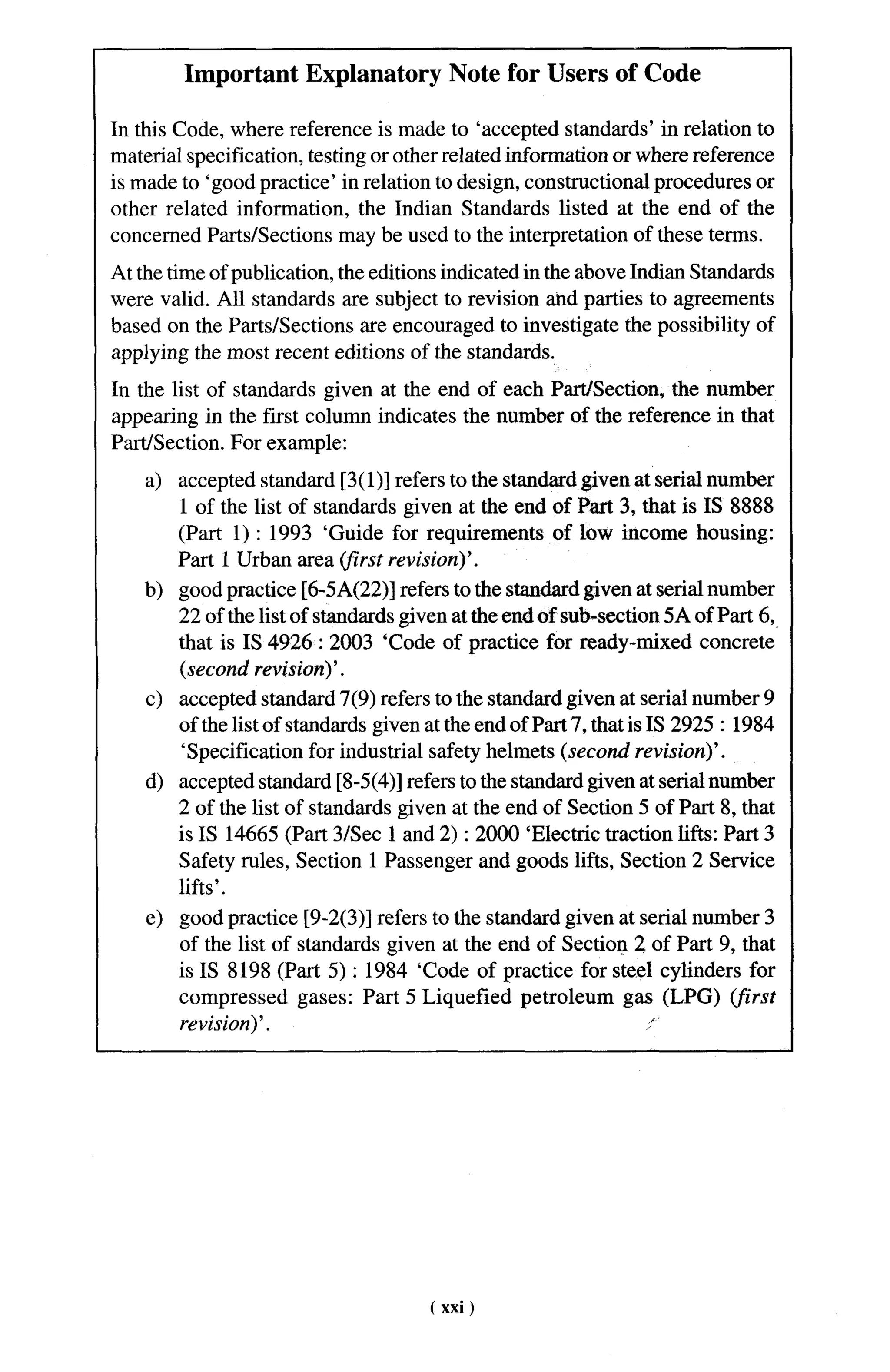 Important Explanatory Note for Users of Code

In this Code, where reference is made to ‘accepted standards’ in relation to
material specification, testing or other related information or where reference
is made to ‘good practice’ in relation to design, constructional procedures or
other related information, the Indian Standards listed at the end of the
concerned Parts/Sections may be used to the interpretation of these terms.
At the time of publication, the editions indicated in the above Indian Standards
were valid. All standards are subject to revision and parties to agreements
based on the Parts/Sections are encouraged to investigate the possibility of
applying the most recent editions of the standards.
In the list of standards given at the end of each Part/Section, the number
appearing in the first column indicates the number of the reference in that
Part/Section. For example:
    a) accepted standard [3( 1)] refers to the standard given at serial number
       1 of the list of standards given at the end of Part 3, that is IS 8888
       (Part 1) :1993 ‘Guide for requirements of low income housing:
       Part 1 Urban area (jirst revision)’.
    b) good practice [6-5 A(22)] refers to the standard given at serial number
       22 of the list of standards given at the end of sub-section 5A of Part 6,,
       that is IS 4926:2003       ‘Code of practice for ready-mixed concrete
       (second revision)’.
    c) accepted standard 7(9) refers to the standard given at serial number 9
       of the list of standards given at the end of Part 7, that is IS 2925:1984
       ‘Specification for industrial safety helmets (second revision)’.
    d) accepted standard [8-5(4)] refers to the standard given at serial number
       2 of the list of standards given at the end of Section 5 of Part 8, that
       is IS 14665 (Part 3/See 1 and 2) :2000 ‘Electric traction lifts: Part 3
       Safety rules, Section 1 Passenger and goods lifts, Section 2 Service
       lifts’.
    e) good practice [9-2(3)] refers to the standard given at serial number 3
       of the list of standards given at the end of Section 2 of Part 9, that
       is IS 8198 (Part 5) : 1984 ‘Code of practice for steel cylinders for
       compressed gases: Part 5 Liquefied petroleum gas (LPG) (j%irst
       revision)’.                                             ,,




                                      ( xxi)
 