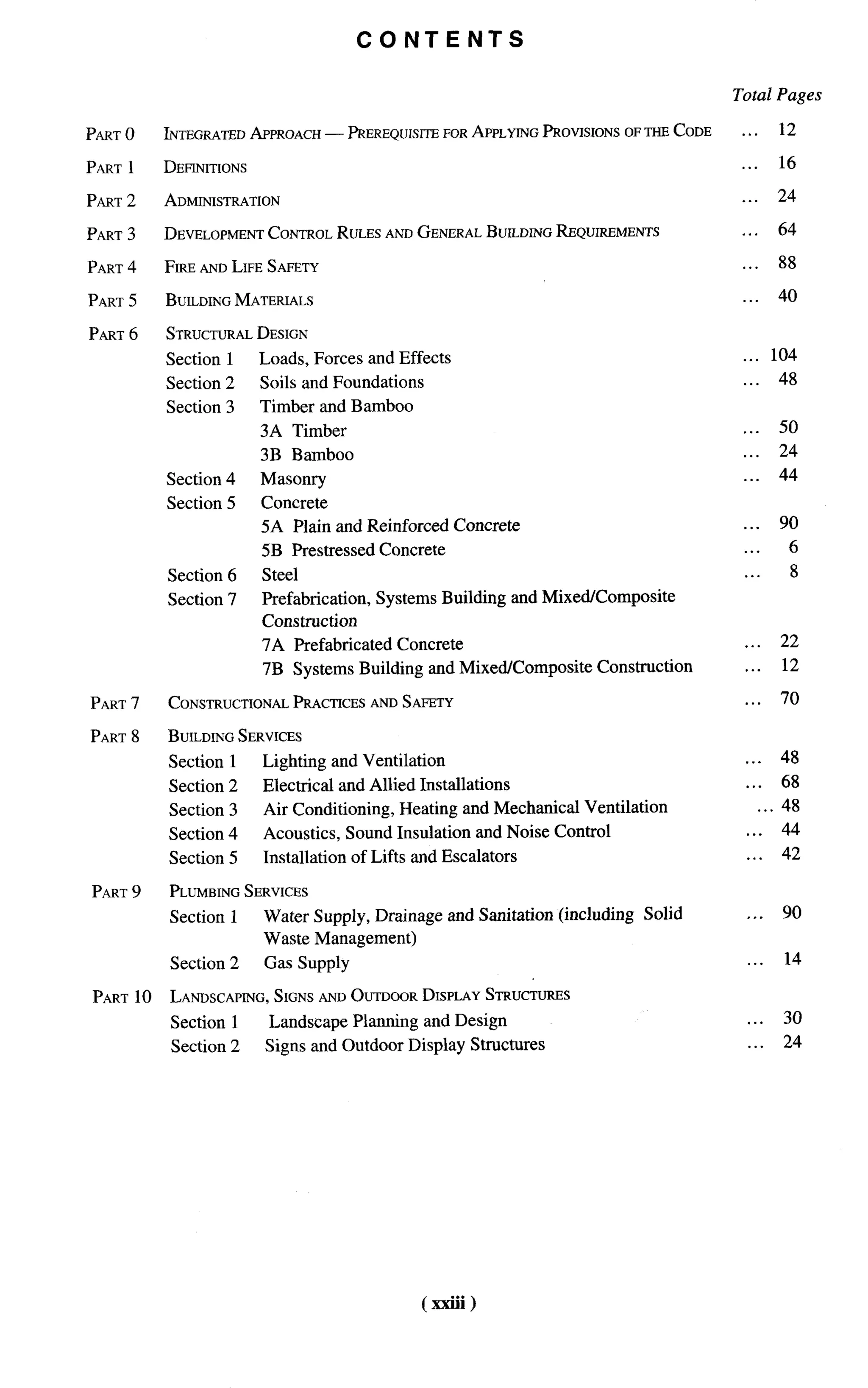 CONTENTS

                                                                                          Total Pages

PART O        INTEGRATED APPROACH — PREREQUISITE FOR APPLYING PROVISIONS OFTHECODE         ...    12

PART   1      DEFINITIONS                                                                  ...    16

PART 2        ADMINISTRATION                                                               ...    24

PART   3      DEVELOPMENTCONTROLRULES ANDGENERALBUILDINGREQUIREMENTS                       ...    64

PART 4        FIRE ANDLIFE SAFETY                                                          ...    88

PART   5      BUILDINGMATERIALS                                                            ...    40

PART   6      STRUCTURAL
                       DESIGN
              Section 1     Loads, Forces and Effects                                      . . . 104
              Section 2     Soils and Foundations                                          ...    48
              Section 3     Timber and Bamboo
                            3A Timber                                                      . ..   50
                            3B Barnboo                                                     ...    24
              Section 4     Masonry                                                        ...    44
              Section 5     Concrete
                            5A Plain and Reinforced Concrete                               .. .   90
                            5B Prestressed Concrete                                        ...       6
              Section 6     Steel                                                          ...       8
              Section 7     Prefabrication,    Systems Building and Mixed/Composite
                            Construction
                            7A Prefabricated Concrete                                      ...     22
                            7B Systems Building and Mixed/Composite        Construction    ...     12

PART 7        CONSTRUCTIONAL RACTICESANDSAFETY
                           P                                                               ...     70

PART 8        BUILDINGSERVICES
              Section 1     Lighting and Ventilation                                       . ..    48
              Section 2     Electrical and Allied Installations                            . . . 68
              Section 3     Air Conditioning, Heating and Mechanical     Ventilation           . . . 48
              Section 4     Acoustics, Sound Insulation and Noise Control                  ...     44
              Section 5     Installation   of Lifts and Escalators                         ...     42

PART 9        PLUMBING
                     SERVICES
              Section 1     Water Supply, Drainage and Sanitation (including      Solid    ...     90
                            Waste Management)
              Section 2     Gas Supply                                                     ...     14

PART     10             SIGNSANDOUTDOORDISPLAY STRUCTURES
              LANDSCAPING,
              Section 1      Landscape Planning and Design                                 ...     30
              Section 2     Signs and Outdoor Display Structures                            ...    24




                                                     ( xxiii)
 