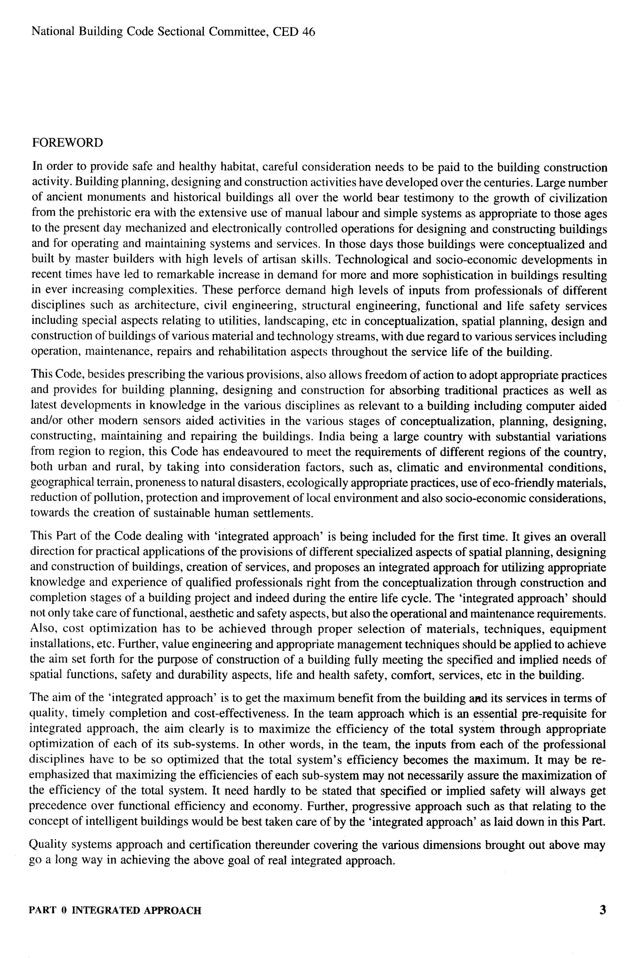 National Building Code Sectional Committee,       CED 46




FOREWORD

In order to provide safe and healthy habitat, careful consideration needs to be paid to the building construction
activity. Building planning, designing and construction activities have developed over the centuries. Large number
of ancient monuments and historical buildings all over the world bear testimony to the growth of civilization
from the prehistoric era with the extensive use of manual labour and simple systems as appropriate to those ages
to the present day mechanized and electronically controlled operations for designing and constructing buildings
and for operating and maintaining systems and services. In those days those buildings were conceptualized and
built by master builders with high levels of artisan skills. Technological and socio-economic developments in
recent times have led to remarkable increase in demand for more and more sophistication in buildings resulting
in ever increasing complexities. These perforce demand high levels of inputs from professionals of different
disciplines such as architecture, civil engineering, structural engineering, functional and life safety services
including special aspects relating to utilities, landscaping, etc in conceptualization, spatial planning, design and
construction of buildings of various material and technology streams, with due regard to various services including
operation, maintenance, repairs and rehabilitation aspects throughout the service life of the building.

This Code, besides prescribing the various provisions, also allows freedom of action to adopt appropriate practices
and provides for building planning, designing and construction for absorbing traditional practices as well as
latest developments in knowledge in the various disciplines as relevant to a building including computer aided
andlor other modern sensors aided activities in the various stages of conceptualization,          planning, designing,
constructing, maintaining and repairing the buildings. India being a large country with substantial variations
from region to region, this Code has endeavored        to meet the requirements of different regions of the country,
both urban and rural, by taking into consideration factors, such as, climatic and environmental conditions,
geographical terrain, proneness to natural disasters, ecologically appropriate practices, use of eco-friendly materials,
reduction of pollution, protection and improvement of local environment and also socio-economic considerations,
towards the creation of sustainable human settlements.

This Part of the Code dealing with ‘integrated approach’ is being included for the first time. It gives an overall
direction for practical applications of the provisions of different specialized aspects of spatial planning, designing
and construction of buildings, creation of services, and proposes an integrated approach for utilizing appropriate
knowledge and experience of qualified professionals right from the conceptualization through construction and
completion stages of a building project and indeed during the entire life cycle. The ‘integrated approach’ should
not only take care of functional, aesthetic and safety aspects, but alSOthe operational and maintenance requirements.
Also, cost optimization      has to be achieved through proper selection of materials, techniques, equipment
installations, etc. Further, value engineering and appropriate management techniques should be applied to achieve
the aim set forth for the purpose of construction of a building fully meeting the specified and implied needs of
spatial functions, safety and durability aspects, life and health safety, comfort, services, etc in the building.

The aim of the ‘integrated approach’ is to get the maximum benefit from the building apd its services in terms of
quality, timely completion and cost-effectiveness.   In the team approach which is an essential pre-requisite for
integrated approach, the aim clearly is to maximize the efficiency of the total system through appropriate
optimization of each of its sub-systems. In other words, in the team, the inputs from each of the professional
disciplines have to be so optimized that the total system’s efficiency becomes the maximum. It may be re-
emphasized that maximizing the efficiencies of each sub-system may not necessarily assure the maximization of
the efficiency of the total system. It need hardly to be stated that specified or implied safety will always get
precedence over functional efficiency and economy. Further, progressive approach such as that relating to the
concept of intelligent buildings would be best taken care of by the ‘integrated approach’ as laid down in this Part.

Quality systems approach and certification thereunder covering the various dimensions         brought out above may
go a long way in achieving the above goal of real integrated approach.



PART O INTEGRATED APPROACH                                                                                            3
 