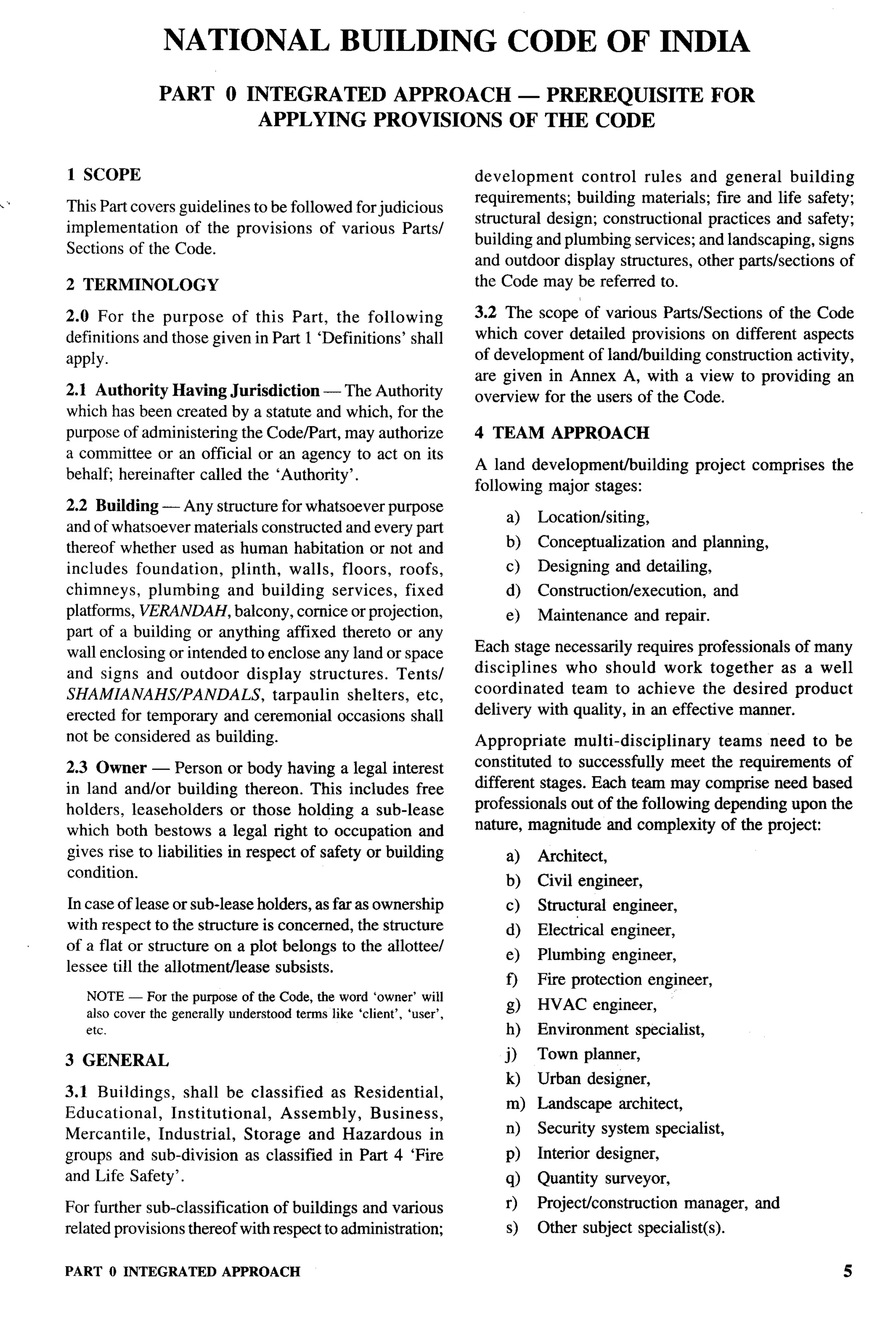 NATIONAL BUILDING CODE OF INDIA
                    PART O INTEGRATED APPROACH — PREREQUISITE                                                          FOR
                            APPLYING PROVISIONS OF THE CODE

     1 SCOPE                                                                 development     control rules and general building
,,                                                                           requirements; building materials; fire and life safety;
     This Part covers guidelines to be followed for judicious
                                                                             structural design; constructional practices and safety;
     implementation    of the provisions of various Parts/
                                                                             building and plumbing services; and landscaping, signs
     Sections of the Code.
                                                                             and outdoor display structures, other parts/sections of
     2 TERMINOLOGY                                                           the Code may be referred to.

     2.0 For the purpose of this Part, the following                         3.2 The scope of various Parts/Sections of the Code
     definitions and those given in Part 1 ‘Definitions’ shall               which cover detailed provisions on different aspects
     apply.                                                                  of development of land/building construction activity,
                                                                             are given in Annex A, with a view to providing an
     2.1 Authority Having Jurisdiction — The Authority                       overview for the users of the Code.
     which has been created by a statute and which, for the
     purpose of administering the Code/Part, may authorize                   4 TEAM APPROACH
     a committee or an official or an agency to act on its
                                                                             A land developmentlbuilding           project comprises   the
     behalfj hereinafter called the ‘Authority’.
                                                                             following major stages:
     2.2 Building — Any structure for whatsoever purpose
                                                                                 a)   Location/siting,
     and of whatsoever materials constructed and every part
     thereof whether used as human habitation or not and                         b)   Conceptualization        and planning,
     includes foundation,     plinth, walls, floors, roofs,                      c)   Designing    and detailing,
     chimneys, plumbing and building services, fixed                             d)   Construction/execution,          and
     platforms, VERANDAH, balcony, cornice or projection,                        e)   Maintenance        and repair.
     part of a building or anything affixed thereto or any
     wall enclosing or intended to enclose any land or space                 Each stage necessarily requires professionals of many
     and signs and outdoor display structures.          Tents/               disciplines  who should work together as a well
     SHAMIANAHS/PANDALS,             tarpaulin shelters, etc,                coordinated   team to achieve the desired product
     erected for temporary and ceremonial occasions shall                    delivery with quality, in an effective manner.
     not be considered as building.                                          Appropriate    multi-disciplinary   teams need to be
     2.3 Owner — Person or body having a legal interest                      constituted to successfully meet the requirements of
     in land and/or building thereon. This includes free                     different stages. Each team may comprise need based
     holders, leaseholders      or those holding a sub-lease                 professionals out of the following depending upon the
     which both bestows a legal right to occupation and                      nature, magnitude and complexity of the project:
     gives rise to liabilities in respect of safety or building                  a)   Architect,
     condition.                                                                  b)   Civil engineer,
     In case of lease or sub-leaseholders, as far as ownership                   c)   Structural engineer,
     with respect to the structure is concerned, the structure                   d)   Elec~cal     engineer,
     of a flat or structure on a plot belongs to the allottee/
                                                                                 e)   Plumbing     engineer,
     lessee till the allotment/lease subsists.
                                                                                 f)   Fire protection      engineer,
        NOTE — For the purpose of the Code, the word ‘owner’ will
                                                                                 g)   HVAC engineer,
        also cover the generally understood   terms like ‘client’, ‘user’,
        etc.                                                                     h)   Environment        specialist,

     3 GENERAL                                                                   j)   Town planner,
                                                                                 k)   Urban designer,
     3.1 Buildings,    shall be classified     as Residential,
                                                                                 m) Landscape       architect,
     Educational,    Institutional,     Assembly,   Business,
     Mercantile,   Industrial,    Storage and Hazardous in                       n)   Security system specialist,
     groups and sub-division as classified in Part 4 ‘Fire                       P)   Interior designer,
     and Life Safety’.                                                           q)   Quantity surveyor,
     For further sub-classification of buildings and various                     r)   Project/construction       manager,    and
     related provisions thereof with respect to administration;                  s)   Other subject specialist(s).

     PART O INTEGRATED APPROACH
 