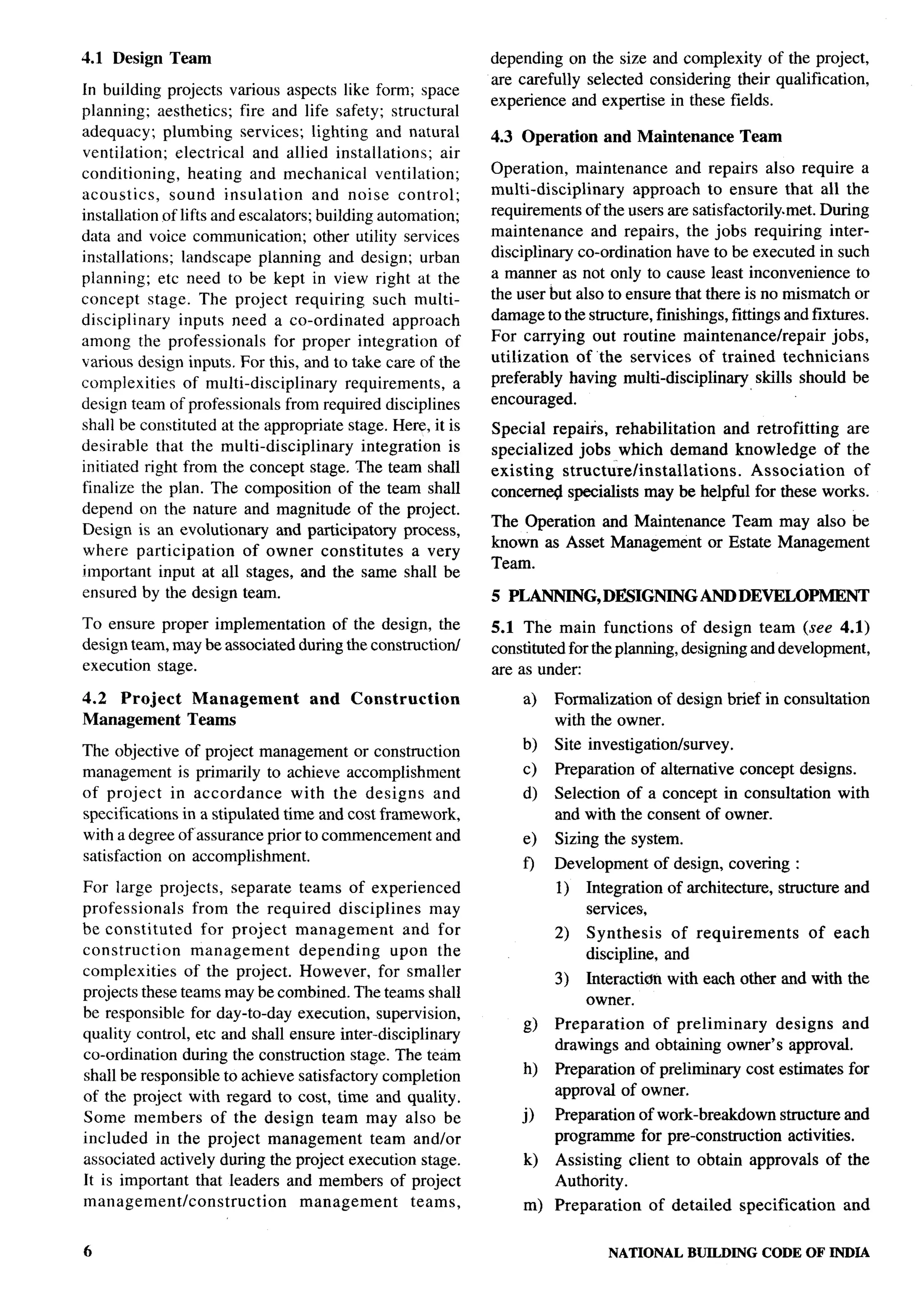 4.1 Design Team                                                  depending on the size and complexity of the project,
                                                                 are carefully selected considering their qualification,
In building projects various aspects like form; space
                                                                 experience and expertise in these fields.
planning; aesthetics; fire and life safety; structural
adequacy; plumbing services; lighting and natural                4.3 Operation     and Maintenance          Team
ventilation;   electrical and allied installations;        air
conditioning,     heating and mechanical        ventilation;     Operation, maintenance        and repairs also require a
acoustics,    sound insulation        and noise control;         multi-disciplinary     approach to ensure that all the
installation of lifts and escalators; building automation;       requirements of the users are satisfactorily. met. During
data and voice communication; other utility services             maintenance      and repairs, the jobs requiring inter-
installations; landscape planning and design; urban              disciplinary co-ordination have to be executed in such
planning; etc need to be kept in view right at the               a manner as not only to cause least inconvenience to
concept stage. The project requiring such multi-                 the user but also to ensure that there is no mismatch or
disciplinary    inputs need a co-ordinated         approach      damage to the structure, finishings, fittings and fixtures.
among the professionals         for proper integration of        For carrying out routine maintenance/repair           jobs,
various design inputs, For this, and to take care of the         utilization    of “the services of trained technicians
complexities     of multi-disciplinary     requirements,     a   preferably having multi-disciplinary      skills should be
design team of professionals from required disciplines           encouraged.
shall be constituted at the appropriate stage. Here, it is       Special repairs, rehabilitation     and retrofitting    are
desirable that the multi-disciplinary         integration is     specialized jobs which demand knowledge              of the
initiated right from the concept stage. The team shall           existing   structure/installations.    Association       of
finalize the plan. The composition of the team shall             concerne# specialists may be helpful for these works.
depend on the nature and magnitude of the project.
                                                                 The Operation and Maintenance Team may also be
Design is an evolutionary and participatory process,
                                                                 known as Asset Management or Estate Management
where participation        of owner constitutes        a very
                                                                 Team.
important input at all stages, and the same shall be
ensured by the design team.                                      5 PLANNING, DESIGNING AND DEVELOPMENT
To ensure proper implementation     of the design, the           5.1 The main functions of design team (see 4.1)
design team, may be associated during the constructioti          constituted for the planning, designing and development,
execution stage.                                                 are as under
4.2 Project      Management          and    Construction              a)   Formalization of design brief in consultation
Management       Teams                                                     with the owner.

The objective of project management or construction                  b)    Site investigationhrvey.
management is primarily to achieve accomplishment                     c)   Preparation   of alternative     concept designs.
of project in accordance         with the designs and                 d)   Selection of a concept in consultation            with
specifications in a stipulated time and cost framework,                    and with the consent of owner.
with a degree of assurance prior to commencement and                  e)   Sizing the system.
satisfaction on accomplishment.
                                                                      f)   Development        of design, covering :
For large projects, separate teams of experienced                          1)   Integration     of architecture,   structure and
professionals    from the required disciplines        may                       services,
be constituted     for project management        and for                   2)   Synthesis        of requirements       of each
construction     management     depending      upon the                         discipline,     and
complexities    of the project. However, for smaller
                                                                           3)   Interacticm with each other and with the
projects these teams may be combined. The teams shall
                                                                                owner.
be responsible for day-to-day execution, supervision,
                                                                      @    Preparation  of preliminary   designs and
quality control, etc and shall ensure inter-disciplinary
                                                                           drawings and obtaining owner’s approval,
co-ordination during the construction stage. The team
shall be responsible to achieve satisfactory completion               h)   Preparation of preliminary        cost estimates for
of the project with regard to cost, time and quality.                      approval of owner,
Some members of the design team may also be                          j)    Preparation of work-breakdown structure and
included in the project management          team and/or                    programme for pre-construction activities.
associated actively during the project execution stage.               k)   Assisting client to obtain approvals             of the
It is important that leaders and members of project                        Authority.
management/construction         management        teams,              m) Preparation          of detailed   specification     and


6                                                                                  NATIONALBUILDING CODE OF INDIA
 