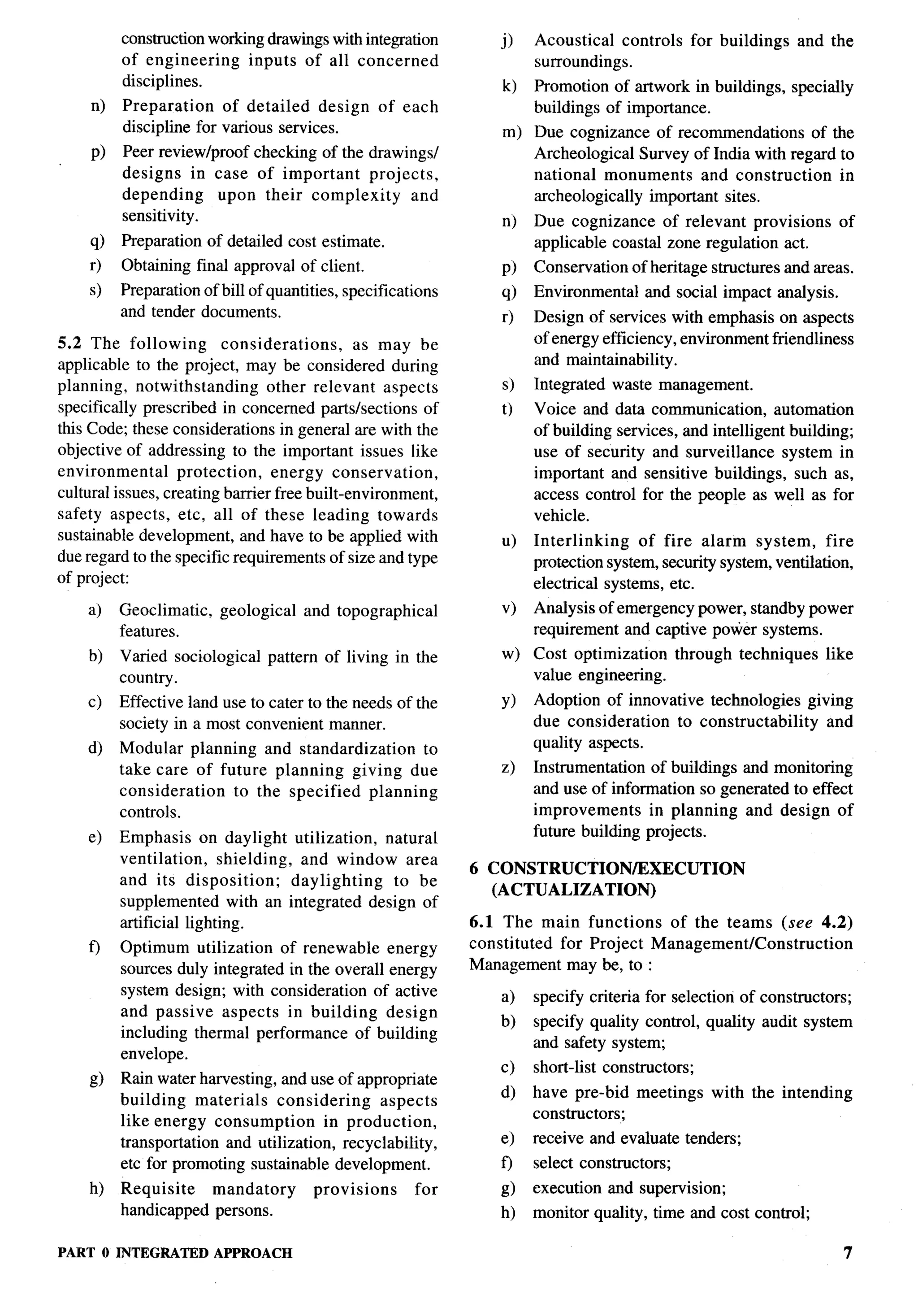 B
          construction working drawings with integration           0    Acoustical controls        for buildings   and the
          of engineering     inputs of all concerned                    surroundings.
          disciplines.                                             k)   Promotion of artwork in buildings,         specially
     n)   Preparation    of detailed   design        of each            buildings of importance.
          discipline for various services.                         m) Due cognizance of recommendations        of the
     P)   Peer reviewlproof checking of the drawingsl                 Archeological Survey of India with regard to
          designs in case of important      projects,                 national monuments       and construction    in
          depending     upon their complexity      and                archaeologically important sites.
          sensitivity.                                             n)   Due cognizance of relevant provisions             of
    !0    Preparation of detailed cost estimate.                        applicable coastal zone regulation act.
    r)    Obtaining final approval of client.                      P)   Conservation    of heritage structures and areas.
    s)    Preparation of bill of quantities, specifications        @    Environmental     and social impact analysis.
          and tender documents.                                    r)   Design of services with emphasis on aspects
5.2 The following         considerations,      as may be                of energy efficiency, environment friendliness
applicable to the project, may be considered during                     and maintainability.
planning, notwithstanding        other relevant aspects            s)   Integrated   waste management.
specifically prescribed in concerned parts/sections of             t) Voice and data communication,        automation
this Code; these considerations in general are with the               of building services, and intelligent building;
objective of addressing to the important issues like                  use of security and surveillance system in
environmental      protection,    energy conservation,                important and sensitive buildings, such as,
cultural issues, creating barrier free built-environment,             access control for the people as well as for
safety aspects, etc, all of these leading towards                     vehicle.
sustainable development, and have to be applied with               u)   Interlinking    of fire alarm system,        fire
due regard to the specific requirements of size and type                protection system, security system, ventilation,
of project:                                                             electrical systems, etc.
    a)    Geoclimatic,   geological    and topographical           v)   Analysis of emergency power, standby power
          features.                                                     requirement and captive power systems.
    b)    Varied sociological    pattern of living in the          w)   Cost optimization      through    techniques    like
          country.                                                      value engineering.
    c)    Effective land use to cater to the needs of the          Y)   Adoption of innovative technologies giving
          society in a most convenient manner.                          due consideration   to constructability and
    d)    Modular planning and standardization        to                quality aspects.
          take care of future planning    giving due               z)   Instrumentation of buildings and monitoring
          consideration  to the specified    planning                   and use of information so generated to effect
          controls.                                                     improvements     in planning and design of
    e)    Emphasis on daylight utilization,       natural               future building projects.
          ventilation,     shielding,  and window area
                                                               6 CONSTRUCTION/EXECUTION
          and its disposition;        daylighting  to be
                                                                 (ACTUALIZATION)
          supplemented with an integrated design of
          artificial lighting.                                 6.1 The main functions    of the teams (see 4.2)                    ‘)
    f-)   Optimum utilization of renewable energy              constituted for Project Management/Construction
          sources duly integrated in the overall energy        Management may be, to :
          system design; with consideration of active              a)   specify criteria for selection of constructors;
          and passive aspects in building        design                                                                                 t
                                                                   b)   specify quality control, quality audit system
          including thermal performance of building
                                                                        and safety system;
          envelope.
                                                                   c)   short-list constructors;                                    ~,
    g)    Rain water harvesting, and use of appropriate
                                                                   d)   have pre-bid    meetings      with the intending
          building     materials considering     aspects
                                                                        constructors;
          like energy consumption        in production,
          transportation and utilization, recyclability,           e)   receive and evaluate tenders;
          etc for promoting sustainable development.               o    select constructors;
    h)    Requisite   mandatory         provisions       for       @    execution    and supemision;
          handicapped persons.                                     h)   monitor quality, time and cost control;

PART O INTEGRATED        APPROACH                                                                                          7
 