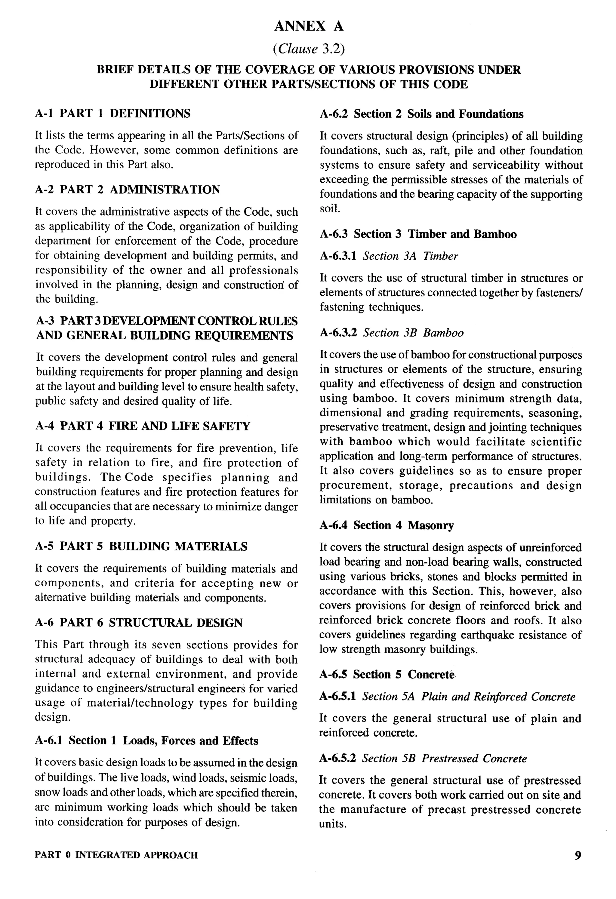 ANNEX      A
                                                    (Clause 3.2)
             BRIEF DETAILS OF THE COVERAGE OF VARIOUS PROVISIONS                                   UNDER
                     DIFFERENT OTHER PARTS/SECTIONS OF THIS CODE

A-1 PART 1 DEFINITIONS                                      A-6.2 Section 2 Soils and Foundations

It lists the terms appearing in all the Parts/Sections of   It covers structural design (principles) of all building
the Code. However, some common definitions are              foundations, such as, raft, pile and other foundation
reproduced in this Part also.                               systems to ensure safety and serviceability without
                                                            exceeding the permissible stresses of the materials of
A-2 PART     2 ADMINISTRATION                               foundations and the bearing capacity of the supporting
It covers the administrative aspects of the Code, such      soil.
as applicability of the Code, organization of building
                                                            A-6.3 Section 3 Timber and Bamboo
department for enforcement of the Code, procedure
for obtaining development and building permits, and         A-6.3.1   Section   3A Timber
responsibility   of the owner and all professionals
                                                            It covers the use of structural timber in structures or
involved in the planning, design and constructiori of
                                                            elements of structures connected together by fasteners/
the building.
                                                            fastening techniques.
A-3 PART 3 DEVELOPMENT             CONTROL RULES
AND GENERAL BUILDING               REQUIREMENTS             A-6.3.2   Section 3B Bamboo

It covers the development     control rules and general     It covers the use of bamboo for constructional purposes
building requirements for proper planning and design        in structures or elements of the structure, ensuring
at the layout and building level to ensure health safety,   quality and effectiveness of design and construction
public safety and desired quality of life.                  using bamboo. It covers minimum strength data,
                                                            dimensional    and grading requirements,      seasoning,
A-4 PART 4 FIRE AND LIFE SAFETY                             preservative treatment, design and jointing techniques
                                                            with bamboo which would facilitate             scientific
It covers   the requirements  for fire prevention, life
                                                            application and long-term performance of structures.
safety in relation to fire, and fire protection      of
                                                            It also covers guidelines     so as to ensure proper
buildings.     The Code specifies      planning    and
                                                            procurement,      storage,  precautions     and design
construction features and fire protection features for
                                                            limitations on bamboo.
all occupancies that are necessary to minimize danger
to life and property.                                       A-6.4 Section 4 Masonry

A-5 PART 5 BUILDING           MATERIALS                     It covers die structural design aspects of unreinforced
                                                            load bearing and non-load bearing walls, constructed
It covers the requirements of building materials and
                                                            using various bricks, stones and blocks permitted in
components,      and criteria for accepting    new or
                                                            accordance with this Section. This, however, also
alternative building materials and components.
                                                            covers provisions for design of reinforced brick and
A-6 PART     6 STRUCTURAL          DESIGN                   reinforced brick concrete floors and roofs. It also
                                                            covers guidelines regarding earthquake resistance of
This Part through its seven sections provides for           low strength masonry buildings.
structural adequacy of buildings to deal with both
internal and external environment,       and provide        A-6.5 Section 5 Concrete
guidance to engineerslstructural engineers for varied
                                                            A-6.5.1   Section 5A Plain and Reinforced         Concrete
usage of material/technology     types for building
design.                                                     It covers the general     structural    use of plain    and
                                                            reinforced concrete.
A-6.1 Section   1 Loads, Forces and Effects

It covers basic design loads to be assumed in the design    A-6.5.2   Section 5B Prestressed       Concrete
of buildings. The live loads, wind loads, seismic loads,    It covers the general structural use of prestressed
snow loads and other loads, which are specified therein,    concrete. It covers both work carried out on site and
are minimum working loads which should be taken             the manufacture     of precast prestressed  concrete
into consideration for purposes of design.                  units.

PART O INTEGRATED APPROACH                                                                                               9
 