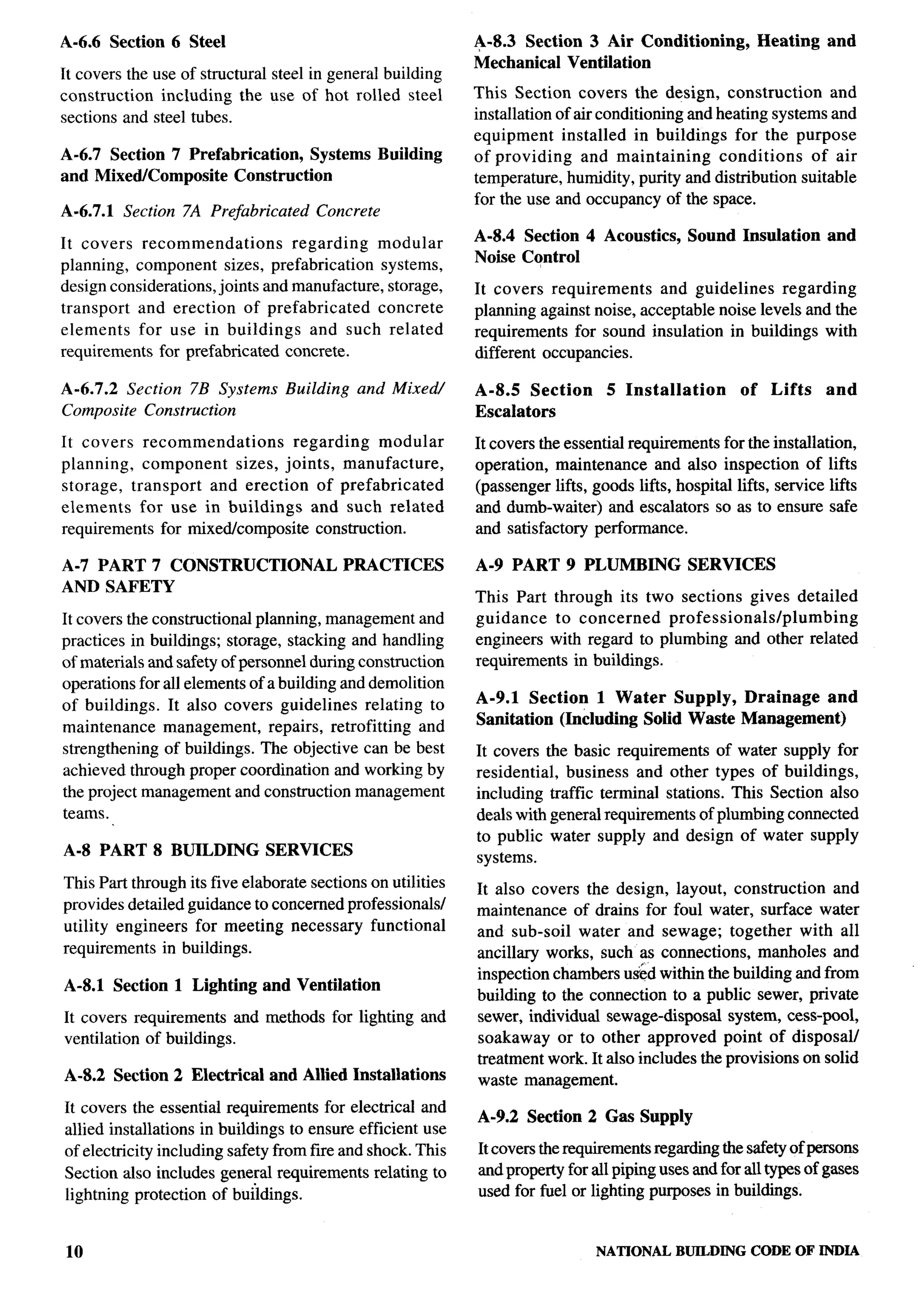 A-6.6 Section 6 Steel                                        A-8.3 Section 3 Air Conditioning,              Heating   and
                                                             Mechanical Ventilation
It covers the use of structural steel in general building
construction   including the use of hot rolled steel         This Section covers the design, construction          and
sections and steel tubes.                                    installation of air conditioning and heating systems and
                                                             equipment     installed in buildings for the purpose           .,
A-6.7 Section 7 Prefabrication, Systems Building             of providing     and maintaining     conditions    of air
and Mixed/Composite   Construction                           temperature, humidity, purity and distribution suitable
                                                             for the use and occupancy of the space.
A-6.7.1     Section 7A Prefabricated   Concrete

It covers recommendations         regarding   modular        A-8.4 Section 4 Acoustics,       Sound Insulation        and
                                                             Noise Control
planning, component sizes, prefabrication      systems,
design considerations, joints and manufacture, storage,      It covers requirements     and guidelines   regarding
transport and erection of prefabricated       concrete       planning against noise, acceptable noise levels and the
elements    for use in buildings     and such related        requirements for sound insulation in buildings with
requirements for prefabricated concrete.                     different occupancies.                                          ~

A-6.7.2 Section 7B Systems        Building    and Mixed/     A-8.5 Section       5 Installation        of    Lifts    and
Composite Construction                                       Escalators
It covers    recommendations       regarding     modular     It covers the essential requirements for the installation,     ~
planning,    component    sizes, joints, manufacture,        operation, maintenance and also inspection of lifts
storage, transport     and erection of prefabricated         (passenger lifts, goods lifts, hospital lifts, service lifts
elements    for use in buildings      and such related       and dumb-waiter) and escalators so as to ensure safe
requirements for mixed/composite       construction.         and satisfactory performance.
                                                                                                                                 !
A-7 PART 7 CONSTRUCTIONAL                    PRACTICES       A-9 PART 9 PLUMBING              SERVICES
AND SAFETY
                                                             This Part through its two sections gives detailed
It covers the constructional planning, management and        guidance    to concerned   pro fessionalslplumbing
practices in buildings; storage, stacking and handling       engineers with regard to plumbing and other related
of materials and safety of personnel during construction     requirements in buildings.
operations for all elements of a building and demolition
of buildings. It also covers guidelines relating to          A-9.1 Section 1 Water Supply, Drainage      and
maintenance     management,     repairs, retrofitting and    Sanitation (Including Solid Waste Management)
strengthening of buildings. The objective can be best        It covers the basic requirements of water supply for
achieved through proper coordination and working by          residential, business and other types of buildings,
the project management and construction management           including traffic terminal stations. This Section also
teams.                                                       deals with general requirements of plumbing comected
                                                             to public water supply and design of water supply
A-8 PART 8 BUILDING            SERVICES                      systems.
This Part through its five elaborate sections on utilities   It also covers the design, layout, construction     and
provides detailed guidance to concerned professionals/       maintenance of drains for foul water, surface water
utility engineers for meeting necessary functional           and sub-soil water and sewage; together with all
requirements in buildings.                                   ancillary works, such as connections, manholes and
                                                             inspection chambers uied within the building and from
A-8.1 Section 1 Lighting and Ventilation
                                                             building to the connection to a public sewer, private
It covers requirements and methods for lighting and          sewer, individual sewage-disposal system, cess-pool,
ventilation of buildings.                                    soakaway or to other approved point of disposal/
                                                             treatment work. It also includes the provisions on solid
A-8.2 Section 2 Electrical      and Allied Installations     waste management.
It covers the essential requirements for electrical and
                                                             A-9.2 Section 2 Gas Supply
allied installations in buildings to ensure efficient use
of electricity including safety from fire and shock. This    It covers the requirements regarding the safety of persons
Section also includes general requirements relating to       and property for all piping uses and for all types of gases
lightning protection of buildings.                           used for fuel or lighting purposes in buildings.


10                                                                              NATIONAL    BUILDING    CODE OF INDIA
 
