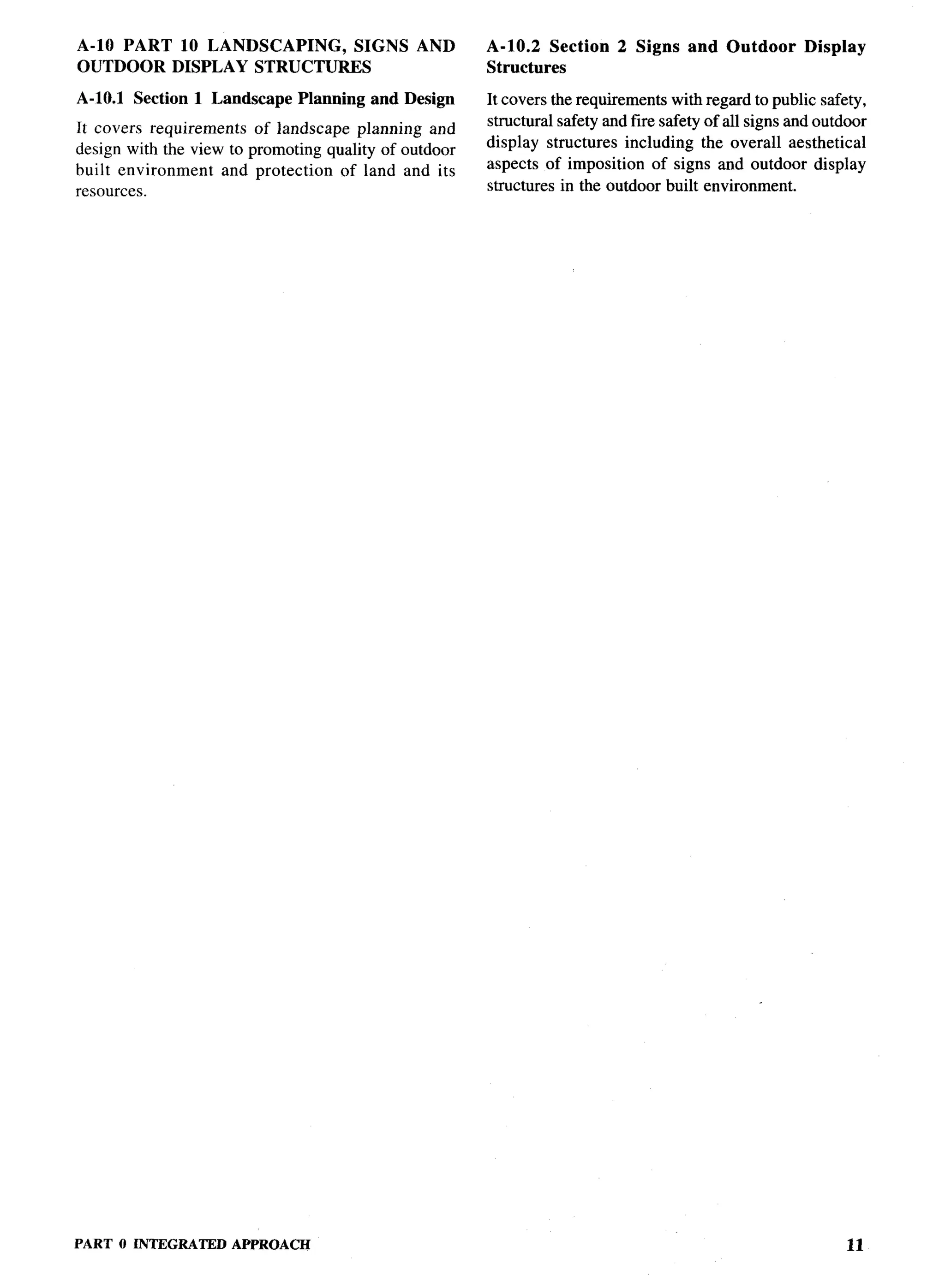 A-10 PART 10 LANDSCAPING, SIGNS                 AND    A-10.2 Section      2 Signs    and Outdoor       DispIay
OUTDOOR DISPLAY STRUCTURES                             Structures

A-10.1 Section 1 Landscape       Planning and Design   It covers the requirements with regard to public safety,
It covers requirements   of landscape planning and     structural safety and fire safety of all signs and outdoor
design with the view to promoting quality of outdoor   display structures including the overall aesthetical
built environment    and protection  of land and its   aspects of imposition of signs and outdoor display
resources.                                             structures in the outdoor built environment.




PART   O INTEGRATED   APPROACH                                                                                11
 