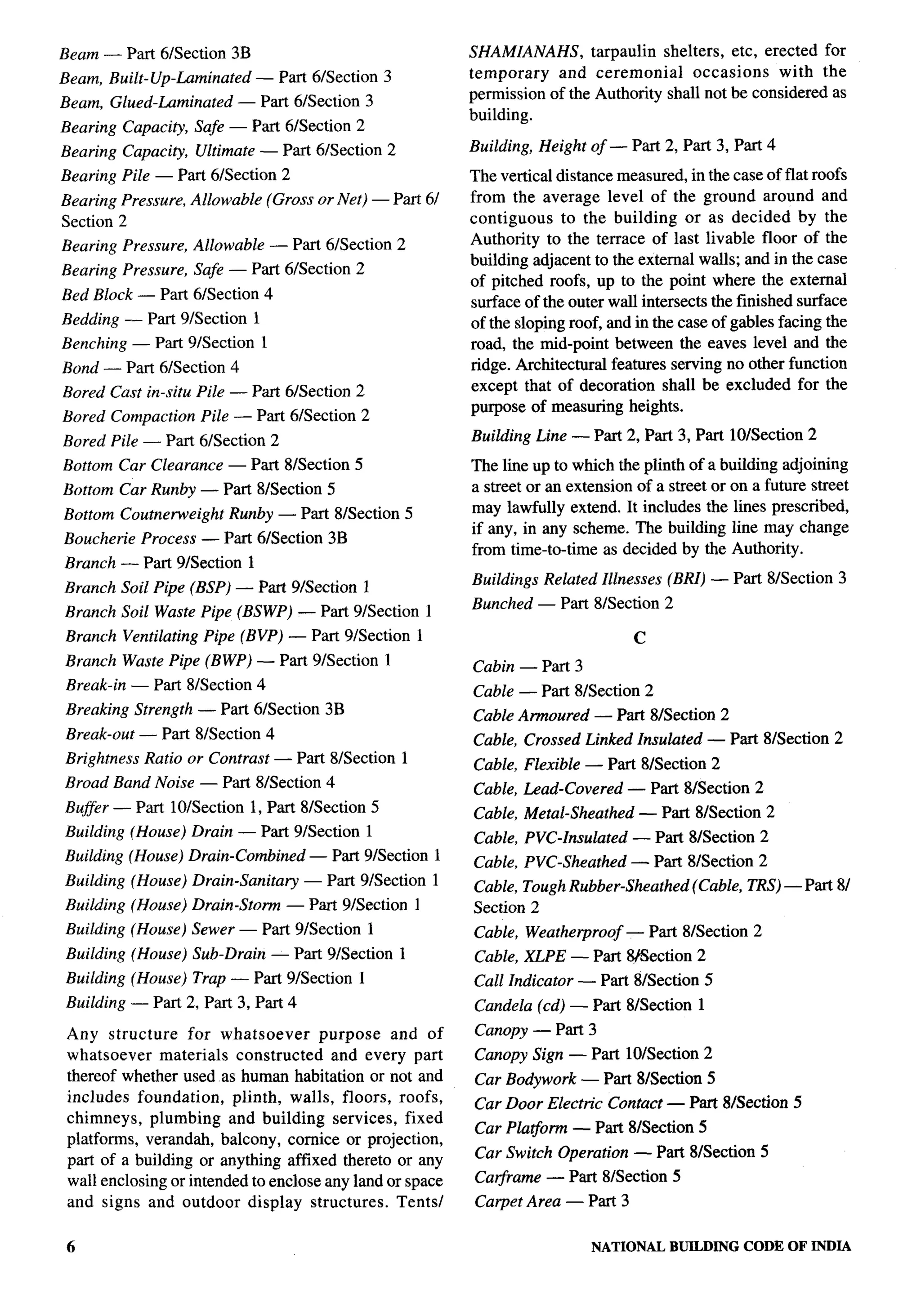 Beam — Part 6/Section 3B                                   SHAMIANAHS,      tarpaulin shelters, etc, erected for
Beam, Built-Up-Laminated      — Part 6/Section 3           temporary   and ceremonial      occasions    with the
Beam, Glued-Laminated      — Part 61Section 3              permission of the Authority shall not be considered as
                                                           building.
Bearing Capacity, Safe — Part 6/Section 2
Bearing Capacity, Ultimate — Part 61Section 2              Building, Height of — Part 2, Part 3, Part 4
Bearing Pile — Part 61Section 2                            The vertical distance measured, in the case of flat roofs
Bearing Pressure, Allowable    (Gross or Net) — Part 61    from the average level of the ground around and
Section 2                                                  contiguous    to the building or as decided by the
Bearing Pressure, Allowable    — Part 61Section 2          Authority to the terrace of last livable floor of the
                                                           building adjacent to the external walls; and in the case
Bearing Pressure, Safe — Part 61Section 2
                                                           of pitched roofs, up to the point where the external
Bed Block — Part 61Section 4
                                                           surface of the outer wall intersects the finished surface
Bedding — Part 91Section 1                                 of the sloping roof, and in the case of gables facing the
Benching — Part 91Section 1                                road, the mid-point between the eaves level and the
Bond — Part 6/Section 4                                    ridge. Architectural features serving no other function
Bored Cast in-situ Pile — Part 61Section 2                 except that of decoration shall be excluded for the
                                                           purpose of measuring heights.
Bored Compaction    Pile — Part 61Section 2
Bored Pile — Part 61Section 2                              Building Line — Part 2, Part 3, Part 10/Section 2
Bottom Car Clearance — Part 81Section 5                    The line up to which the plinth of a building adjoining
Bottom Car Runby — Part 81Section 5                        a street or an extension of a street or on a future street
Bottom Coutnerweight    Runby — Part 81Section 5           may lawfully extend. It includes the lines prescribed,
                                                           if any, in any scheme. The building line may change
Boucherie Process — Part 61Section 3B
                                                           from time-to-time as decided by the Authority.
Branch — Part 91Section 1
Branch Soil Pipe (BSP) — Part 9Eection       1             Buildings Related Illnesses (BRI) — Part 81Section 3

Branch Soil Waste Pipe (BSWP) — Part 91Section 1           Bunched — Part 8/Section 2

Branch Ventilating Pipe (BVP) — Part 91Section 1                                    c
Branch Waste Pipe (BWP) — Part 9LSection 1                 Cabin — Part 3
Break-in — Part 81Section 4
                                                           Cable — Part 8/Section 2
Breaking Strength — Part 61Section 3B                      Cable Armoured     — Part 81Section 2
Break-out — Part 81Section 4                               Cable, Crossed Linked Insulated — Part 81Section 2
Brightness Ratio or Contrast — Part 81Section 1
                                                           Cable, Flexible — Part 8/Section 2
Broad Band Noise — Part 8fSection 4
                                                           Cable, Lead-Covered     — Part 81Section 2
Buffer — Part 10/Section    1, Part 8/Section 5            Cable, Metal-Sheathed     — Part 81Section 2
Building (House) Drain — Part 9/Section      1
                                                           Cable, PVC-Insulated     — Part 8/Section 2
Building (House) Drain-Combined      — Part 91Section 1
                                                           Cable, PVC-Sheathed     — Part 81Section 2
Building (House) Drain-Sanita~      — Part 9/Section   1   Cable, Tough Rubber-Sheathed      (Cable, TRS) — Part 8/
Building (House) Drain-Stem       — Part 91Section 1       Section 2
Building (House) Sewer — Part 9/Section      1             Cable, Weathe~roof      — Part 81Section 2
Building (House) Sub-Drain — Part 91Section 1              Cable, XLPE — Part tMSection 2
Building (House) Trap — Part 91Section 1                   Call Indicator — Part 81Section 5
Building — Part 2, Part 3, Part 4                          Candela (cd) — Part 81Section 1
 Any structure     for whatsoever     purpose    and of    Canopy — Part 3
 whatsoever    materials constructed    and every part     Canopy Sign — Part 10/Section 2
 thereof whether used as human habitation or not and       Car Bodywork — Part 81Section 5
 includes foundation,     plinth, walls, floors, roofs,
                                                           Car Door Electric Contact — Part 8K3ection 5
 chimneys, plumbing and building services, fixed
                                                           Car Pla#orm — Part 8/Section 5
 platforms, verandah, balcony, cornice or projection,
 part of a building or anything affixed thereto or any     Car Switch Operation — Part 81Section 5
 wall enclosing or intended to enclose any land or space   Carframe — Part 81Section 5
 and signs and outdoor display structures.        Tents/   Carpet Area — Part 3

 6                                                                           NATIONAL    BUILDING    CODE OF INDIA
 