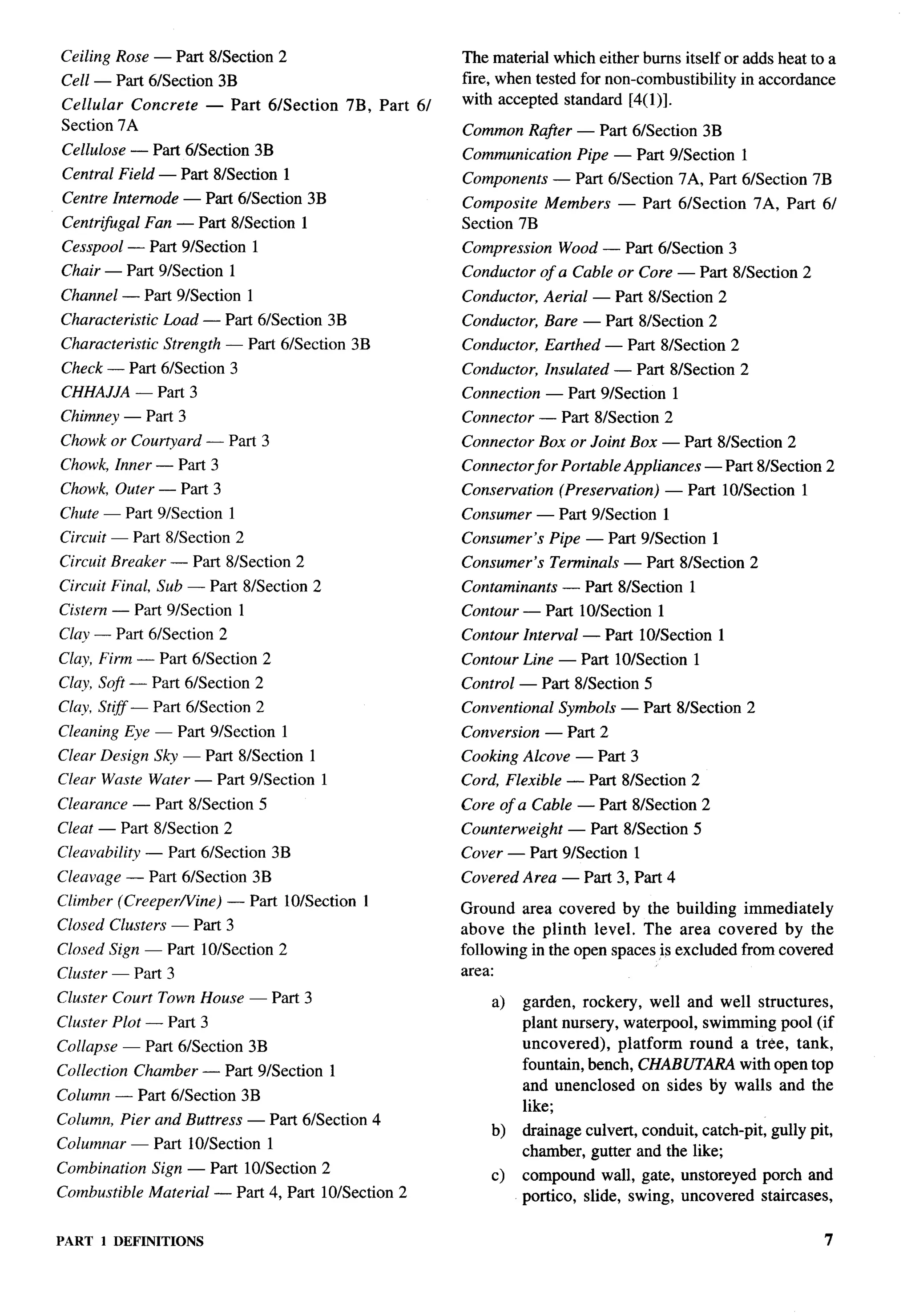 7-




Ceiling Rose — Part 8/Section 2                             The material which either burns itself or adds heat to a
Cell — Part 6/Section 3B                                    fire, when tested for non-combustibility in accordance
Cellular Concrete        — Part 6/Section     7B, Part 6/   with accepted standard [4(1)].
Section 7A                                                  Common Rafier — Part 61Section 3B
Cellulose — Part 6/Section 3B                               Communication      Pipe — Part 91Section 1
Central Field — Part 81Section 1                            Components      — Part 61Section 7A, Part 6/Section 7B
Centre Internode — Part 6/Section 3B                        Composite Members        — Part 6/Section        7A, Part 6/
Centr@gal      Fan — Part 81Section 1                       Section 7B
Cesspool — Part 9/Section 1                                 Compression     Wood — Part 61Section 3
Chair — Part 91Section 1                                    Conductor of a Cable or Core — Part 8/Section 2
Channel — Part 9/Section 1                                  Conductor, Aerial — Part 8/Section 2
Characteristic     Load — Part 61Section 3B                 Conductor, Bare — Part 8/Section 2
Characteristic     Strength — Part 6/Section 3B             Conductor, Earthed — Part 81Section 2
Check — Part 6/Section 3                                    Conductor, Insulated — Part 8/Section 2
CHHAJJA — Part 3                                            Connection — Part 9/Section          1
Chimney — Part 3                                            Connector — Part 8/Section 2
Chowk or Courtyard — Part 3                                 Connector Box or Joint Box — Part 81Section 2
Chowk, Inner — Part 3                                       Connector for Portable Appliances — Part 8/Section 2
                                                                                                                            -.
Chowk, Outer — Part 3                                       Conservation    (Preservation)   — Part 10/Section      1
Chute — Part 9/Section      1                               Consumer — Part 9/Section        1
Circuit — Part 8/Section 2                                  Consumer’s     Pipe — Part 9/Section         1
Circuit Breaker — Part 81Section 2                          Consumer’s     Terminals — Part 81Section 2
Circuit Final, Sub — Part 8/Section 2                       Contaminants     — Part 8/Section        1
Cistern — Part 9/Section        1                           Contour — Part 10/Section 1
Clay — Part 61Section 2                                     Contour Interval — Part 10/Section           1
Clay, Firm — Part 61Section 2                               Contour Line — Part 10/Section 1
Clay, Soft — Part 61Section 2                               Control — Part 8/Section 5
Clay, Stiff — Part 61Section 2                              Conventional    Symbols — Part 8/Section 2
Cleaning Eye — Part 91Section 1                             Conversion — Part 2
Clear Design Sky — Part 8/Section                           Cooking Alcove — Part 3
Clear Waste Water — Part 91Section 1                        Cord, Flexible — Part 8/Section 2
Clearance — Part 8/Section 5                                Core of a Cable — Part 8/Section 2
Cleat — Part 8/Section 2                                    Counterweight     — Part 81Section 5
Cleavability   — Part 6/Section 3B                          Cover — Part 91Section 1
Cleavage — Part 6/Section 3B                                Covered Area — Part 3, Part 4
Climber (CreeperNine)      — Part 10ISection 1
                                                            Ground area covered by the building immediately
Closed Clusters — Part 3                                    above the plinth level. The area covered by the
Closed Sign — Part 10/Section 2                             following in the open spaces is excluded from covered
Cluster — Part 3                                            area:
Cluster Court Town House — Part 3                               a)   garden, rockery, well and well structures,
Cluster Plot — Part 3                                                plant nursery, waterpool, swimming pool (if
Collapse — Part 61Section 3B                                         uncovered),    platform round a tree, tank,
Collection Chamber — Part 91Section 1                                fountain, bench, CHABUT~      with open top
                                                                     and unenclosed on sides by walls and the
Column — Part 61Section 3B
                                                                     like;
Column, Pier and Buttress — Part 61Section 4
                                                                b)   drainage culvert, conduit, catch-pit, gully pit,
Columnar — Part 10/Section          1
                                                                     chamber, gutter and the like;
Combination      Sign — Part 10ISection 2                       c)   compound wall, gate, unstoreyed          porch and
Combustible      Material — Part 4, Part 10ISection 2                portico, slide, swing, uncovered         staircases,

PART   1 DEFINITIONS                                                                                                    7
 