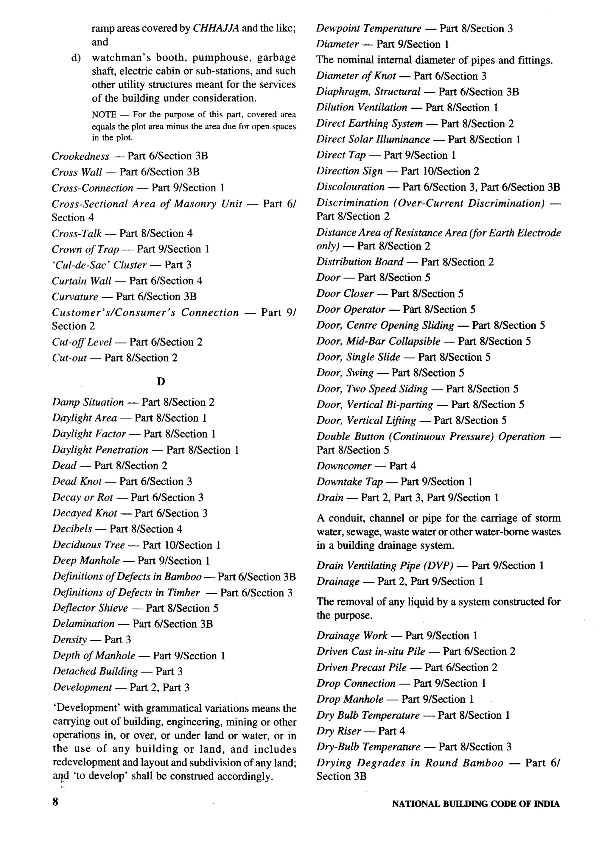ramp areas covered by CHHAJJA and the like;               Dewpoint     Temperature   — Part 8/Section 3
         and                                                       Diameter — Part 9/Section        1
    d)   watchman’s      booth, pumphouse,      garbage            The nominal internal diameter of pipes and fittings.
         shaft, electric cabin or sub-stations, and such           Diameter of Knot — Part 61Section 3
         other utility structures meant for the services
                                                                   Diaphragm,      Structural — Part 6/Section 3B
         of the building under consideration.
                                                                   Dilution Ventilation — Part 81Section 1
         NOTE — For the purpose of this part, covered area
         equals the plot area minus the area due for open spaces   Direct Earthing System — Part 8/Section 2
         in the plot.                                              Direct Solar Illuminance       — Part 8/Section       1
Crookedness     — Part 61Section 3B                                Direct Tap — Part 9/Section          1
Cross Wall — Part 6/Section 3B                                     Direction Sign — Part 10/Section 2
Cross-Connection      — Part 9/Section      1                      Discoloration      — Part 6/Section 3, Part 61Section 3B
Cross-Sectional      Area of Masonry            Unit — Part 61     Discrimination   (Over-Current           Discrimination)      —
Section 4                                                          Part 81Section 2
Cross-Talk — Part 8/Section 4                                      Distance Area of Resistance Area (for Earth Electrode
Crown of Trap — Part 9/Section          1                          only) — Part 81Section 2
‘Cul-de-sac’    Cluster — Part 3                                   Distribution    Board — Part 81Section 2

Curtain Wall — Part 61Section 4                                    Door — Part 81Section 5

Curvature — Part 61Section 3B                                      Door Closer — Part 81Section 5
Customer’s/Consumer’s            Connection         — Part    9/   Door Operator — Part 81Section 5
Section 2                                                          Door, Centre Opening Sliding — Part 81Section 5
Cut-off Level — Part 6/Section 2                                   Door, Mid-Bar Collapsible — Part 81Section 5
Cut-out — Part 8/Section 2                                         Door, Single Slide — Part 81Section 5
                                                                   Door, Swing — Part 81Section 5
                           D
                                                                   Door, Two Speed Siding — Part 81Section 5
Damp Situation — Part 81Section 2                                  Door, Vertical Bi-parting      — Part 81Section 5
Daylight Area — Part 8/Section 1                                   Door, Vertical Li@ing — Part 81Section 5
Daylight Factor — Part 8/Section 1                                 Double Button (Continuous         Pressure)       Operation   —
Daylight Penetration     — Part 8/Section 1                        Part 8/Section 5
Dead — Part 8/Section 2                                            Downcomer       — Part 4
Dead Knot — Part 6/Section 3                                       Downtake       Tap — Part 91Section 1
Decay or Rot — Part 6/Section 3                                    Drain — Part 2, Part 3, Part 9/Section 1
Decayed Knot — Part 6/Section 3
                                                                   A conduit, channel or pipe for the carriage of storm
Decibels — Part 81Section 4                                        water, sewage, waste water or other water-borne wastes
Deciduous      Tree — Part 10/Section       1                      in a building drainage system.
Deep Manhole — Part 9/Section           1
                                                                   Drain Ventilating Pipe (DVP) — Part 91Section 1
Definitions of Defects in Bamboo — Part 61Section 3B
                                                                   Drainage — Part 2, Part 9/Section           1
Definitions    of Defects in Timber     — Part 61Section 3
                                                                   The removal of any liquid by a system constructed for
Deflector Shieve — Part 8/Section 5
                                                                   the purpose.
Delamination      — Part 6/Section 3B
Density — Part 3                                                   Drainage Work — Part 9/Section 1                                  .
Depth of Manhole — Part 91Section 1                                Driven Cast in-situ Pile — Part 6/Section 2
Detached Building — Part 3                                         Driven Precast Pile — Part 61Section 2

Development       — Part 2, Part 3                                 Drop Connection — Part 9/Section            1
                                                                   Drop Manhole — Part 91Section 1
‘Development’ with grammatical variations means the
                                                                   Dry Bulb Temperature       — Part 81Section 1
carrying out of building, engineering, mining or other
operations in, or over, or under land or water, or in              Dry Riser — Part 4
the use of any building       or land, and includes                Dry-Bulb Temperature       — Part 81Section 3
redevelopment and layout and subdivision of any land;              Drying Degrades         in Round         Bamboo     — Part 6/
~d ‘to develop’ shall be construed accordingly.                    Section 3B

8                                                                                      NATIONAL     BUILDING       CODE OF INDIA
 