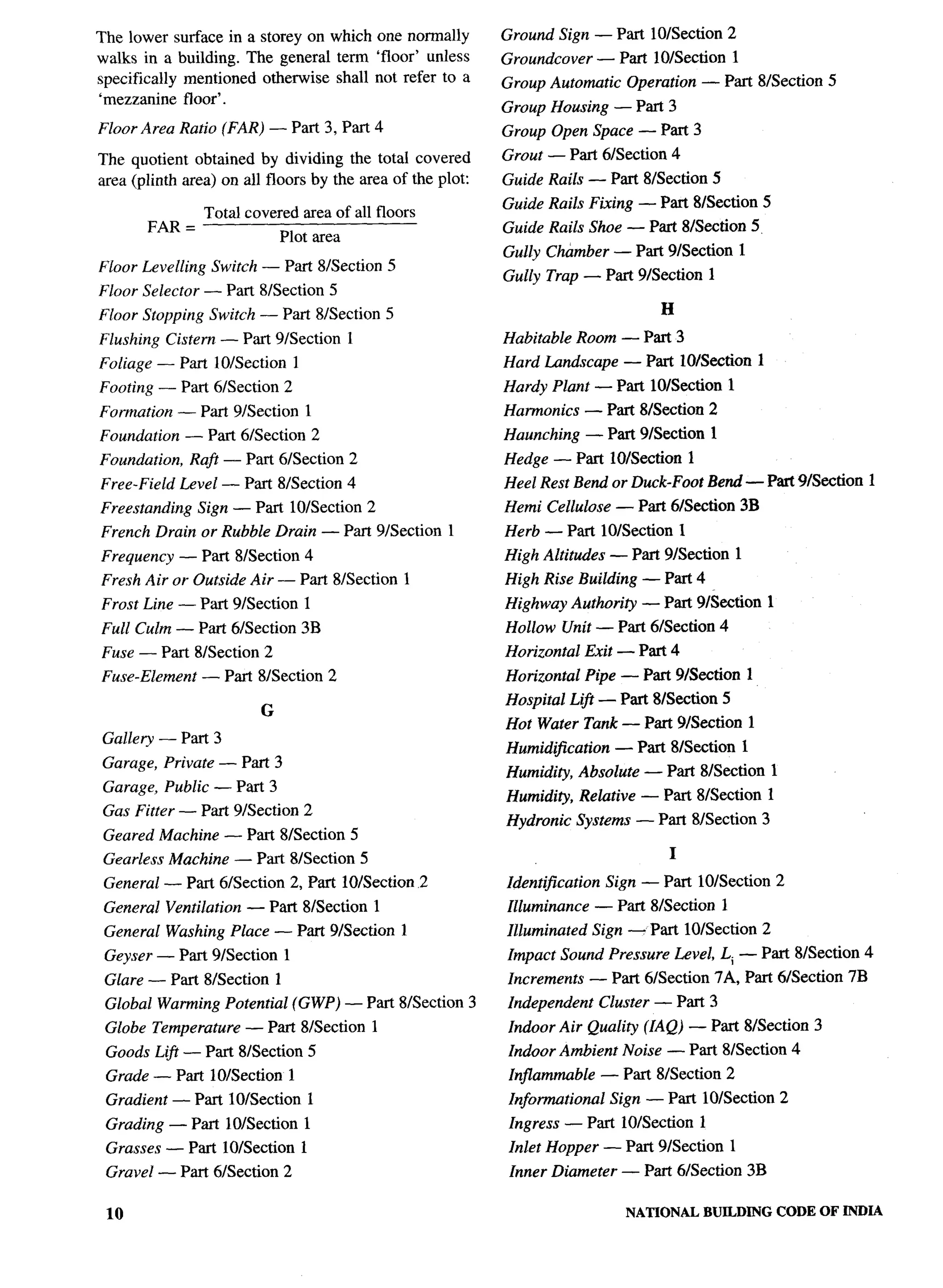 The lower surface in a storey on which one normally         Ground Sign — Part 10/Section 2
walks in a building. The general term ‘floor’ unless        Groundcover       — Part 10/Section       1
specifically mentioned otherwise shall not refer to a       Group Automatic       Operation — Part 81Section 5
‘mezzanine floor’.
                                                            Group Housing — Part 3
Floor Area Ratio (FAR,) — Part 3, Part 4                    Group Open Space — Part 3
The quotient obtained by dividing the total covered         Grout — Part 61Section 4
area (plinth area) on all floors by the area of the plot:   Guide Rails — Part 8/Section 5
                                                            Guide Rails Fixing — Part 8/Section 5
                 Total covered area of all floors
       FAR =                                                Guide Rails Shoe — Part 81Section 5,
                              Plot area
                                                            Gully Chamber — Part 91Section 1
Floor Levelling Switch — Part 8/Section 5
                                                            Gully Trap — Part 91Section 1
Floor Selector — Part S/Section 5
Floor Stopping Switch — Part 8/Section 5                                               H
Flushing Cistern — Part 9/Section              1            Habitable Room — Part 3
Foliage — Part 10/Section             1                     Hard Lundscape — Part 10/Section 1
Footing — Part 61Section 2                                  Hardy Plant — Part 10/Section 1
Formation — Part 9/Section                1                 Harmonics      — Part 8/Section 2
Foundation     — Part 61Section 2                           Haunching      — Part 9/Section 1
Foundation,    Raft — Part 61Section 2                      Hedge — Part 10/Section 1
Free-Field Level — Part 8L3ection 4                         Heel Rest Bend or Duck-Foot Bend — Part 91Section 1
Freestanding    Sign — Part 10/Section 2                    Hemi Cellulose — Part 6&ctiori                3B
French Drain or Rubble Drain — Part 91Section 1             Herb — Part 10/Section 1
Frequency — Part 81Section 4                                High Altitudes — Part 91Section 1
Fresh Air or Outside Air — Part 8/Section 1                 High Rise Building — Part 4
Frost Line — Part 9/Section               1                 Highway Authority       — Pm 9kkctioII             1
Full Culm — Part 6Nection                 3B                Hollow Unit — Part 6/Section 4
Fuse — Part 8/Section 2                                     Horizontal     Exit — Part 4
Fuse-Element     — Part 8LSection 2                         Horizontal     Pipe — Part 9/Section          1
                                                            Hospital Lift — Part 81Section 5
                          G
                                                            Hot Water Tank — Part 91Section 1
Gallery — Part 3
                                                            Humidification      — Part 8/Section          1
Garage, Private — Part 3
                                                            Humidity, Absolute — Part 81Section 1
Garage, Public — Part 3
                                                            Humidity, Relative — Part 8/Section                1
Gas Fitter — Part 91Section 2
                                                            Hydronic Systems — Part 8/Section 3
 Geared Machine — Part 8L3ection 5
 Gearless Machine — Part 81Section 5                                                    I
 General — Part 61Section 2, Part 10/Section 2              Identification     Sign — Part 10/Section 2
 General Ventilation   — Part 81Section 1                   Illuminance      — Part 8/Section     1
 General Washing Place — Part 91Section 1                   Illuminated      Sign — Part 10/Section 2
 Geyser — Part 9/Section          1                         Impact Sound Pressure Level, Li — Part 81Section 4
 Glare — Part 8/Section       1                             Increments       — Part 61Section 7A, Part 6/Section 7B
 Global Warming Potential (GWP) — Part 8/Section 3          Independent       Cluster — Part 3
 Globe Temperature     — Part 81Section 1                   Indoor Air Quality (IAQ) — Part 8/Section 3
 Goods Lift — Part 81Section 5                              Indoor Ambient Noise — Part 8/Section 4
 Grade — Part 10/Section 1                                   Injlammuble      — Part 81Section 2
 Gradient — Part 10/Section               1                  Informational     Sign — Part 10/Section 2
 Grading — Part 10/Section 1                                 Ingress — Part 10/Section       1
 Grasses — Part 10/Section 1                                 Inlet Hopper — Part 91Section 1
 Gravel — Part 6/Section 2                                   Inner Diameter — Part 61Section 3B

 10                                                                               NATIONAL   BUILDING              CODE OF INDIA
 