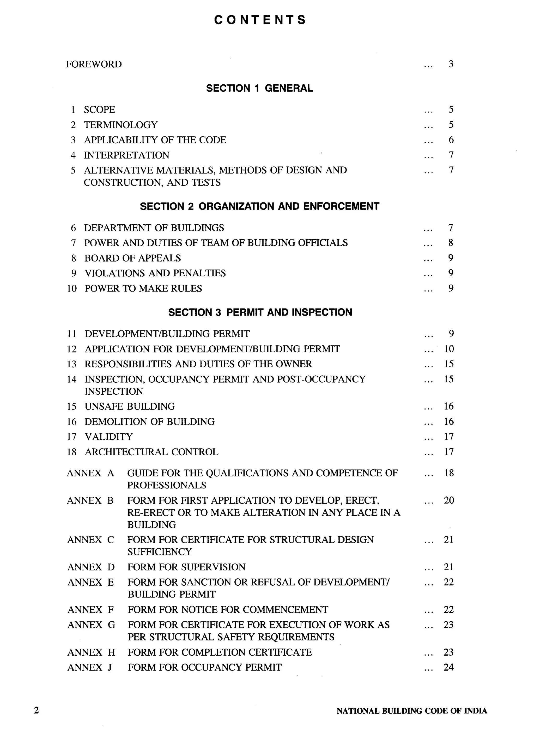 CONTENTS



    FOREWORD                                                                             ...    3

                                  SECTION1      GENERAL

    1 SCOPE                                                                              ...    5
    2   TERMINOLOGY                                                                      ...    5
    3 APPLICABILITY      OF THE CODE                                                     ...    6
    4   INTERPRETATION                                                                   ...    7
    5   ALTERNATIVE MATERIALS, METHODS           OF DESIGN AND                           ...    7
        CONSTRUCTION, AND TESTS

                     SECTION   2 ORGANIZATION         AND ENFORCEMENT

    6   DEPARTMENT     OF BUILDINGS                                                      ...    7
    7   POWER AND DUTIES OF TEAM OF BUILDING             OFFICIALS                       ...    8
    8 BOARD OF APPEALS                                                                   ...    9
    9   VIOLATIONS    AND PENALTIES                                                      ...    9
    10 POWER TO MAKE RULES                                                               ...    9

                          SECTION 3 PERMIT AND INSPECTION

    11 DEVELOPMENT/BUILDING         PERMIT                                               ...    9
    12 APPLICATION     FOR DEVELOPMENT/BUILDING           PERMIT                         ...   10
    13 RESPONSIBILITIES    AND DUTIES OF THE OWNER                                       ...   15
    14 INSPECTION,    OCCUPANCY     PERMIT AND POST-OCCUPANCY                            ...   15
       INSPECTION
    15 UNSAFE BUILDING                                                                   ...   16
    16 DEMOLITION     OF BUILDING                                                        ...   16
    17 VALIDITY                                                                          ...   17
    18 ARCHITECTURAL      CONTROL                                                        ...   17

    ANNEX   A     GUIDE FOR THE QUALIFICATIONS          AND COMPETENCE        OF         ...   18
                  PROFESSIONALS
    ANNEX   B     FORM FOR FIRST APPLICATION TO DEVELOP, ERECT,                          ...   20
                  RE-ERECT OR TO MAKE ALTERATION IN ANY PLACE IN A
                  BUILDING
    ANNEX   C     FORM FOR CERTIFICATE       FOR STRUCTURAL        DESIGN                ...   21
                  SUFFICIENCY
    ANNEX   D     FORM FOR SUPERVISION                                                   ...   21
    ANNEX   E     FORM FOR SANCTION    OR REFUSAL OF DEVELOPMENT/                        ...   22
                  BUILDING PERMIT
    ANNEX   F     FORM FOR NOTICE FOR COMMENCEMENT                                       ...   22
    ANNEX   G     FORM FOR CERTIFICATE FOR EXECUTION OF WORK AS                          ...   23
                  PER STRUCTURAL SAFETY REQUIREMENTS
    ANNEX   H     FORM FOR COMPLETION        CERTIFICATE                                 ...   23
    ANNEX   J     FORM FOR OCCUPANCY         PERMIT                                      ...   24



2                                                                  NATIONAL   BUILDING   CODE OF INDIA
 