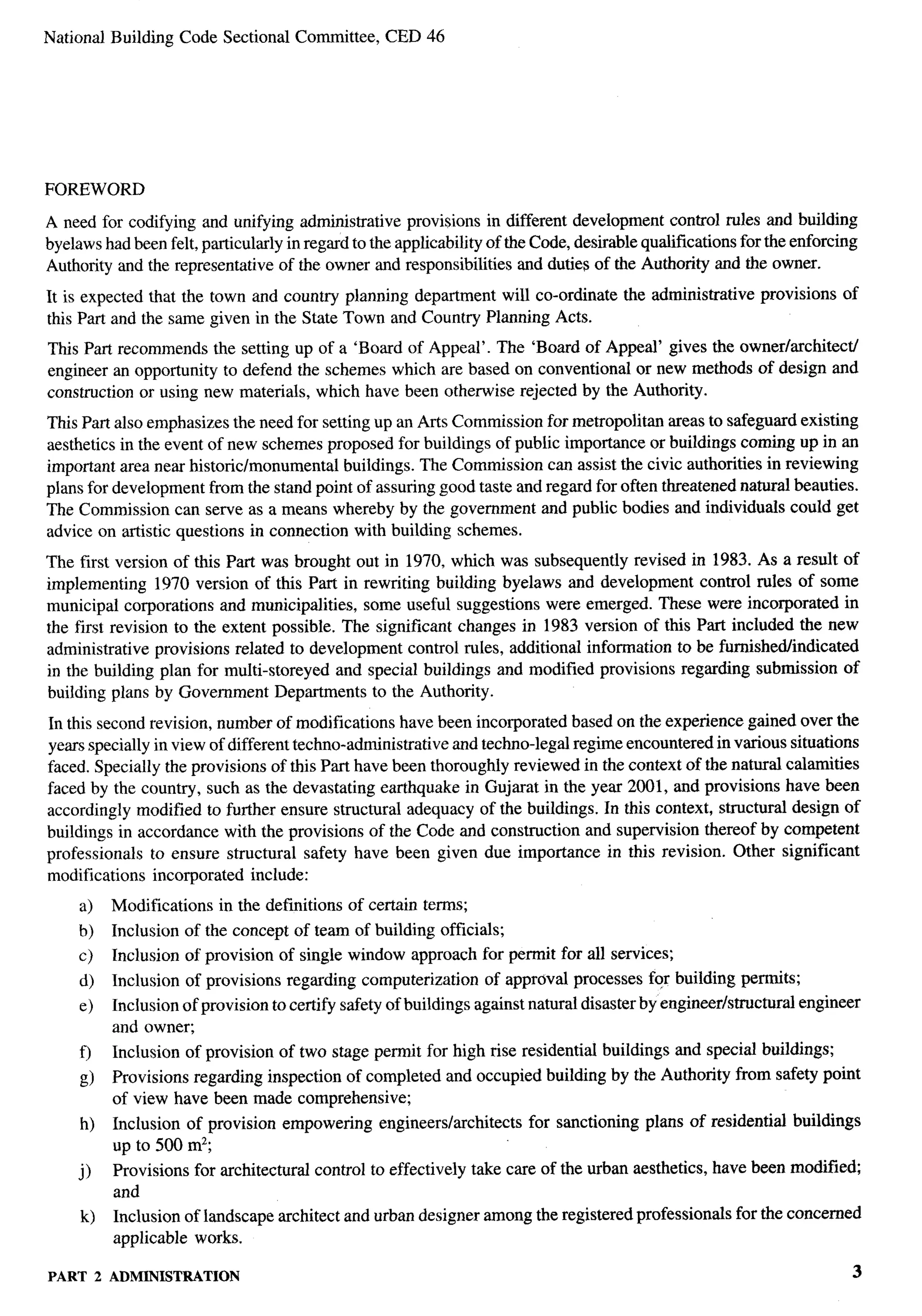 National Building Code Sectional Committee,               CED 46




FOREWORD

A need for codifying and unifying administrative provisions in different development control rules and building
byelaws had been felt, particularly in regard to the applicability of the Code, desirable qualifications for the enforcing
Authority and the representative of the owner and responsibilities and duties of the Authority and the owner.

It is expected that the town and country planning department will co-ordinate                 the administrative   provisions   of
this Part and the same given in the State Town and Country Planning Acts.
This Part recommends the setting up of a ‘Board of Appeal’. The ‘Board of Appeal’ gives the owner/architect/
engineer an opportunity to defend the schemes which are based on conventional or new methods of design and
construction or using new materials, which have been otherwise rejected by the Authority.
This Part also emphasizes the need for setting up an Arts Commission for metropolitan areas to safeguard existing
aesthetics in the event of new schemes proposed for buildings of public importance or buildings coming up in an
important area near historic/monumental    buildings. The Commission can assist the civic authorities in reviewing
plans for development from the stand point of assuring good taste and regard for often threatened natural beauties.
The Commission can serve as a means whereby by the government and public bodies and individuals could get
advice on artistic questions in connection with building schemes.
The first version of this Part was brought out in 1970, which was subsequently revised in 1983. As a result of
implementing 1970 version of this Part in rewriting building byelaws and development control rules of some
municipal corporations and municipalities, some useful suggestions were emerged. These were incorporated in
the first revision to the extent possible. The significant changes in 1983 version of this Part included the new
administrative provisions related to development control rules, additional information to be fumishedlindicated
in the building plan for multi-storeyed and special buildings and modified provisions regarding submission of
building plans by Government Departments to the Authority.

In this second revision, number of modifications have been incorporated based on the experience gained over the
years specially in view of different techno-administrative and techno-legal regime encountered in various situations
faced. Specially the provisions of this Part have been thoroughly reviewed in the context of the natural calamities
faced by the country, such as the devastating eafihquake in Gujarat in the year 2001, and provisions have been
accordingly modified to further ensure structural adequacy of the buildings. In this context, structural design of
buildings in accordance with the provisions of the Code and construction and supervision thereof by competent
professionals to ensure structural safety have been given due importance in this revision. Other significant
modifications incorporated include:
     a)       Modifications     in the definitions   of certain terms;
     b)       Inclusion of the concept of team of building officials;
     c)       Inclusion of provision of single window approach for permit for all services;
     d)       Inclusion    of provisions   regarding computerization     of approval processes for building permits;
     e)       Inclusion of provision to certify safety of buildings against natural disaster by engineer/structural      engineer
              and owner;
     0        Inclusion of provision of two stage permit for high rise residential buildings and special buildings;
       g)     Provisions regarding inspection of completed and occupied building by the Authority from safety point
              of view have been made comprehensive;
       h)     Inclusion of provision empowering          engineers/architects   for sanctioning   plans of residential   buildings
              up to 500 mz;
     j)       Provisions    for architectural   control to effectively take care of the urban aesthetics, have been modified;
              and
       k)     Inclusion of landscape architect and urban designer among the registered professionals           for the concerned
              applicable works.

PART        2 ADMINISTRATION                                                                                                         3
 