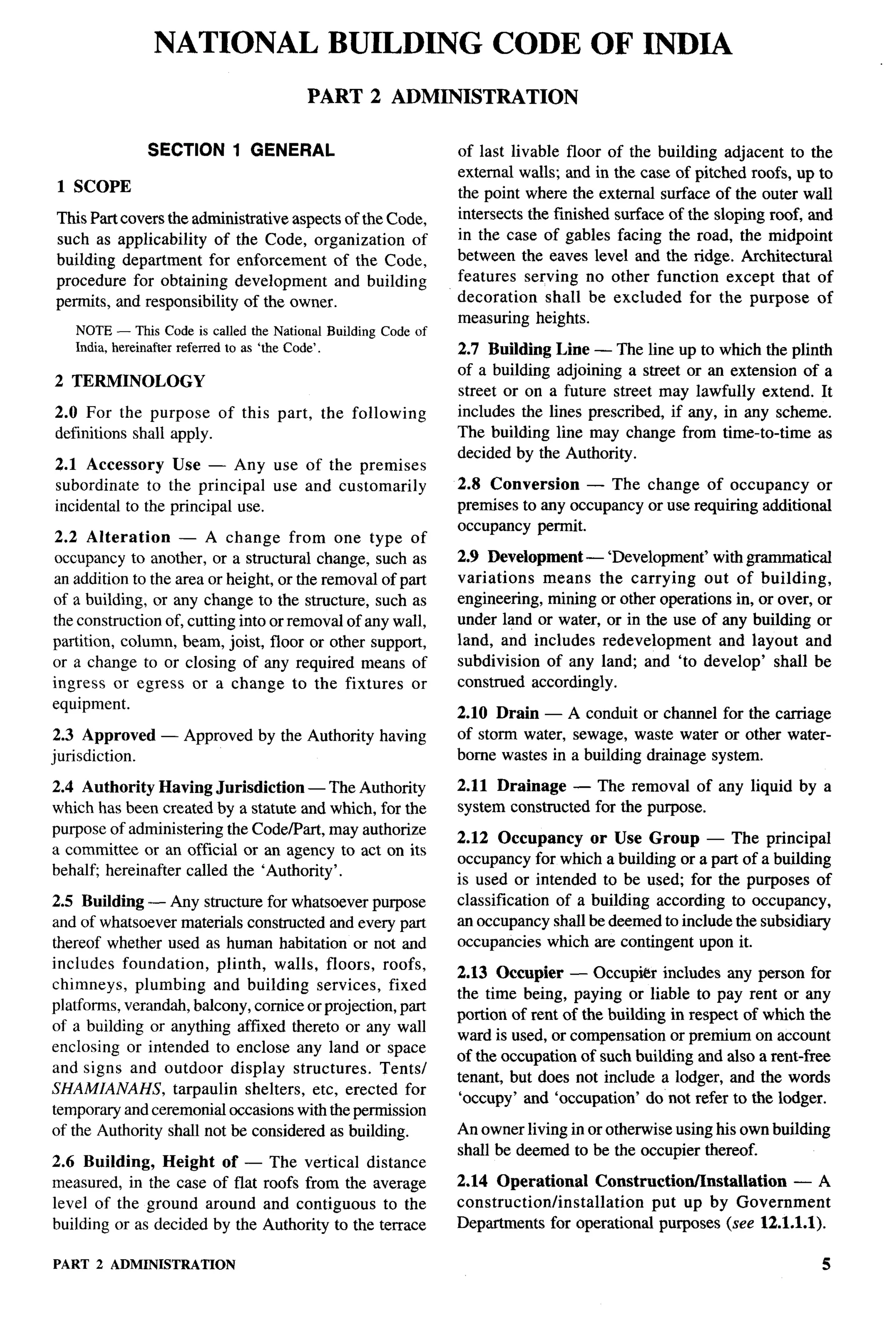 NATIONAL BUILDING CODE OF INDIA
                                       PART 2 ADMINISTRATION

                SECTION 1 GENERAL                            of last livable floor of the building adjacent to the
                                                             external walls; and in the case of pitched roofs, up to
1 SCOPE                                                      the point where the external surface of the outer wall
This Part covers the administrative aspects of the Code,     intersects the finished surface of the sloping roof, and
such as applicability of the Code, organization       of     in the case of gables facing the road, the midpoint
building department for enforcement of the Code,             between the eaves level and the ridge. Architectural
procedure for obtaining development and building             features serving no other function except that of
permits, and responsibility of the owner.                    decoration    shall be excluded for the purpose of
                                                             measuring heights.
   NOTE— This Code is called the National Building Code of
   India, hereinafter referred to as ‘the Code’.             2.7 Building Line — The lineup to which the plinth
                                                             of a building adjoining a street or an extension of a
2 TERMINOLOGY
                                                             street or on a future street may lawfully extend. It
2.0 For the purpose of this part,        the following       includes the lines prescribed, if any, in any scheme.
definitions shall apply.                                     The building line may change from time-to-time as
                                                             decided by the Authority.
2.1 Accessory     Use — Any use of the premises
subordinate to the principal use and customarily             2.8 Conversion     — The change of occupancy         or
incidental to the principal use.                             premises to arty occupancy or use requiring additional
                                                             occupancy permit.
2.2 Alteration      — A change from one type of
occupancy to another, or a structural change, such as        2.9 Development — ‘Development’ with grammatical
an addition to the area or height, or the removal of part    variations means the carrying out of building,
of a building, or any change to the structure, such as       engineering, mining or other operations in, or over, or
the construction of, cutting into or removal of any wall,    under land or water, or in the use of any building or
partition, column, beam, joist, floor or other support,      land, and includes redevelopment      and layout and
or a change to or closing of any required means of           subdivision of any land; and ‘to develop’ shall be
ingress or egress or a change to the fixtures or             construed accordingly.
equipment.
                                                             2.10 Drain — A conduit or channel for the carriage
2.3 Approved     — Approved by the Authority having          of storm water, sewage, waste water or other water-
jurisdiction.                                                borne wastes in a building drainage system.

2.4 Authority Having Jurisdiction — The Authority            2.11 Drainage — The removal of any liquid by a
which has been created by a statute and which, for the       system constructed for the purpose.
purpose of administering the Code/Part, may authorize
                                                             2.12 Occupancy      or Use Group — The principal
a committee or an official or an agency to act on its
                                                             occupancy for which a building or a part of a building
behalfi hereinafter called the ‘Authority’.
                                                             is used or intended to be used; for the purposes of
2.5 Building — Any structure for whatsoever purpose          classification of a building according to occupancy,
and of whatsoever materials constructed and every part       an occupancy shall be deemed to include the subsidiary
thereof whether used as human habitation or not and          occupancies which are contingent upon it.
includes foundation,      plinth, walls, floors, roofs,
                                                             2.13 Occupier — Occupi&r includes arty person for
chimneys, plumbing and building services, fixed
                                                             the time being, paying or liable to pay rent or any
platforms, verandah, balcony, cornice or projection, part
                                                             portion of rent of the building in respect of which the
of a buildlng or anything affixed thereto or any wall
                                                             ward is used, or compensation or premium on account
enclosing or intended to enclose any land or space
                                                             of the occupation of such building and also a rent-free
and signs and outdoor display structures.         Tents/
                                                             tenant, but does not include a lodger, and the words
SHAMIANAHS,       tarpaulin shelters, etc, erected for
                                                             ‘occupy’ and ‘occupation’ do not refer to the lodger.
temporary and ceremonial occasions with the permission
of the Authority shall not be considered as building.        An owner living in or otherwise using his own building
                                                             shall be deemed to be the occupier thereof.
2.6 Building, Height of — The vertical distance
measured, in the case of flat roofs from the average         2.14 Operational        Construction/Installation — A
level of the ground around and contiguous to the             construction/installation        put up by Government
building or as decided by the Authority to the terrace       Departments for operational purposes (see 12.1.1.1).

PART   2 ADMINISTRATION                                                                                            5
 