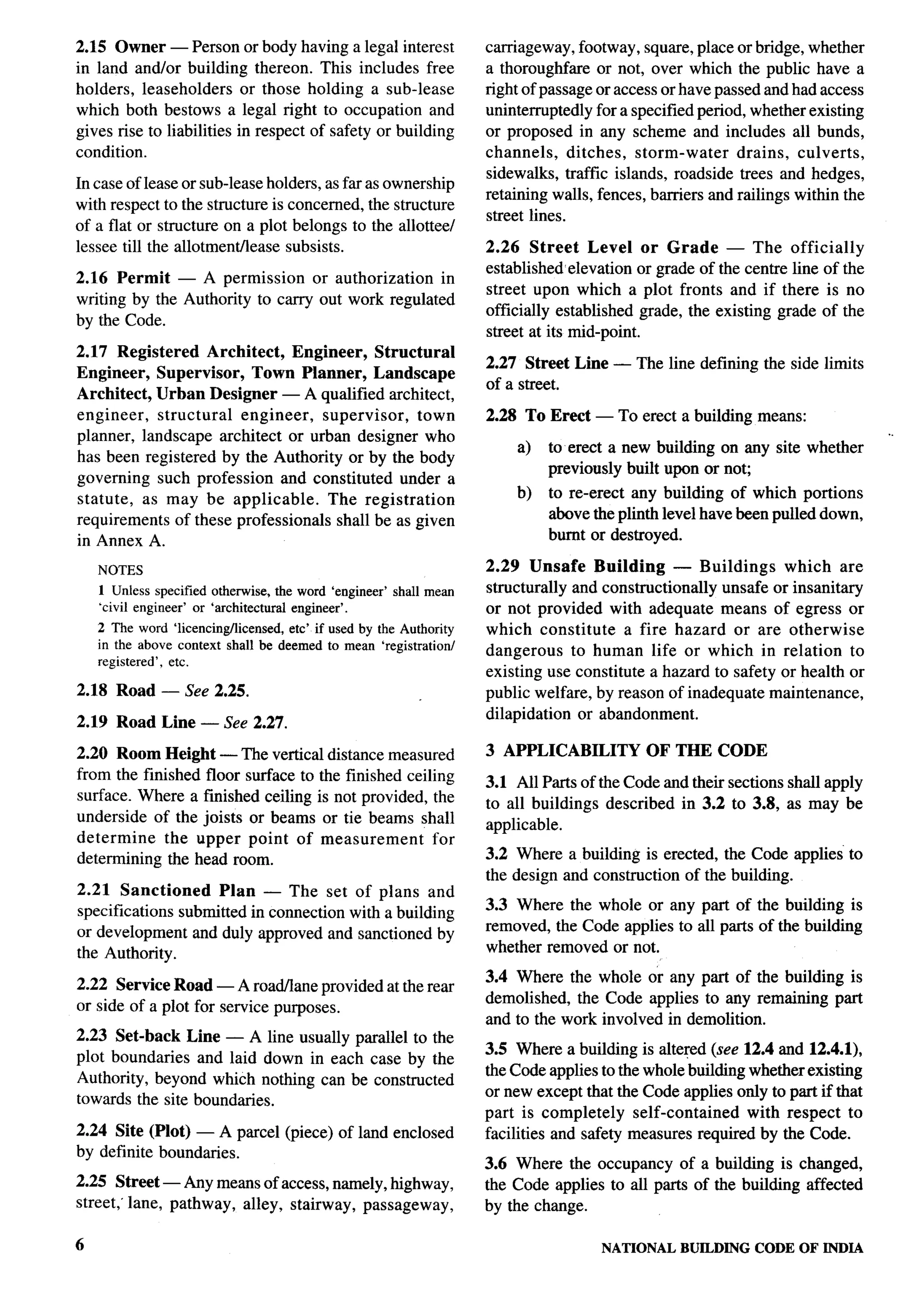 r
2.15 Owner — Person or body having a legal interest                 carriageway, footway, square, place or bridge, whether
in land and/or building thereon. This includes free                 a thoroughfare or not, over which the public have a
holders, leaseholders or those holding a sub-lease                  right of passage or access or have passed and had access
which both bestows a legal right to occupation and                  uninterruptedly for a specified period, whether existing
gives rise to liabilities in respect of safety or building          or proposed in any scheme and includes all bunds,
condition.                                                          channels,     ditches, storm-water    drains, culverts,
                                                                    sidewalks, traffic islands, roadside trees and hedges,
In case of lease or sub-leaseholders, as far as ownership
                                                                    retaining walls, fences, barriers and railings within the
with respect to the structure is concerned, the structure
                                                                    street lines.
of a flat or structure on a plot belongs to the allottee/
lessee till the allotment/lease subsists.                           2.26 Street Level or Grade — The officially
                                                                    established elevation or grade of the centre line of the
2.16 Permit — A permission or authorization in
                                                                    street upon which a plot fronts and if there is no
writing by the Authority to carry out work regulated
                                                                    officially established grade, the existing grade of the          y,k
by the Code.                                                                                                                          }
                                                                    street at its mid-point.
2.17 Registered Architect, Engineer, Structural
                                                                    2.27 Street Line — The line defining the side limits
Engineer, Supervisor, Town Planner, Landscape
                                                                    of a street.
Architect, Urban Designer — A qualified architect,
                                                                                                                                     :
engineer, structural engineer, supervisor, town                     2.28 To Erect — To erect a building means:
                                                                                                                                ..
planner, landscape architect or urban designer who
                                                                        a)   to erect a new building on any site whether
has been registered by the Authority or by the body
                                                                             previously built upon or no~                             ~.
governing such profession and constituted under a
                                                                        b)   to re-erect any building of which portions
statute, as may be applicable.     The registration
requirements of these professionals shall be as given                        above the plinth level have been pulled down,
in Annex A.                                                                  burnt or destroyed.

    NOTES                                                           2.29 Unsafe Building        — Buildings    which are
    1 Unless specified otherwise, the word ‘engineer’ shall mean    structurally and constructionally unsafe or insanitary
    “civil engineer’ or ‘architectural engineer’.                   or not provided with adequate means of egress or
    2 The word ‘licencing/ticensed, etc’ if used by the Authority   which constitute a fire hazard or are otherwise
    in the above context   shall be deemed to mean ‘registration/   dangerous to human life or which in relation to
    registered’, etc.
                                                                    existing use constitute a hazard to safety or health or
2.18 Road — See 2.25.                                               public welfare, by reason of inadequate maintenance,
                                                                    dilapidation or abandonment.
2.19 Road Line — See 2.27.

2.20 Room Height — The vertical distance measured                   3 APPLICABILITY         OF THE CODE
from the finished floor surface to the finished ceiling             3.1 All Parts of the Code and their sections shall apply
surface. Where a finished ceiling is not provided, the              to all buildings described in 3.2 to 3.8, as may be
underside of the joists or beams or tie beams shall                 applicable.
determine    the upper point of measurement          for
determining the head room.                                          3.2 Where a building is erected, the Code applies to
                                                                    the design and construction of the building.
2.21 Sanctioned      Plan — The set of plans and
                                                                    3.3 Where the whole or any part of the building is
specifications submitted in connection with a building
                                                                    removed, the Code applies to all parts of the building
or development and duly approved and sanctioned by
the Authority.                                                      whether removed or not.
                                                                    3.4 Where the whole or any part of the building is
2.22 Service Road — A road/lane provided at the rear
                                                                    demolished, the Code applies to any remaining part                i
or side of a plot for service purposes.
                                                                    and to the work involved in demolition.
2.23 Set-back Line — A line usually parallel to the
                                                                    3.5 Where a building is altered (see 12.4 and 12.4.1),
plot boundaries and laid down in each case by the
                                                                    the Code applies to the whole building whether existing
Authority, beyond which nothing can be constructed
                                                                    or new except that the Code applies only to part if that
towards the site boundaries.
                                                                    part is completely self-contained      with respect to
2.24 Site (Plot) — A parcel (piece) of land enclosed                facilities and safety measures required by the Code.
by definite boundaries.
                                                                    3.6 Where the occupancy of a building is changed,
2.25 Street — Any means of access, namely, highway,                 the Code applies to all parts of the building affected
street,’ lane, pathway, alley, stairway, passageway,                by the change.

6                                                                                    NATIONAL    BUILDING   CODE OF INDIA
 