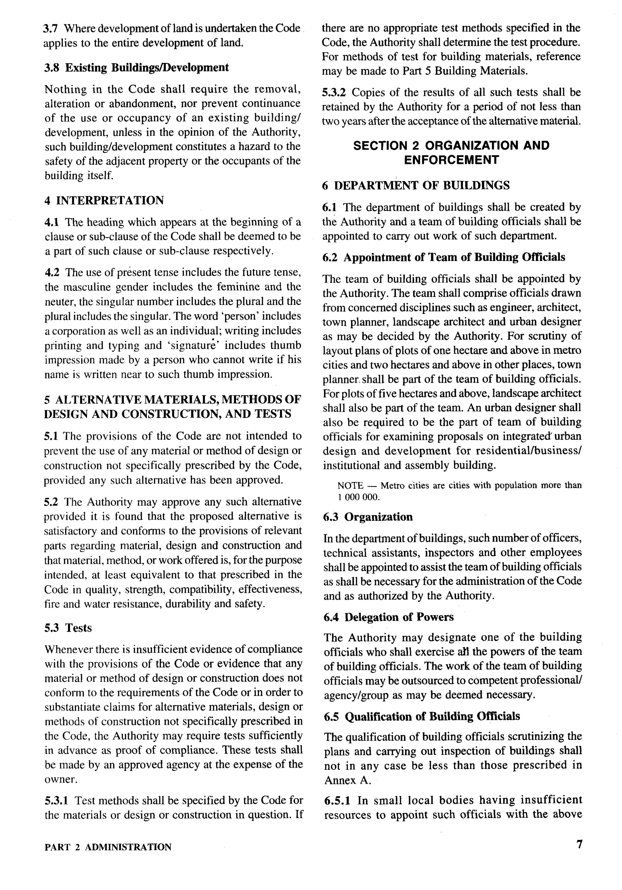 3.7 Where development of land is undertaken the Code         there are no appropriate test methods specified in the
applies to the entire development of land.                   Code, the Authority shall determine the test procedure.
                                                             For methods of test for buildlng materials, reference
3.8 Existing   Buildings/Development                         may be made to Part 5 Building Materials.
Nothing in the Code shall require the removal,               5.3.2 Copies of the results of all such tests shall be
alteration or abandonment, nor prevent continuance           retained by the Authority for a period of not less than
of the use or occupancy of an existing buildingl             two years after the acceptance of the alternative material.
development, unless in the opinion of the Authority,
such building/development    constitutes a hazard to the            SECTION 2 ORGANIZATION AND
safety of the adjacent property or the occupants of the                    ENFORCEMENT
building itself.
                                                             6 DEPARTMENT           OF BUILDINGS
4 INTERPRETATION
                                                             6.1 The department of buildings shall be created by
4.1 The heading which appears at the beginning of a          the Authority and a team of building officials shall be
clause or sub-clause of the Code shall be deemed to be       appointed to carry out work of such department.
a part of such clause or sub-clause respectively.
                                                             6.2 Appointment      of Team of Building Ofllcials
4.2 The use of present tense includes the future tense,
                                                             The team of building officials shall be appointed by
the masculine gender includes the feminine and the
                                                             the Authority. The team shall comprise officials drawn
neuter, the singular number includes the plural and the
                                                             from concerned disciplines such as engineer, architect,
plural includes the singular. The word ‘person’ includes
                                                             town planner, landscape architect and urban designer
a corporation as well as an individual; writing includes
                                                             as may be decided by the Authority. For scrutiny of
printing and typing and ‘signatur;’ includes thumb
                                                             layout plans of plots of one hectare and above in metro
impression made by a person who cannot write if his
                                                             cities and two hectares and above in other places, town
name is written near to such thumb impression.
                                                             planner. shall be part of the team of building officials.
                                                             For plots of five hectares and above, landscape architect
5 ALTERNATIVE MATERIALS,                METHODS OF
                                                             shall also be part of the team. An urban designer shall
DESIGN AND CONSTRUCTION,                AND TESTS
                                                             also be required to be the part of team of building
5.1 The provisions of the Code are not intended to           officials for examining proposals on integrated’ urban
prevent the use of any material or method of design or       design and development        for residential/business/
construction not specifically prescribed by the Code,        institutional and assembly building.
provided any such alternative has been approved.                NOTE — Metro cities are cities with population   more than
                                                                1000000.
5.2 The Authority may approve any such alternative
provided it is found that the proposed alternative is        6.3 Organization
satisfactory and conforms to the provisions of relevant
                                                             In the department of buildings, such number of officers,
parts regarding material, design and construction and
                                                             technical assistants, inspectors and other employees
that material, method, or work offered is, for the purpose
                                                             shall be appointed to assist the team of building officials
intended, at least equivalent to that prescribed in the
                                                             as shall be necessary for the administration of the Code
Code in quality, strength, compatibility, effectiveness,
                                                             and as authorized by the Authority.
fire and water resistance, durability and safety.
                                                             6.4 Delegation    of Powers
5.3 Tests
                                                             The Authority may designate one of the building
Whenever there is insufficient evidence of compliance        officials who shall exercise all the powers of the team
with the provisions of the Code or evidence that any         of building officials. The work of the team of building
material or method of design or construction does not        officials may be outsourced to competent professional/
conform to the requirements of the Code or in order to       agencylgroup as may be deemed necessary.
substantiate claims for alternative materials, design or
methods of construction not specifically prescribed in       6.5 Qualification    of Building Officials
the Code, the Authority may require tests sufficiently       The qualification of building officials scrutinizing the
in advance as proof of compliance. These tests shall         plans and carrying out inspection of buildlngs shall
be made by an approved agency at the expense of the          not in any case be less than those prescribed         in
owner.                                                       Annex A.
5.3,1 Test methods shall be specified by the Code for        6.5.1 In small local bodies having insufficient
the materials or design or construction in question. If      resources to appoint such officials with the above


PART   2 ADMINISTRATION                                                                                                  7
 