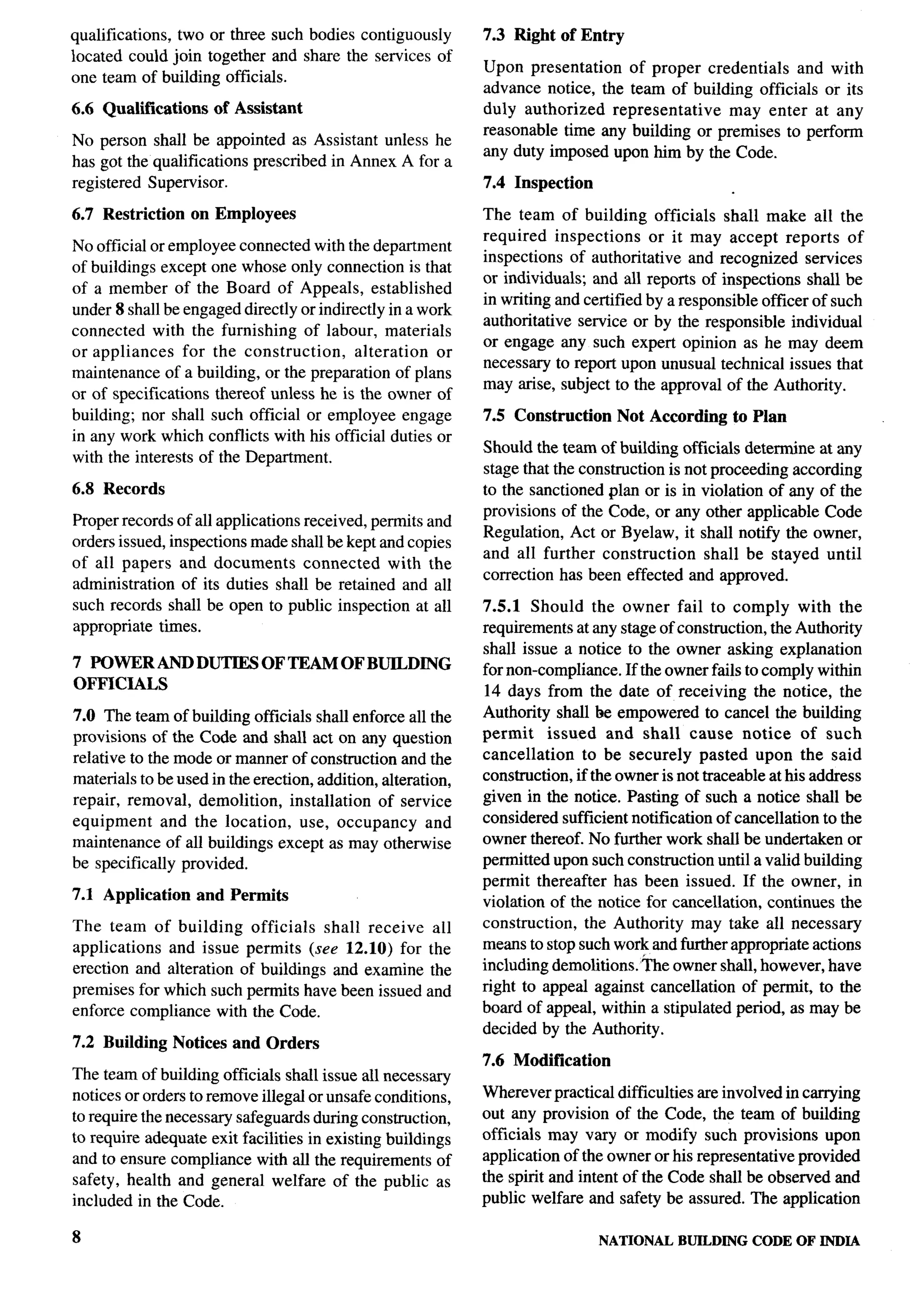 qualifications, two or three such bodies contiguously         7.3 Right of Entry
located could join together and share the services of
                                                              Upon presentation    of proper credentials  and with
one team of building officials.
                                                              advance notice, the team of building officials or its
6.6 Qualifications     of Assistant                           duly authorized   representative  may enter at any
                                                              reasonable time any building or premises to perform
No person shall be appointed as Assistant unless he
                                                              any  duty imposed upon him by the Code.
has got the qualifications prescribed in Annex A for a
registered Supervisor.                                        7.4 Inspection

6.7 Restriction     on Employees                              The team of building officials shall make all the
                                                              required inspections or it may accept reports of
No official or employee connected with the department
                                                              inspections of authoritative and recognized services
of buildings except one whose only connection is that
                                                              or individuals; and all reports of inspections shall be
of a member of the Board of Appeals, established
                                                              in writing and certified by a responsible officer of such
under 8 shall be engaged directly or indirectly in a work
                                                              authoritative service or by the responsible individual
connected with the furnishing of labour, materials
                                                              or engage any such expert opinion as he may deem
or appliances     for the construction,    alteration  or
                                                              necessmy to report upon unusual technical issues that
maintenance of a building, or the preparation of plans
                                                              may arise, subject to the approval of the Authority.
or of specifications thereof unless he is the owner of
building; nor shall such official or employee engage          7.5 Construction Not According        to Plan
in any work which conflicts with his official duties or
                                                              Should the team of building officials determine at any
with the interests of the Department.
                                                              stage that the construction is not proceeding according
6.8 Records                                                   to the sanctioned plan or is in violation of any of the
                                                              provisions of the Code, or any other applicable Code
Proper records of all applications received, permits and
                                                              Regulation, Act or Byelaw, it shall notify the owner,
orders issued, inspections made shall be kept and copies
                                                              and all further construction shall be stayed until
of all papers and documents        connected    with the
                                                              correction has been effected and approved.
administration of its duties shall be retained and all
such records shall be open to public inspection at all        7.5.1 Should the owner fail to comply with the
appropriate times.                                            requirements at any stage of construction, the Authority
                                                              shall issue a notice to the owner asking explanation
7 POWER AND DUTIES OF TEAM OF BUILDING                        for non-compliance. If the owner fails to comply within
OFFICIALS                                                     14 days from the date of receiving the notice, the
7.0 The team of building officials shall enforce all the      Authority shall be empowered to cancel the building
provisions of the Code and shall act on any question          permit     issued and shall cause notice of such
relative to the mode or manner of construction and the        cancellation     to be securely pasted upon the said
materials to be used in the erection, addition, alteration,   construction, if the owner is not traceable at his address
repair, removal, demolition, installation of service          given in the notice. Pasting of such a notice shall be
equipment     and the location, use, occupancy          and   considered sufficient notification of cancellation to the
maintenance of all buildings except as may otherwise          owner thereof. No further work shall be undertaken or
be specifically provided.                                     permitted upon such construction until a valid building
                                                              permit thereafter has been issued. If the owner, in
7.1 Application and Permits                                   violation of the notice for cancellation, continues the
The team of building officials      shall receive       all   construction, the Authority may take all necessary
applications  and issue permits (see 12.10) for        the    means to stop such work and further appropriate actions
erection and alteration of buildings and examine        the   including demolitions. tie owner shall, however, have
premises for which such permits have been issued       and    right to appeal against cancellation of permit, to the
enforce compliance with the Code.                             board of appeal, within a stipulated period, as maybe
                                                              decided by the Authority.
7.2 Building      Notices and Orders
                                                              7.6 Modification
The team of building officials shall issue all necessary
notices or orders to remove illegal or unsafe conditions,     Wherever practical difficulties are involved in carrying
to require the necesstuy safeguards during construction,      out any provision of the Code, the team of building
to require adequate exit facilities in existing buildings     officials may vary or modify such provisions upon
and to ensure compliance with all the requirements of         application of the owner or his representative provided
safety, health and general welfare of the public as           the spirit and intent of the Code shall be observed and
included in the Code.                                         public welfare and safety be assured. The application

8                                                                                NATIONAL   BUILDING   CODE OF INDIA
 