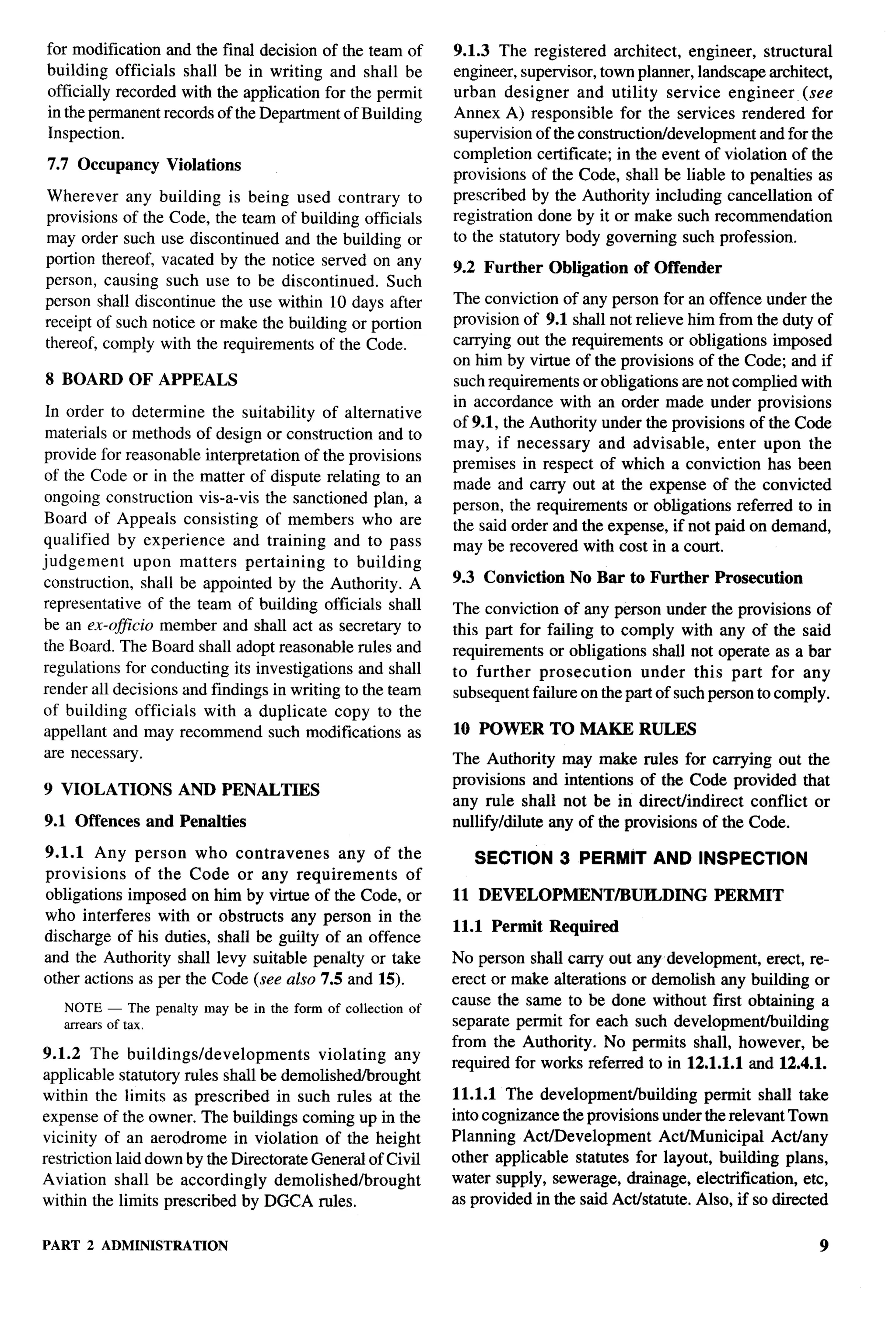 for modification and the final decision of the team of        9.1.3 The registered architect, engineer, structural
building officials shall be in writing and shall be           engineer, supervisor, town planner, landscape architect,
officially recorded with the application for the permit       urban designer and utility service engineer (see
in the permanent records of the Department of Building        Annex A) responsible for the services rendered for
Inspection.                                                   supervision of the constructiotidevelopment   and for the
                                                              completion certificate; in the event of violation of the
7.7 Occupancy     Violations
                                                              provisions of the Code, shall be liable to penalties as
Wherever any building is being used contrary to               prescribed by the Authority including cancellation of
provisions of the Code, the team of building officials        registration done by it or make such recommendation
may order such use discontinued and the building or           to the statutory body governing such profession.
portion thereof, vacated by the notice served on any          9.2 Further Obligation     of Offender
person, causing such use to be discontinued. Such
person shall discontinue the use within 10 days after         The conviction of any person for an offence under the
receipt of such notice or make the building or portion        provision of 9.1 shall not relieve him from the duty of
thereof, comply with the requirements of the Code.            carrying out the requirements or obligations imposed
                                                              on him by virtue of the provisions of the Code; and if
8 BOARD OF APPEALS                                            such requirements or obligations are not complied with
                                                              in accordance with an order made under provisions
 In order to determine the suitability of alternative
                                                              of 9.1, the Authority under the provisions of the Code
 materials or methods of design or construction and to
                                                              may, if necessary     and advisable,    enter upon the
provide for reasonable interpretation of the provisions
                                                              premises in respect of which a conviction has been
of the Code or in the matter of dispute relating to an                                                                    .-
                                                              made and carry out at the expense of the convicted
ongoing construction vis-a-vis the sanctioned plan, a         person, the requirements or obligations referred to in
Board of Appeals consisting of members who are                the said order and the expense, if not paid on demand,
qualified by experience and training and to pass              may be recovered with cost in a court.
judgement upon matters pertaining to building
construction, shall be appointed by the Authority. A          9.3 Conviction    No Bar to Further      Prosecution
representative of the team of building officials shall        The conviction of any person under the provisions of
be an ex-oflcio member and shall act as secretary to          this part for failing to comply with any of the said
the Board. The Board shall adopt reasonable rules and         requirements or obligations shall not operate as a bar
regulations for conducting its investigations and shall       to further prosecution      under this part for any
render all decisions and findings in writing to the team      subsequent failure on the part of such person to comply.
of building officials with a duplicate copy to the
appellant and may recommend such modifications as             10 POWER TO MAKE RULES
are necessary.                                                The Authority may make rules for carrying out the
                                                              provisions and intentions of the Code provided that
9 VIOLATIONS        AND PENALTIES
                                                              any rule shall not be in direct/indirect    conflict or
9.1 Offences and Penalties                                    nullify/dilute any of the provisions of the Code.

9.1.1 Any person who contravenes           any of the            SECTION 3 PERMIT AND INSPECTION
provisions    of the Code or any requirements        of
obligations imposed on him by virtue of the Code, or          11 DEVELOPMENT/BUILDING                  PERMIT
who interferes with or obstructs any person in the
                                                              11.1 Permit Required
discharge of his duties, shall be guilty of an offence
and the Authority shall levy suitable penalty or take         No person shall carry out any development, erect, re-
other actions as per the Code (see also 7.5 and 15).          erect or make alterations or demolish any building or
                                                              cause the same to be done without first obtaining a
   NOTE — The penalty may be in the form of collection   of
   arrears of tax,                                            separate permit for each such development/building
                                                              from the Authority. No permits shall, however, be
9.1.2 The buildings/developments          violating any
                                                              required for works referred to in 12.1.1.1 and 12.4.1.
applicable statutory rules shall be demolished/brought
within the limits as prescribed in such rules at the          11.1.1 The development/building       permit shall take
expense    of the owner. The buildings  coming up in the      into cognizance the provisions under the relevant Town
vicinity of an aerodrome in violation of the height           Planning Act/Development        ActlMunicipal    Actlany
restriction laid down by the Directorate General of Civil     other applicable statutes for layout, building plans,
Aviation shall be accordingly demolished/brought              water supply, sewerage, drainage, electrification, etc,
within the limits prescribed by DGCA rules,                   as provided in the said Act/statute. Also, if so directed


PART   2 ADMINISTIL4TION                                                                                              9
 