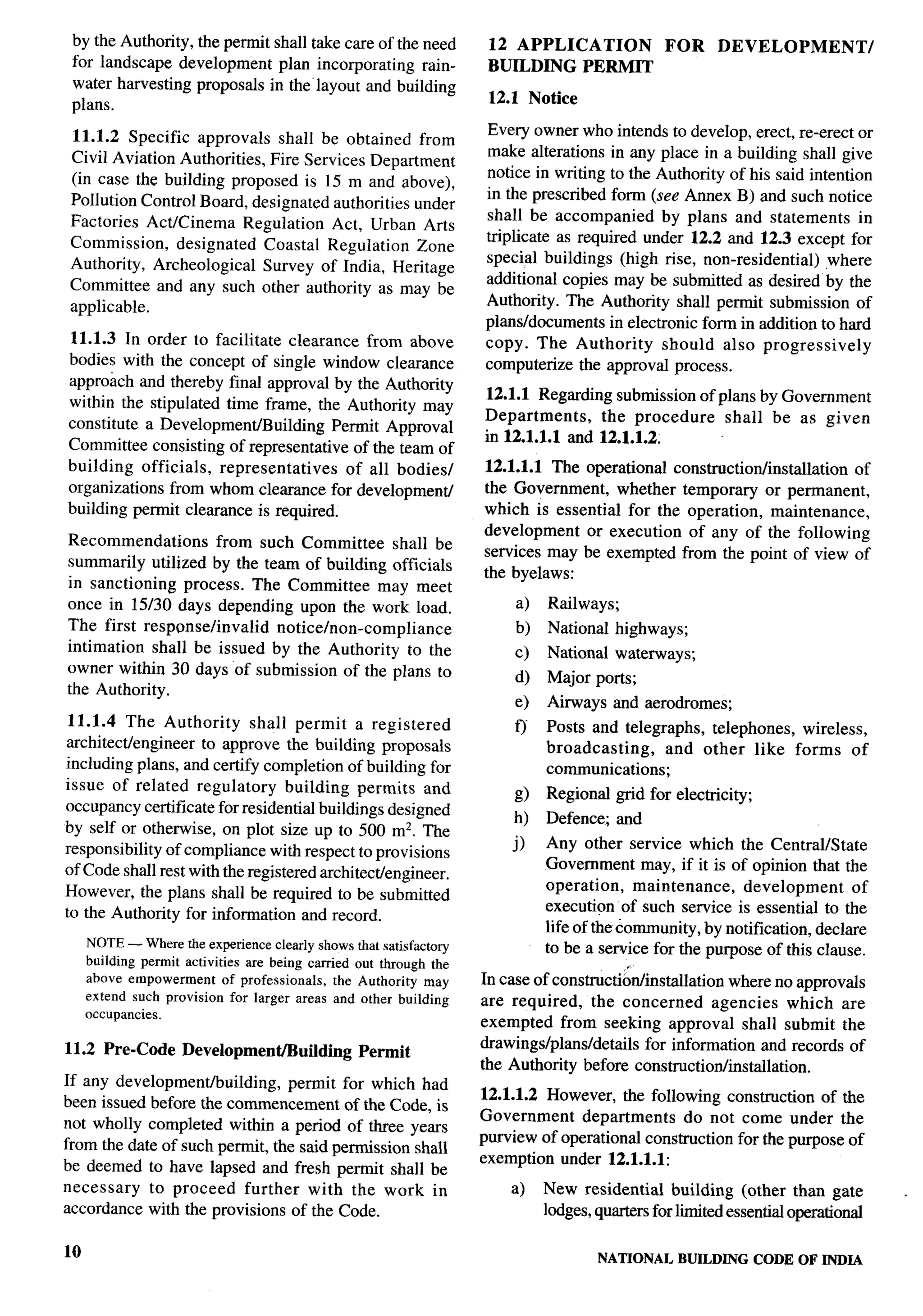 by the Authority, the permit shall take care of the need            12 APPLICATION              FOR     DEVELOPMENT/
 for landscape development plan incorporating rain-                  BUILDING PERMIT
 water harvesting proposals in the”layout and building
 plans.                                                              12.1 Notice

11.1.2 Specific approvals shall be obtained from                    Every owner who intends to develop, erect, re-erect or
Civil Aviation Authorities, Fire Services Department                make alterations in any place in a building shall give
(in case the building proposed is 15 m and above),                  notice in writing to the Authority of his said intention
Pollution Control Board, designated authorities under               in the prescribed form (see Annex B) and such notice
Factories Act/Cinema Regulation Act, Urban Arts                     shall be accompanied      by plans and statements      in
Commission,    designated Coastal Regulation Zone                   triplicate as required under 12.2 and 12.3 except for
Authority, Archeological    Survey of India, Heritage               special buildings (high rise, non-residential)    ,where
Committee and any such other authority as may be                    additional copies may be submitted as desired by the
applicable.                                                         Authority. The Authority shall permit submission of                I
                                                                    plarts/documents in electronic form in addition to hard
11.1.3 In order to facilitate clearance from above                  copy. The Authority       should also progressively
bodies with the concept of single window clearance                  computerize the approval process.
approach and thereby final approval by the Authority
                                                                    12.1.1 Regarding submission of plans by Government
within the stipulated time frame, the Authority may
                                                                    Departments,    the procedure   shall be as given
constitute a Development/Building      Permit Approval
                                                                    in 12.1.1.1 and 12.1.1.2.                                          I
Committee consisting of representative of the team of                                                                                  I
building officials,   representatives    of all bodies/             12.1.1.1 The operational construction/installation of
organizations from whom clearance for development                   the Government, whether temporary or permanent,
building permit clearance is required.                              which is essential for the operation, maintenance,                 I
                                                                    development   or execution of any of the following
Recommendations      from such Committee shall be
                                                                    services may be exempted from the point of view of
summarily utilized by the team of building officials
                                                                    the byelaws:
in sanctioning process. The Committee may meet
once in 15130 days depending upon the work load.                         a)   Railways;
The first response/invalid  notice/non-compliance                        b)   National highways;
intimation shall be issued by the Authority to the                       c)   National waterways;
owner within 30 days of submission of the plans to
                                                                         d)   Major ports;
the Authority.
                                                                         e)   Ah-ways and aerodromes;
 11.1.4 The Authority       shall permit a registered                    ~
                                                                              Posts and telegraphs, telephones, wireless,
architectiengineer  to approve the building proposals                         broadcasting,    and other like forms of
including plans, and certify completion of building for                       communications;
issue of related regulatory       building permits and
                                                                         g)   Regional grid for electricity;
occupancy certificate for residential buildings designed
                                                                         h)   Defence; and
by self or otherwise, on plot size up to 500 m2. The
responsibility of compliance with respect to provisions                 j)    Any other service which the Central/State
of Code shall rest with the registered architectiengineer.                    Government may, if it is of opinion that the
However, the plans shall be required to be submitted                          operation,    maintenance,   development      of
to the Authority for information and record.                                  execution of such service is essential to the
                                                                              life of thecormnunity, by notification, declare
     NOTE— Wherethe experienceclearlyshowsthat satisfactory                   to be a service for the purpose of this clause.
     building permit activities are being carried out through the
     above empowerment of professionals, the Authority may          In case of constructiordinstdlation    where no approvals
     extend such provision for larger areas and other building      are required,    the concerned      agencies which are
     occupancies.
                                                                    exempted from seeking approval shall submit the
11.2 Pre-Code       Development/Builfing         Permit             drawings/plans/details    for information and records of
                                                                    the Authority before construction/installation.
If any developmentiuilding,      permit for which had
been issued before the commencement of the Code, is                 12.1.1.2 However, the following construction of the
not wholly completed within a period of three years                 Government    departments    do not come under the
from the date of such permit, the said permission shall             purview of operational construction for the purpose of
                                                                    exemption under 12.1.1.1:
be deemed to have lapsed and fresh permit shall be
necessary   to proceed    further with the work in                      a)    New residential building (other than gate            .
accordance with the provisions of the Code.                                   lodges, quarters for limited essential operational

10                                                                                    NATIONAL     BUILDING CODE OF INDIA
 