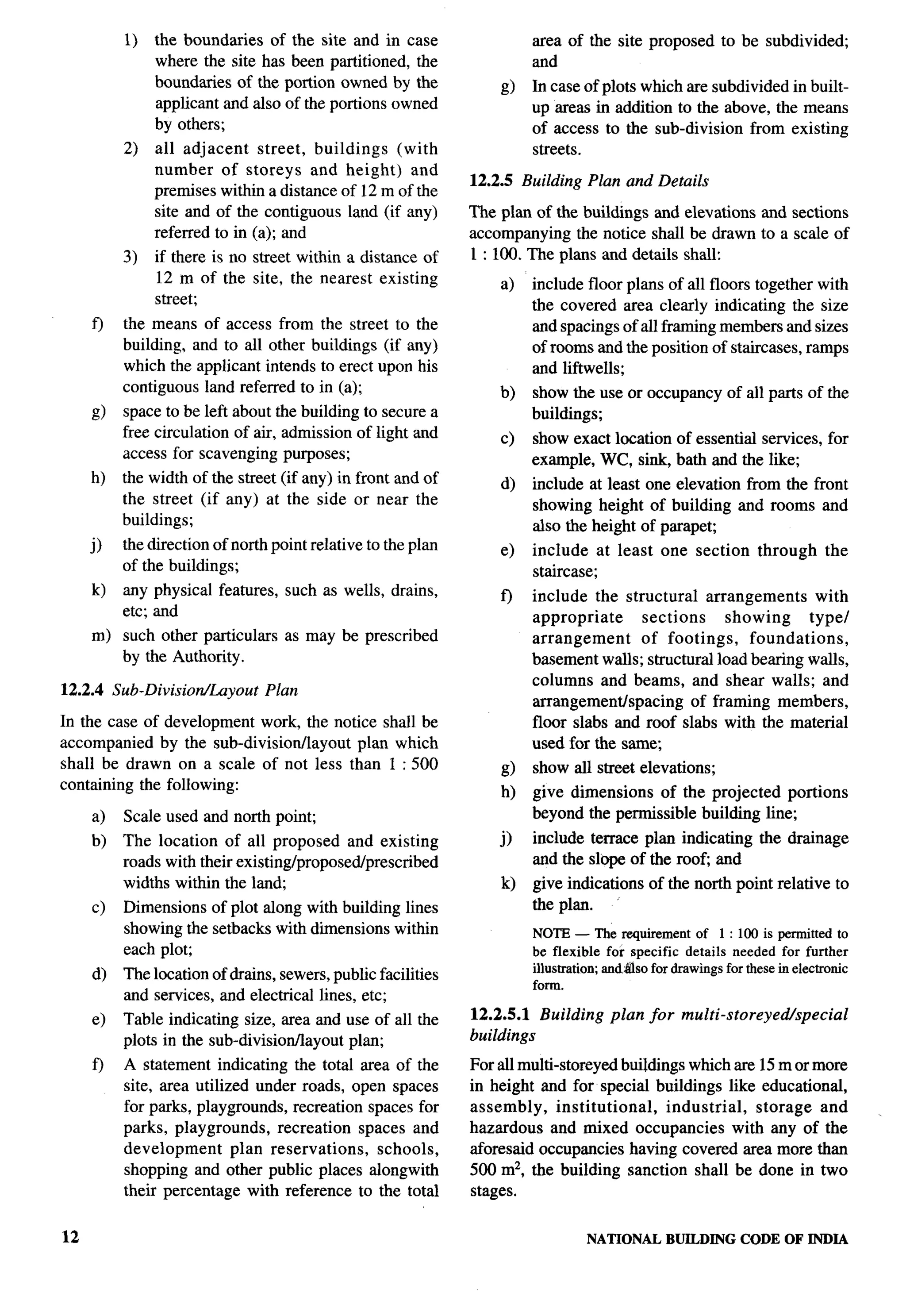 1)   the boundaries of the site and in case                  area of the site proposed       to be subdivided;
               where the site has been partitioned, the                and
               boundaries of the portion owned by the                  In case of plots which are subdivided in built-
               applicant and also of the portions owned                up areas in addition to the above, the means
               by others;                                              of access to the sub-division from existing
          2)   all adjacent    street, buildings  (with                streets.
               number of storeys and height) and
                                                              12.2.5 Building Plan and Details
               premises within a distance of 12 m of the
               site and of the contiguous land (if any)       The plan of the buildings and elevations and sections
               referred to in (a); and                        accompanying the notice shall be drawn to a scale of
          3)   if there is no street within a distance of     1:100. The plans and details shall:
               12 m of the site, the nearest existing             a)   include floor plans of all floors together with
               street;                                                 the covered area clearly indicating the size
     f)   the means of access from the street to the                   and spacings of all framing members and sizes
          building, and to all other buildings (if any)                of rooms and the position of staircases, ramps
          which the applicant intends to erect upon his                and liftwells;
          contiguous land referred to in (a);                     b)   show the use or occupancy        of all parts of the
     d    space to be left about the building to secure a              buildings;
          free circulation of air, admission of light and         c)   show exact location of essential services, for
          access for scavenging purposes;                              example, WC, sink, bath and the like;
     h)   the width of the street (if any) in front and of        d)   include at least one elevation from the front
          the street (if any) at the side or near the                  showing height of building and rooms and
          buildings;                                                   also the height of parapet;
     j)   the direction of north point relative to the plan       e)   include at least      one section     through     the
          of the buildings;                                            staircase;
     k)   any physical features, such as wells, drains,                include the structural     arrangements     with
                                                                  f)
          etc; and                                                     appropriate      sections     showing      typel
     m) such other particulars     as may be prescribed                arrangement     of footings,      foundations,
        by the Authority.                                              basement walls; structural load bearing walls,
                                                                       columns and beams, and shear walls; and
12.2.4 Sub-DivisiorrlLuyout     Plan
                                                                       arrangementispacing      of framing members,
In the case of development work, the notice shall be                   floor slabs and roof slabs with the material
accompanied by the sub-divisionllayout   plan which                    used for the same,
shall be drawn on a scale of not less than 1 :500                 g)   show all street elevations;
containing the following:                                         h)   give dimensions of the projected portions
     a)   Scale used and north point;                                  beyond the permissible building line;
     b)   The location of all proposed and existing               j)   include terrace plan indicating        the drainage
          roads with their existing/proposed/prescribed                and the slope of the root and
          widths within the land;                                 k)   give indications    of the north point relative to
     c)   Dimensions of plot along with building lines                 the plan.
          showing the setbacks with dimensions within                  NOTE — The requirementof 1:100 is permittedto
          each plot;                                                   be flexible for specific details needed for further
                                                                       illustration;and.fdsofor drawingsfor thesein electronic
     d)   The location of drains, sewers, public facilities
                                                                       form.
          and services, and electrical lines, etc;
     e)   Table indicating size, area and use of all the      12.2.5.1 Building     plan for multi -storeyed/special
          plots in the sub-division/layout plan;              buildings

     f)   A statement indicating the total area of the        For all multi-storeyed buiklings which are 15 m or more
          site, area utilized under roads, open spaces        in height and for special buildings like educational,
          for parks, playgrounds, recreation spaces for       assembly,     institutional,  industrial,  storage and
          parks, playgrounds,     recreation spaces and       hazardous and mixed occupancies with any of the
          development       plan reservations,  schools,      aforesaid occupancies having covered area more than
          shopping and other public places alongwith          500 m2, the building sanction shall be done in two
          their percentage with reference to the total        stages.


12                                                                              NATIONAL     BUILDING CODE OF INDIA
 