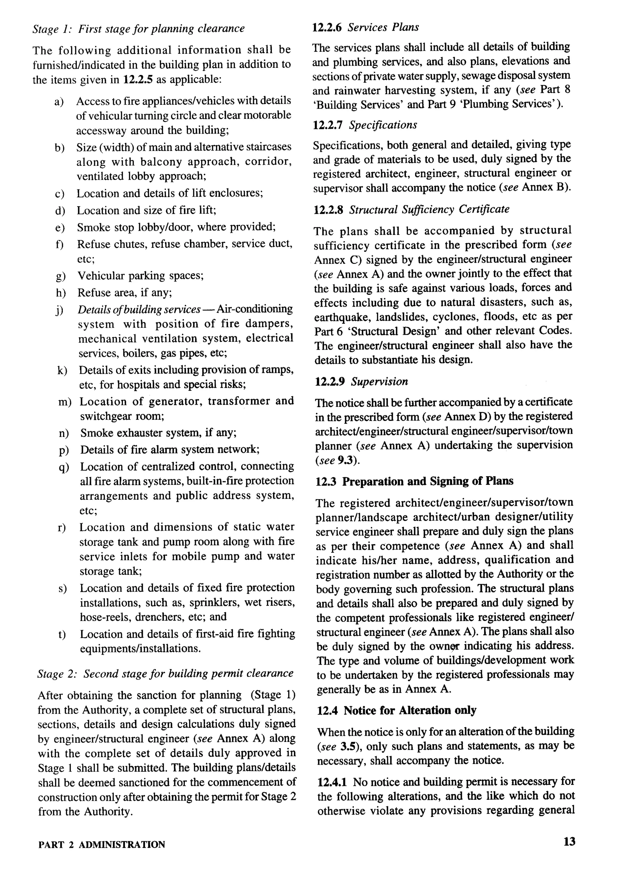 F’-




Stage 1: First stage for planning     clearance               12.2.6 Services Plans

The following       additional    information   shall be      The services plans shall include all details of building
furnished/indicated   in the building plan in addition to     and plumbing services, and also plans, elevations and
the items given in 12.2.5 as applicable:                      sections of private water supply, sewage disposal system
                                                              and rainwater harvesting system, if any (see Part 8
    a)     Access to fire appliances/vehicles with details    ‘Building Services’ and Part 9 ‘Plumbing Services’).
           of vehicular turning circle and clear motorable
           accessway around the building;                     12.2.7 Specifications

    b)     Size (width) of main and alternative staircases    Specifications, both general and detailed, giving type
           along with balcony approach,         corridor,     and grade of materials to be used, duly signed by the
           ventilated lobby approach;                         registered architect, engineer, structural engineer or
     c)    Location and details of lift enclosures;           supervisor shall accompany the notice (see Annex B).

     d)    Location and size of fire lift;                    12.2.8 Structural    Suflciency   Certljlcate
     e)    Smoke stop lobbyldoor,     where provided;         The plans shall be accompanied           by structural
     o     Refuse chutes, refuse chamber, service duct,       sufficiency certificate in the prescribed form (see
           etc;                                               Annex C) signed by the engineer/structural     engineer
     g)    Vehicular parking spaces;                          (see Annex A) and the owner jointly to the effect that
     h)    Refuse area, if any;                               the building is safe against various loads, forces and
                                                              effects including due to natural disasters, such as,
     j)    Details of building services — Ai-conditioning
                                                              earthquake, landslides, cyclones, floods, etc as per
           system     with position     of fire dampers,
                                                              Part 6 ‘Structural Design’ and other relevant Codes.
           mechanical     ventilation   system, electrical
                                                              The engineer/stmctural     engineer shall also have the
           services, boilers, gas pipes, etc;
                                                              details to substantiate his design.
     k)    Details of exits including provision of ramps,
           etc, for hospitals and special risks;              12.2.9 Supervision
      m) Location  of generator,        transformer     and   The notice shall be further accompanied by a certificate
         switchgem room;                                      in the prescribed form (see Annex D) by the registered
      n)    Smoke exhauster system, if any;                   architect/engineer/stmctural   engineer/supervisor/town
           Details of fwe alarm system network;               planner (see Annex A) undertaking the supervision
      P)
                                                              (see 9.3).
      q)   Location of centralized control, connecting
           all fire alarm systems, built-in-fire protection   12.3 Preparation        and Signing of Plans
           arrangements     and public address system,
                                                              The registered architect/engineer/supervisor/town
           etc;
                                                              planner/landscape     architect/urban   designer/utility
     r)    Location and dimensions    of static water
                                                              service engineer shall prepare and duly sign the plans
           storage tank and pump room along with fwe          as per their competence       (see Annex A) and shall
           service inlets for mobile pump and water           indicate his/her name, address, qualification           and
           storage tank;                                      registration number as allotted by the Authority or the
      s)   Location and details of fixed fire protection      body governing such profession. The structural plans
           installations, such as, sprinklers, wet risers,    and details shall also be prepared and duly signed by
           hose-reels, drenchers, etc; and                    the competent professionals like registered engineer/
      t)   Location and details of first-aid fire fighting    structural engineer (see Annex A). The plans shall also
           equipments/installations.                          be duly signed by the own.w indicating his address.
                                                              The type and volume of buildings/development          work
 Stage 2: Second stage for building permit clearance          to be undertaken by the registered professionals may
 After obtaining the sanction for planning (Stage 1)          generally be as in Annex A.
 from the Authority, a complete set of structural plans,       12.4 Notice for Alteration       only
 sections, details and design calculations duly signed
                                                               When the notice is only for an alteration of the building
 by engineer/structural  engineer (see Annex A) along
                                                               (see 3.5), only such plans and statements, as maybe
 with the complete set of details duly approved in
                                                               necessmy, shall accompany the notice.
 Stage 1 shall be submitted. The building plans/details
 shall be deemed sanctioned for the commencement of            12.4.1 No notice and building permit is necessary for
 construction only after obtaining the permit for Stage 2      the following alterations, and the like which do not
 from the Authority.                                           otherwise violate any provisions regarding general


 PART 2 ADMINISTRATION                                                                                                 13
 