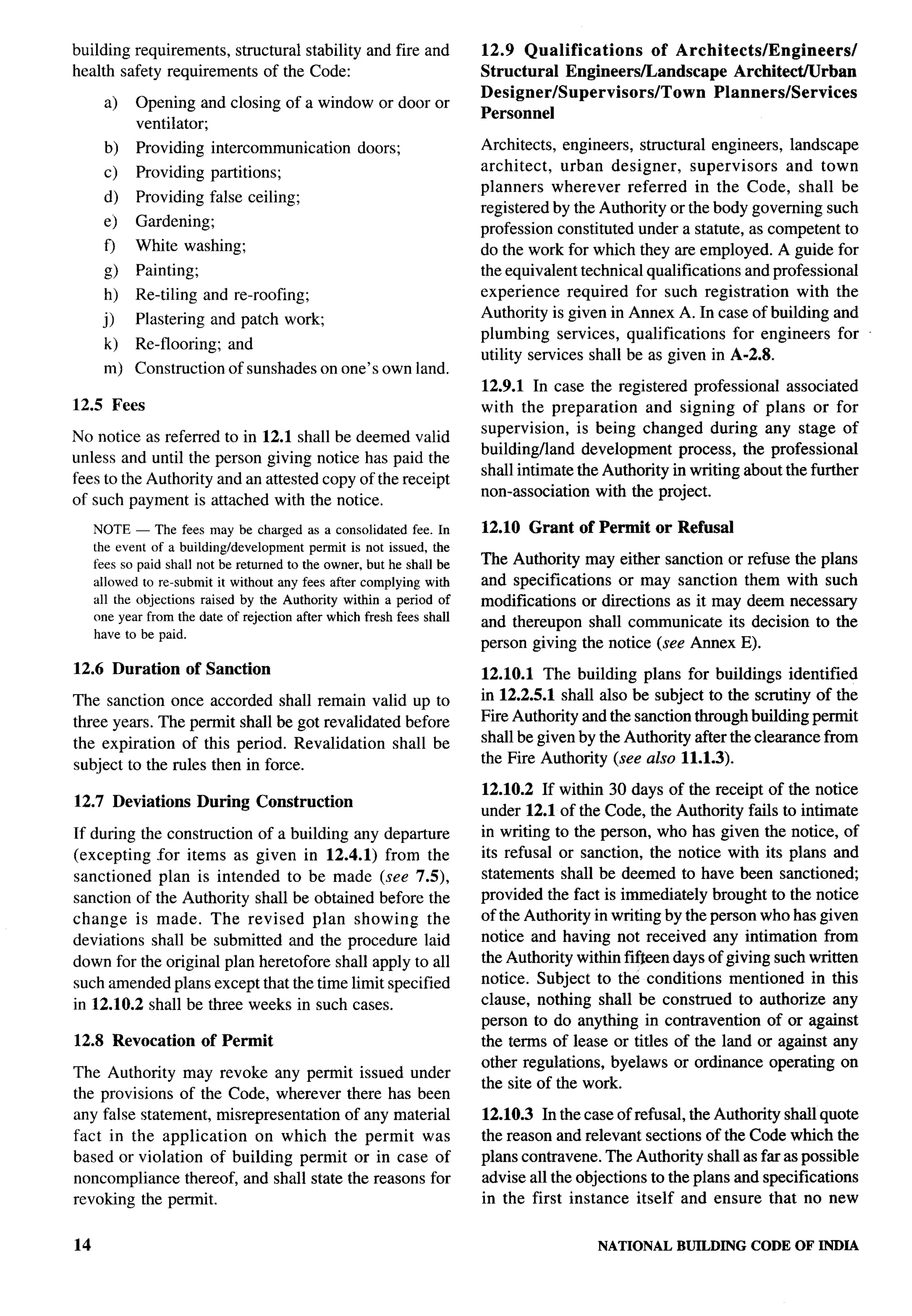 building requirements, structural stability and fire and              12.9 Qualifications       of Architects/Engineers/
health safety requirements of the Code:                               Structural  Engineers/Landscape       ArchitectNrban
                                                                      Designer/Supervisors/Town          Planners/Services
      a)    Opening and closing of a window or door or
                                                                      Personnel
            ventilator;
      b)    Providing      intercommunication      doors;             Architects, engineers, structural engineers, landscape
      c)    Providing      partitions;                                architect,    urban designer,    supervisors    and town
                                                                      planners wherever referred in the Code, shall be
      d)    Providing false ceiling;
                                                                      registered by the Authority or the body governing such
      e)    Gardening;                                                profession constituted under a statute, as competent to
      o     White washing;                                            do the work for which they are employed. A guide for
      g)    Painting;                                                 the equivalent technical qualifications and professional
      h)    Re-tiling and reproofing;                                 experience required for such registration         with the
            Plastering and patch work;                                Authority is given in Annex A. In case of building and
      j)
                                                                      plumbing services, qualifications       for engineers for
      k)    Re-flooring;      and
                                                                      utility services shall be as given in A-2.8.
      m) Construction         of sunshades on one’s own land.
                                                                      12.9.1 In case the registered professional associated
12.5 Fees                                                             with the preparation     and signing of plans or for
                                                                      supervision, is being changed during any stage of
No notice as referred to in 12.1 shall be deemed valid
                                                                      buildingfland development process, the professional
unless and until the person giving notice has paid the
                                                                      shall intimate the Authority in writing about the further
fees to the Authority and an attested copy of the receipt
                                                                      non-association with the project.
of such payment is attached with the notice.
     NOTE — The fees may be charged as a consolidatedfee. In          12.10 Grant    of Permit   or Refusal
     the event of a building/developmentpermit is not issued, the
     fees so paid shall not be returnedto the owner,but he shall be   The Authority may either sanction or refuse the plans
     allowed to re-submitit without any fees after complyingwith      and specifications or may sanction them with such
     all the objections raised by the Authority within a period of    modi~cations or directions as it may deem necessmy
     one year from the date of rejectionafter whichfresh fees shall   and thereupon shall communicate its decision to the
     have to be paid.
                                                                      person giving the notice (see Annex E).
12.6 Duration        of Sanction                                      12.10.1 The building plans for buildings identified
The sanction once accorded shall remain valid up to                   in 12.2.5.1 shall also be subject to the scrutiny of the
three years. The permit shall be got revalidated before               Fire Authority and the sanction through building permit
the expiration of this period. Revalidation shall be                  shall be given by the Authority after the clearance from
subject to the rules then in force.                                   the Fire Authority (see also 11.1.3).

                                                                      12.10.2 If within 30 days of the receipt of the notice
12.7 Deviations         During      Construction
                                                                      under 12.1 of the Code, the Authority fails to intimate
If during the construction of a building any departure                in writing to the person, who has given the notice, of
(excepting for items as given in 12.4.1) from the                     its refusal or sanction, the notice with its plans and
sanctioned plan is intended to be made (see 7.5),                     statements shall be deemed to have been sanctioned;
sanction of the Authority shall be obtained before the                provided the fact is immediately brought to the notice
change is made. The revised plan showing the                          of the Authority in writing by the person who has given
deviations shall be submitted and the procedure laid                  notice and having not received any intimation from
down for the original plan heretofore shall apply to all              the Authority within MJeen days of giving such written
such amended plans except that the time limit specified               notice. Subject to the conditions mentioned in this
in 12.10.2 shall be three weeks in such cases.                        clause, nothing shall be construed to authorize any
                                                                      person to do anything in contravention of or against
12.8 Revocation         of Permit                                     the terms of lease or titles of the land or against any
                                                                      other regulations, byelaws or ordinance operating on
The Authority may revoke any permit issued under
                                                                      the site of the work.
the provisions of the Code, wherever there has been
any false statement, misrepresentation of any material                12.10.3 In the case of refusal, the Authority shall quote
fact in the application    on which the permit was                    the reason and relevant sections of the Code which the
based or violation of building permit or in case of                   plans contravene. The Authority shall as far as possible
noncompliance thereof, and shall state the reasons for                advise all the objections to the plans and specifications
revoking the permit.                                                  in the first instance itself and ensure that no new


14                                                                                      NATIONAL    BUILDING CODE OF INDIA
 