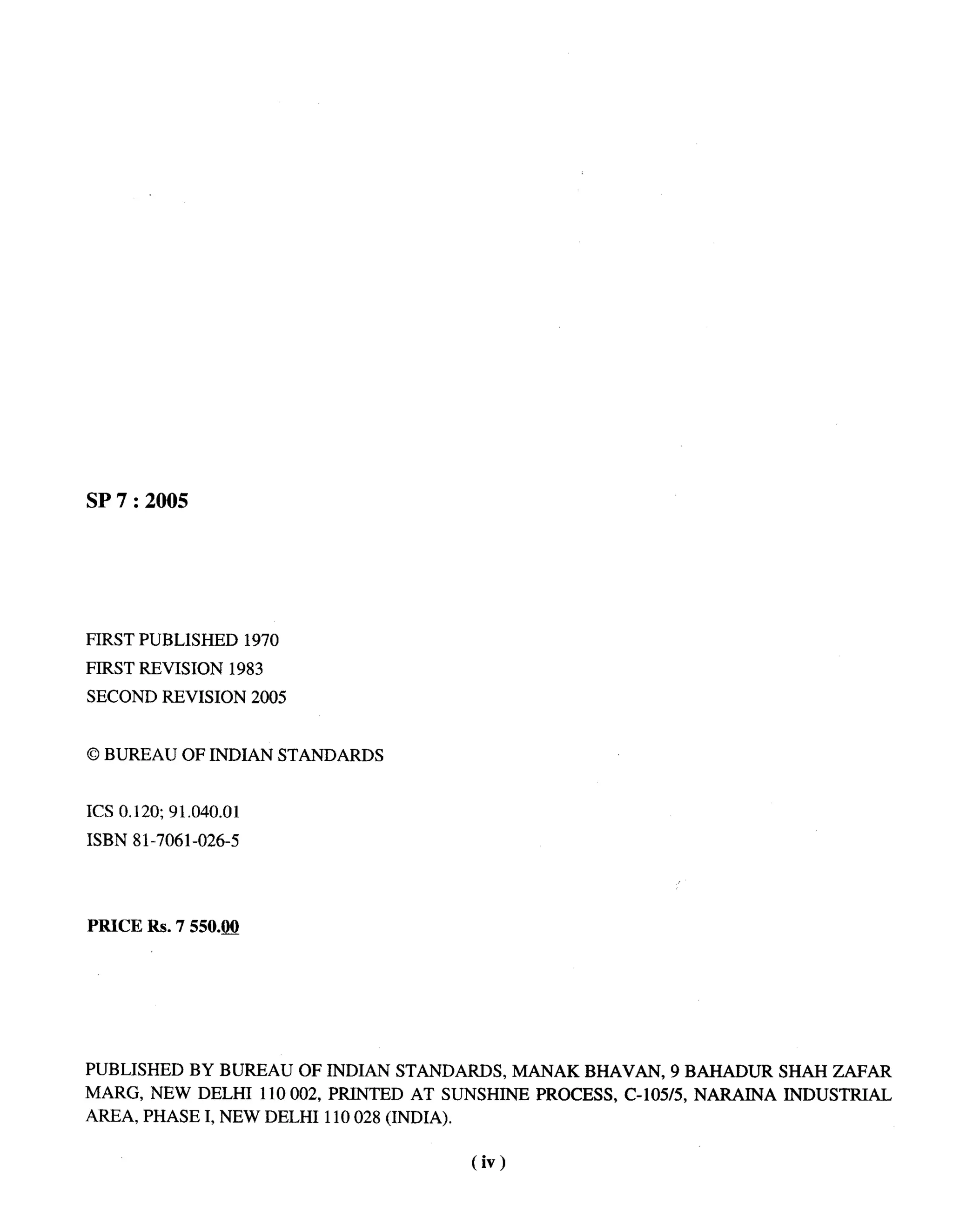 --




SP 7:2005




FIRST PUBLISHED        1970
FIRST REVISION      1983
SECOND REVISION        2005


0 BUREAU OF INDIAN STANDARDS


ICS 0.120; 91.040.01
ISBN 81-7061 -026-5




PRICE Rs.7550.(J4




PUBLISHED     BY BUREAU       OF INDIAN STANDARDS,        MANAK BHAVAN,     9 BAHADUR     SHAH ZAFAR
MARG, NEW DELHI          110002,   PRINTED   AT SUNSHINE    PROCESS,   C-105/5, NARAINA   INDUSTRIAL
AREA, PHASE I, NEW DELHI 110028 (INDIA).

                                                   (iv)
 