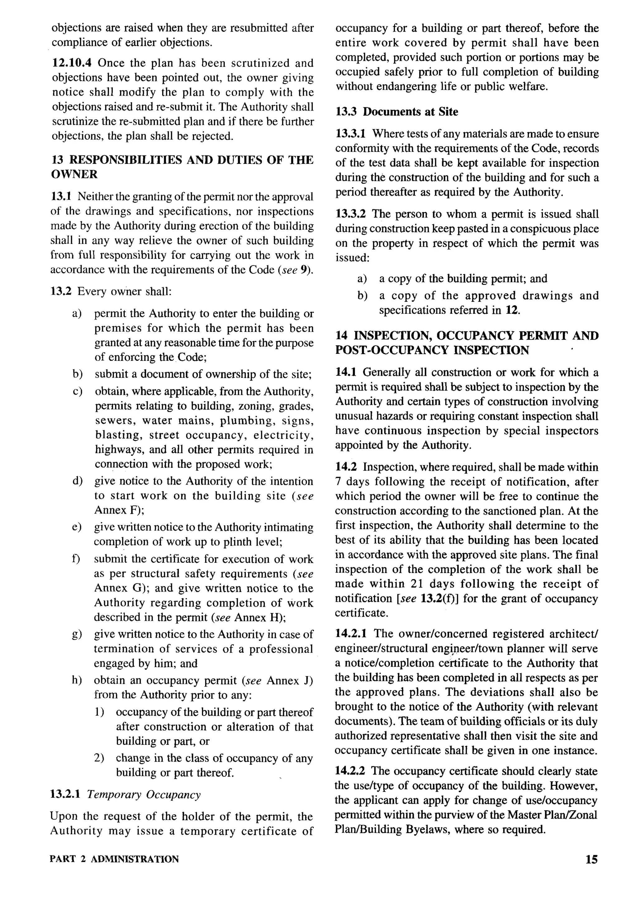 objections are raised when they are resubmitted       after   occupancy for a building or part thereof, before the
compliance of earlier objections.                             entire work covered by permit shall have been
                                                              completed, provided such portion or portions may be
12.10.4 Once the plan has been scrutinized           and
                                                              occupied safely prior to full completion of building
objections have been pointed out, the owner giving
                                                              without endangering life or public welfare.
notice shall modify the plan to comply with the
objections raised and re-submit it. The Authority shall       13.3 Documents     at Site
scrutinize the re-submitted plan and if there be further
objections, the plan shall be rejected.                       13.3.1 Where tests of any materials are made to ensure
                                                              conformity with the requirements of the Code, records
13 RESPONSIBILITIES            AND DUTIES        OF THE       of the test data shall be kept available for inspection
OWNER                                                         during the construction of the building and for such a
13.1 Neither the granting of the permit nor the approval      period thereafter as required by the Authority.
of the drawings and specifications,     nor inspections       13.3.2 The person to whom a permit is issued shall
made by the Authority during erection of the building         during construction keep pasted in a conspicuous place
shall in any way relieve the owner of such building           on the property in respect of which the permit was
from full responsibility for carrying out the work in         issued:
accordance with the requirements of the Code (see 9).
                                                                  a)   a copy of the building permit; and
13.2 Every owner shall:                                           b)   a copy of the approved         drawings     and
     a)    permit the Authority to enter the building or               specifications referred in 12.
           premises for which the permit has been
                                                              14 INSPECTION, OCCUPANCY    PERMIT                 AND
           granted at any reasonable time for the purpose
                                                              POST-OCCUPANCY   INSPECTION                        .
           of enforcing the Code;
     b)    submit a document of ownership of the site;        14.1 Generally all construction or work for which a
     c)    obtain, where applicable, from the Authority,      permit is required shall be subject to inspection by the
           permits relating to building, zoning, grades,      Authority and certain types of construction involving
           sewers, water mains, plumbing,          signs,     unusual hazards or requiring constant inspection shall
           blasting,   street occupancy,    electricity,      have continuous    inspection    by special inspectors
           highways, and all other permits required in        appointed by the Authority.
           connection with the proposed work;                 14.2 Inspection, where required, shall be made within
     d)    give notice to the Authority of the intention      7 days following the receipt of notification,     after
           to start work on the building      site (see       which period the owner will be free to continue the
           Annex F);                                          construction according to the sanctioned plan. At the
     e)    give written notice to the Authority intimating    first inspection, the Authority shall determine to the
           completion of work up to plinth level;             best of its ability that the building has been located
           submit the certificate for execution of work       in accordance with the approved site plans. The final
    f)
           as per structural safety requirements    (see      inspection of the completion of the work shall be
           Annex G); and give written notice to the           made within 21 days following          the receipt of
           Authority regarding     completion   of work       notification [see 13.2(f)] for the grant of occupancy
           described in the permit (see Annex H);             certificate.

    g)     give written notice to the Authority in case of    14.2.1 The owner/concerned         registered architect/
           termination   of services of a professional        engineer/structural  eng@eer/town planner will serve
           engaged by him; and                                a notice/completion    certificate to the Authority that
    h)     obtain an occupancy permit (see Annex J)           the building has been completed in all respects as per
           from the Authority prior to any:                   the approved plans. The deviations          shall also be
                                                              brought to the notice of the Authority (with relevant
           1)   occupancy of the building or part thereof
                                                              documents). The team of building officials or its duly
                after construction or alteration of that
                                                              authorized representative shall then visit the site and
                building or part, or
                                                              occupancy certificate shall be given in one instance.
           2)   change in the class of occupancy of any
                building or part thereof.        .            14.2.2 The occupancy certificate should clearly state
                                                              the use/type of occupancy of the building. However,
13.2.1    Temporary   Occupancy
                                                              the applicant can apply for change of useioccupancy
Upon the request of the holder of the permit,          the    permitted within the purview of the Master Plan/Zonal
Authority may issue a temporary     certificate         of    Plan/Building Byelaws, where so required.

PART 2 ADMINISTRATION                                                                                               15
 
