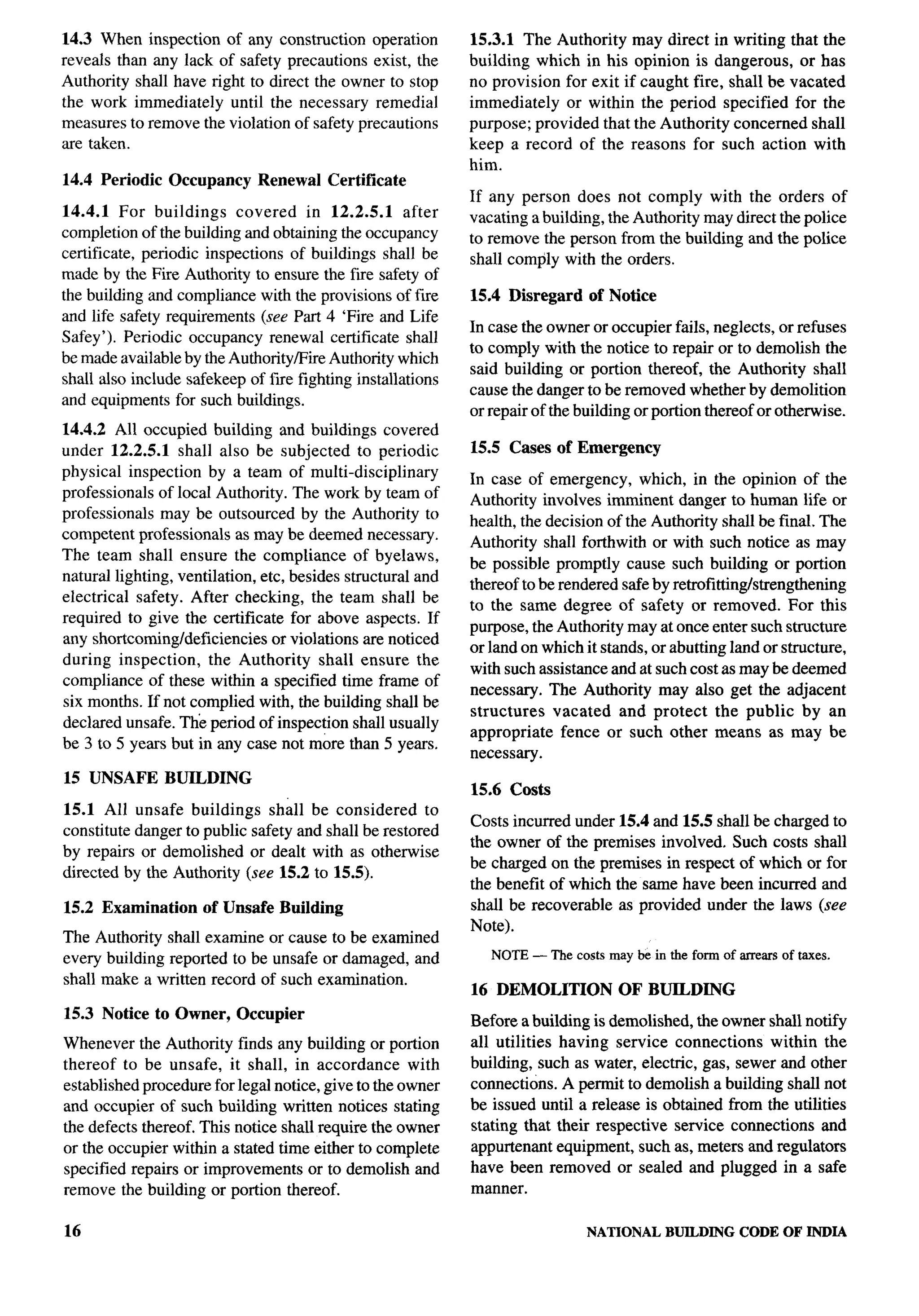 14.3 When inspection of any construction operation           15.3.1 The Authority may direct in writing that the
reveals than any lack of safety precautions exist, the       building which in his opinion is dangerous, or has
Authority shall have right to direct the owner to stop       no provision for exit if caught fire, shall be vacated
the work immediately until the necessary remedial            immediately or within the period specified for the
measures to remove the violation of safety precautions       purpose; provided that the Authority concerned shall
are taken.                                                   keep a record of the reasons for such action with
                                                                                                                          
                                                             him.
14.4 Periodic   Occupancy      Renewal   Certificate
                                                             If any person does not comply with the orders of
14.4.1 For buildings       covered in 12.2.5.1       after   vacating a building, the Authority may direct the police
completion of the building and obtaining the occupancy       to remove the person from the building and the police
certificate, periodic inspections of buildings shall be      shall comply with the orders.
made by the Fire Authority to ensure the fiie safety of
the building and compliance with the provisions of fire      15.4 Disregard    of Notice
and life safety requirements (see Part 4 ‘Fire and Life
                                                             In case the owner or occupier fails, neglects, or refuses
Safey’). Periodic occupancy renewal certificate shall
                                                             to comply with the notice to repair or to demolish the
be made available by the Authority/Fire Authority which
                                                             said building or portion thereof, the Authority shall
shall also include safekeep of f~e fighting installations
                                                             cause the danger to be removed whether by demolition
and equipments for such buildings.
                                                             or repair of the building or portion thereof or otherwise.
14.4.2 All occupied building and buildings covered
under 12.2.5.1 shall also be subjected to periodic           15.5 Cases of Emergency
physical inspection by a team of multi-disciplinary
                                                             In case of emergency, which, in the opinion of the
professionals of local Authority. The work by team of
                                                             Authority involves imminent danger to human life or
professionals may be outsourced by the Authority to
                                                             health, the decision of the Authority shall be final. The
competent professionals as maybe deemed necessary.
                                                             Authority shall forthwith or with such notice as may
The team shall ensure the compliance of byelaws,
                                                             be possible promptly cause such building or portion
natural lighting, ventilation, etc, besides structural and
                                                             thereof to be rendered safe by retrofittingkengthening
electrical safety. After checking, the team shall be
                                                             to the same degree of safety or removed. For this
required to give the certificate for above aspects. If
                                                             purpose, the Authority may at once enter such structure
any shortcoming/deficiencies     or violations are noticed
                                                             or land on which it stands, or abutting land or structure,
during inspection,     the Authority shall ensure the
                                                             with such assistance and at such cost as may be deemed
compliance of these within a specified time frame of
                                                             necessary. The Authority may also get the adjacent
six months. If not complied with, the building shall be
                                                             structures   vacated and protect the public by an
declared unsafe. The period of inspection shall usually
                                                             appropriate fence or such other means as may be
be 3 to 5 years but in any case not more than 5 years.
                                                             necessary.
15 UNSAFE       BUILDING
                                                             15.6 Costs
15.1 All unsafe buildings shall be considered          to
                                                             Costs incurred under 15.4 and 15.5 shall be charged to
constitute danger to public safety and shall be restored
                                                             the owner of the premises involved. Such costs shall
by repairs or demolished or dealt with as otherwise
                                                             be charged on the premises in respect of which or for
directed by the Authority (see 15.2 to 15.5).
                                                             the benefit of which the same have been incurred and
15.2 Examination     of Unsafe Building                      shall be recoverable as provided under the laws (see
                                                             Note).
The Authority shall examine or cause to be examined
every building reported to be unsafe or damaged, and            NOTE— The costs may be in the form of arrearsof taxes.
shall make a written record of such examination.
                                                             16 DEMOLITION          OF BUILDING
15.3 Notice to Owner,       Occupier
                                                             Before a building is demolished, the owner shall notify
Whenever the Authority finds any building or portion         all utilities having service connections     within the
thereof to be unsafe, it shall, in accordance        with    building, such as water, electric, gas, sewer and other
established procedure for legal notice, give to the owner    connections. A permit to demolish a building shall not
and occupier of such building written notices stating        be issued until a release is obtained from the utilities
the defects thereof. This notice shall require the owner     stating that their respective service connections and
or the occupier within a stated time either to complete      appurtenant equipment, such as, meters and regulators
specified repairs or improvements or to demolish and         have been removed or sealed and plugged in a safe
remove the building or portion thereof.                      manner.

16                                                                             NATIONAL    BUILDING CODE OF INDIA
 