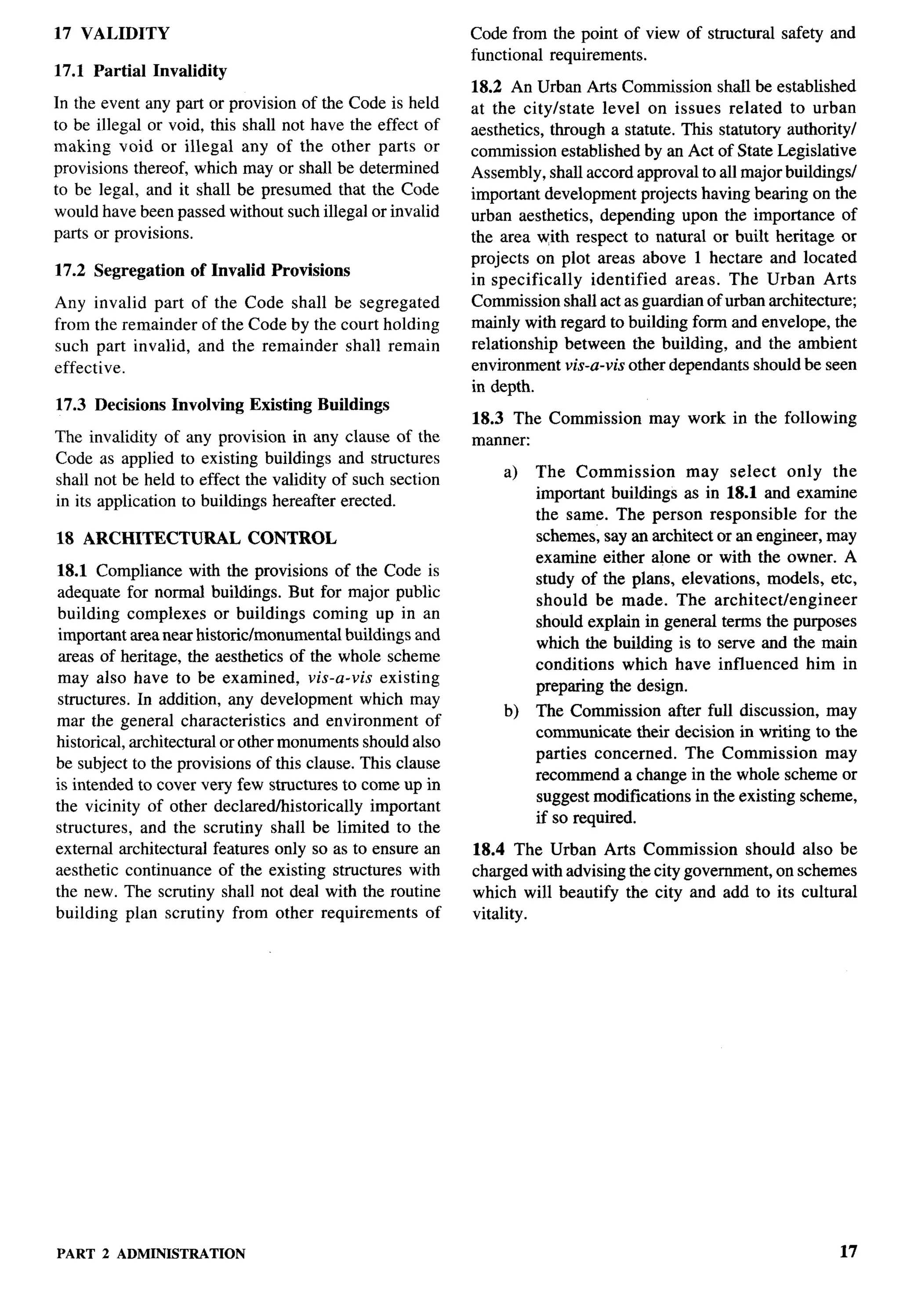 17 VALIDITY                                                  Code from the point of view of structural    safety and
                                                             functional requirements.
17.1 Partial Invalidity
                                                             18.2 An Urban Arts Commission shall be established
In the event any part or provision of the Code is held       at the city/state   level on issues related to urban
to be illegal or void, this shall not have the effect of     aesthetics, through a statute. This statutory authority/
making void or illegal any of the other parts or             commission established by an Act of State Legislative
provisions thereof, which may or shall be determined         Assembly, shall accord approval to all major buildings/
to be legal, and it shall be presumed that the Code          important development projects having bearing on the
would have been passed without such illegal or invalid       urban aesthetics, depending upon the importance of
parts or provisions.                                         the area with respect to natural or built heritage or
                                                             projects on plot areas above 1 hectare and located
17.2 Segregation     of Invalid   Provisions
                                                             in specifically   identified   areas. The Urban Arts
Any invalid part of the Code shall be segregated             Commission shall act as guardian of urban architecture;
from the remainder of the Code by the court holding          mainly with regard to building form and envelope, the
such part invalid, and the remainder shall remain            relationship between the building, and the ambient
effective.                                                   environment vis-a-vzk other dependants should be seen
                                                             in depth.
17.3 Decisions     Involving   Existing Buildings
                                                             18.3 The Commission      may work in the following
The invalidity of any provision in any clause of the         manner:
Code as applied to existing buildings and structures
                                                                 a)   The Commission        may select only the
shall not be held to effect the validity of such section
in its application to buildings hereafter erected.                    important buildings as in 18.1 and examine
                                                                      the same. The person responsible       for the
18 ARCHITECTURAL               CONTROL                                schemes, say an architect or an engineer, may
                                                                      examine either alone or with the owner. A
18.1 Compliance with the provisions of the Code is
                                                                      study of the plans, elevations, models, etc,
adequate for normal buildings. But for major public
                                                                      should be made. The architect/engineer
building complexes or buildings coming up in an
                                                                      should explain in general terms the purposes
 important area near historic/monumental buildings and
                                                                      which the building is to serve and the main
 areas of heritage, the aesthetics of the whole scheme
                                                                      conditions which have influenced him in
may also have to be examined, vis-a-vis existing
                                                                      preparing the design.
 structures. In addition, any development which may
                                                                 b)   The Commission after full discussion, may
mar the general characteristics      and environment of
                                                                      communicate their decision in writing to the
historical, architectural or other monuments should also
                                                                      parties concerned.   The Commission       may
be subject to the provisions of this clause. This clause
                                                                      recommend a change in the whole scheme or
is intended to cover very few structures to come up in
                                                                      suggest modifications in the existing scheme,
the vicinity of other declaredhistorically      important
                                                                      if so required.
structures, and the scrutiny shall be limited to the
external architectural features only so as to ensure an      18.4 The Urban Arts Commission         should also be
aesthetic continuance of the existing structures with        charged with advising the city government, on schemes
the new. The scrutiny shall not deal with the routine        which will beautify the city and add to its cultural
building plan scrutiny from other requirements          of   vitality.




PART 2 ADMINISTRATION                                                                                             17
 