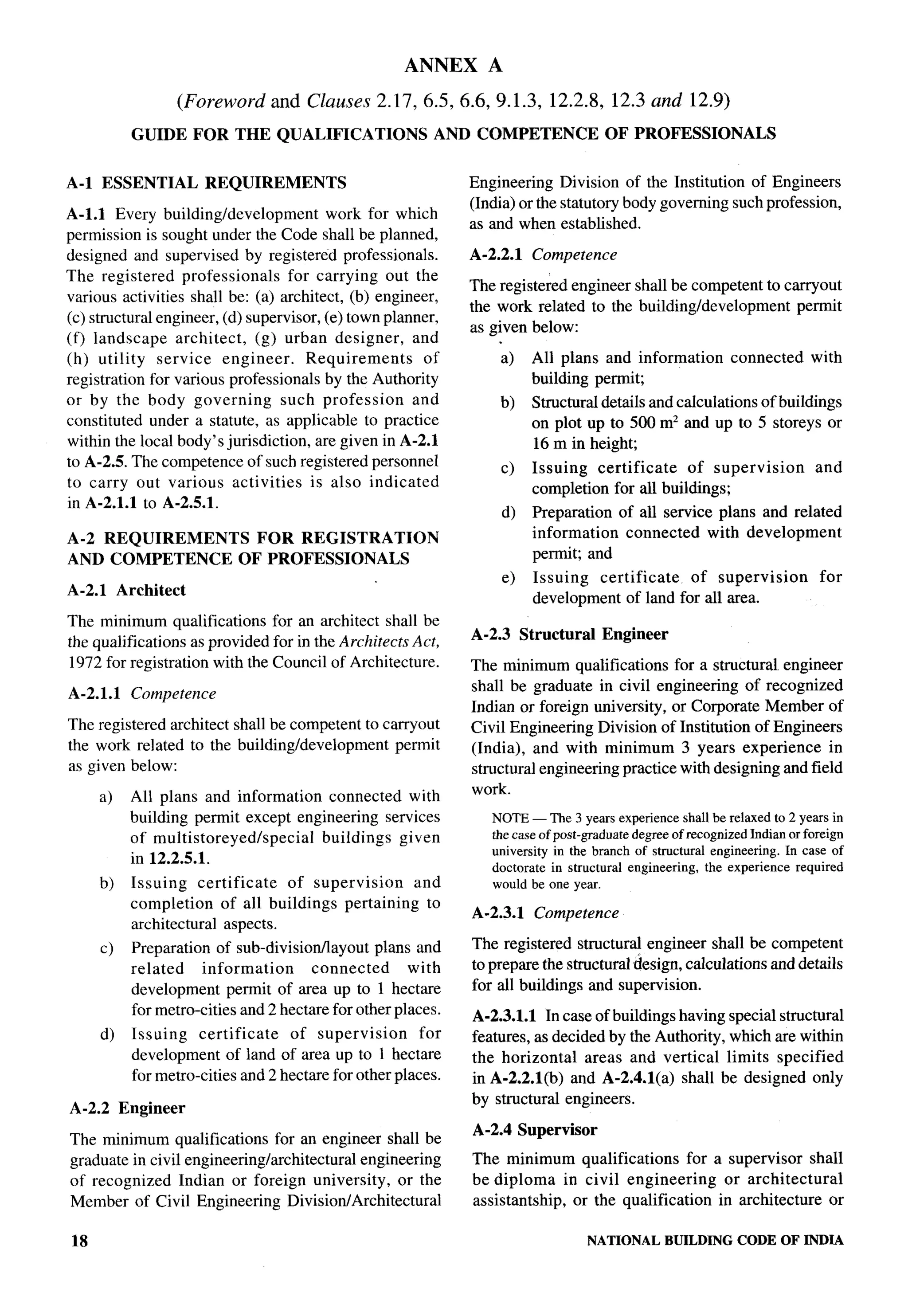 ANNEX           A

                      (Foreword   and   Clauses 2.17,6.5,6.6,9.1.3,              12.2.8,    12.3 and     12.9)

            GUIDE       FOR THE QUALIFICATIONS             AND COMPETENCE                  OF PROFESSIONALS


A-1 ESSENTIAL            REQUIREMENTS                           Engineering Division of the Institution of Engineers
                                                                (India) or the statutory body governing such profession,
A-1.l Every building/development           work for which
                                                                as and when established.
permission is sought under the Code shall be planned,
designed and supervised by registered professionals.            A-2.2.1        Competence
The registered professionals         for carrying out the
                                                                The registered engineer shall be competent to carryout
various activities shall be: (a) architect, (b) engineer,
                                                                the work related to the building/development    permit
(c) structural engineer, (d) supervisor, (e) town planner,
                                                                as given below:
(f) landscape     architect,   (g) urban designer,     and
(h) utility    service    engineer.     Requirements     of               a)   All plans and information         connected   with
registration for various professionals by the Authority                        building permit;
or by the body governing            such profession    and                b)   Structural details and calculations of buildings
constituted under a statute, as applicable to practice                         on plot up to 500 m2 and up to 5 storeys or
within the local body’s jurisdiction, are given in A-2.1                       16 m in height;
to A-2.5. The competence of such registered personnel                     c)   Issuing   certificate  of supervision         and
to carry out various activities         is also indicated                      completion for all buildings;
in A-2.1.1 to A-2.5.1.
                                                                          d)   Preparation of all service plans and related
A-2 REQUIREMENTS                FOR REGISTRATION                               information  connected with development
AND COMPETENCE                OF PROFESSIONALS                                 permit; and
                                                                          e)   Issuing  certificate  of supervision           for
A-2.1     Architect
                                                                               development of land for all area.
The minimum qualifications for an architect shall be
                                                                A-2.3 Structural           Engineer
the qualifications as provided for in the Architects Act,
1972 for registration with the Council of Architecture.         The minimum qualifications for a structural engineer
                                                                shall be graduate in civil engineering of recognized
A-2.1.1     Competence
                                                                Indian or foreign university, or Corporate Member of
The registered architect shall be competent to carryout         Civil Engineering Division of Institution of Engineers
the work related to the building/development     permit         (India), and with minimum 3 years experience in
as given below:                                                 structural engineering practice with designing and field
     a)     All plans and information connected with            work.
            building permit except engineering services               NOTE— The 3 years experienceshallbe relaxedto 2 years in
            of multistoreyed/special   buildings given                thecaseof post-graduatedegreeof recognizedIndianor foreign
                                                                      university in the branch of structural engineering.In case of
            in 12.2.5.1.
                                                                      doctorate in structural engineering, the experience required
     b)     Issuing    certificate   of supervision   and             would be one year.
            completion     of all buildings pertaining to
                                                                A-2.3.1        Competence
            architectural aspects.
     c)     Preparation of sub-divisionllayout    plans and     The registered structural engineer shall be competent
            related    information      connected      with     to prepare the structural design, calculations and details
            development permit of area up to 1 hectare          for all buildings and supervision.
            for metro-cities and 2 hectare for other places.     A-2.3.1.1 In case of buildings having special structural
     d)     Issuing    certificate  of supervision       for     features, as decided by the Authority, which are within
            development of land of area up to 1 hectare          the horizontal    areas and vertical limits specified
            for metro-cities and 2 hectare for other places.     in A-2.2 .l(b) and A-2.4.l(a) shall be designed only
                                                                 by structural engineers.
A-2.2 Engineer
                                                                 A-2.4 Supervisor
The minimum qualifications for an engineer shall be
graduate in civil engineering/architectural engineering          The minimum qualifications       for a supervisor shall
of recognized Indian or foreign university, or the               be diploma in civil engineering       or architectural
Member of Civil Engineering Division/Architectural               assistantship, or the qualification in architecture or

18                                                                                     NATIONAL       BUILDING CODE OF INDIA
 