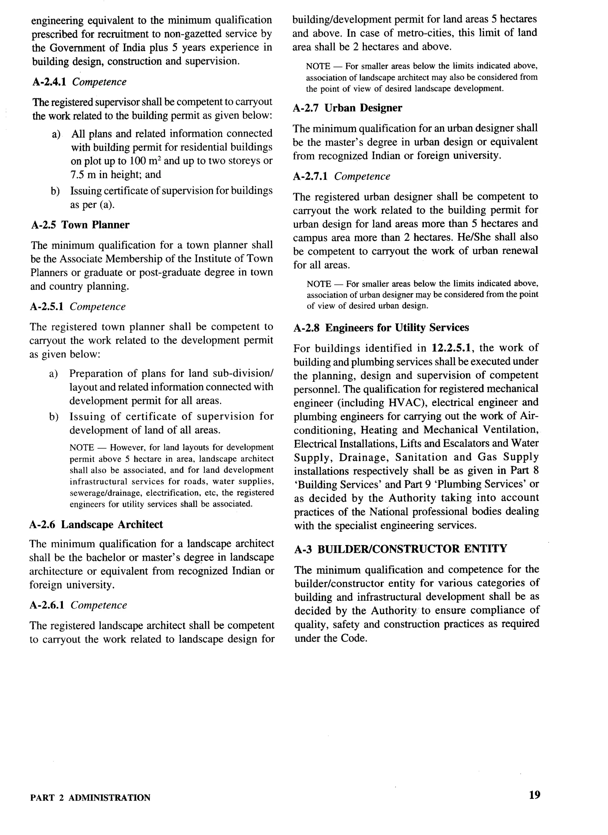 engineering equivalent to the minimum qualification                building/development    permit for land areas 5 hectares
prescribed for recruitment to non-gazetted service by              and above. In case of metro-cities, this limit of land
the Government of India plus 5 years experience in                 area shall be 2 hectares and above.
building design, construction and supervision.                        NOTE — For smallerareas below tbe limits indicatedabove,
A-2.4.1   Competence                                                  associationof landscapearchitectmay also be consideredfrom
                                                                      the point of view of desired landscapedevelopment.
The registered supervisor shall be competent to carryout
                                                                   A-2.7 Urban     Designer
the work related to the building permit as given below:
                                                                   The minimum qualification for art urban designer shall
     a)   All plans and related information connected
                                                                   be the master’s degree in urban design or equivalent
          with building permit for residential buildings
                                                                   from recognized Indian or foreign university.
          on plot up to 100 m2 and up to two storeys or
          7.5 m in height; and                                     A-2.7.1   Competence
    b)    Issuing certificate of supervision for buildings
                                                                   The registered urban designer shall be competent to
          as per (a).
                                                                   carryout the work related to the building permit for
A-2.5 Town Planner                                                 urban design for land areas more than 5 hectares and
                                                                   campus area more than 2 hectares. He/She shall also
The minimum qualification for a town planner shall
                                                                   be competent to carryout the work of urban renewal
be the Associate Membership of the Institute of Town
                                                                   for all areas.
Planners or graduate or post-graduate degree in town
and countly planning.                                                 NOTE — For smatter areas below the limits indicatedabove,
                                                                      associationof urbandesignermaybe consideredfromthe point     l.-



A-2,5.1   Competence                                                  of view of desired urban design.

The registered town planner shall be competent to                  A-2.8 Engineers     for Utility Services
carry out the work related to the development permit
                                                                   For buildings identified in 12.2.5.1, the work of
as given below:
                                                                   building and plumbing services shall be executed under
    a)    Preparation of plans for land sub-division/              the planning, design and supervision of competent
          layout and related information connected with            personnel. The qualification for registered mechanical
          development permit for all areas.                        engineer (including HVAC), electrical engineer and
    b)    Issuing of certificate of supervision            for     plumbing engineers for carrying out the work of Air-
          development of land of all areas.                        conditioning,    Heating and Mechanical Ventilation,
          NOTE — However,for land layouts for development          Electrical Installations, Lifts and Escalators and Water
          permit above 5 hectare in area, landscape architect      Supply,     Drainage,     Sanitation  and Gas Supply
          shall also be associated, and for land development       installations respectively shall be as given in Part 8
          infrastructural services for roads, water supplies,      ‘Building Services’ and Part 9 ‘Plumbing Services’ or
          sewerage/drainage,electrification, etc. the registered
          engineersfor utility services shall be associated.       as decided by the Authority taking into account
                                                                   practices of the National professional bodies dealing
A-2.6 Landscape       Architect                                    with the specialist engineering services.
The minimum qualification for a landscape architect
                                                                   A-3 BUILDEWCONSTRUCTOR                     ENTITY
shall be the bachelor or master’s degree in landscape
architecture or equivalent from recognized Indian or               The minimum qualification and competence for the
foreign university.                                                builder/constructor   entity for various categories of
                                                                   building and infrastructural development shall be as
A-2.6.1   Competence
                                                                   decided by the Authority to ensure compliance of
The registered landscape architect shall be competent              quality, safety and construction practices as required
to carrvout the work related to landscape design for               under the Code.




PART 2 ADMINISTRATION                                                                                                        19
 
