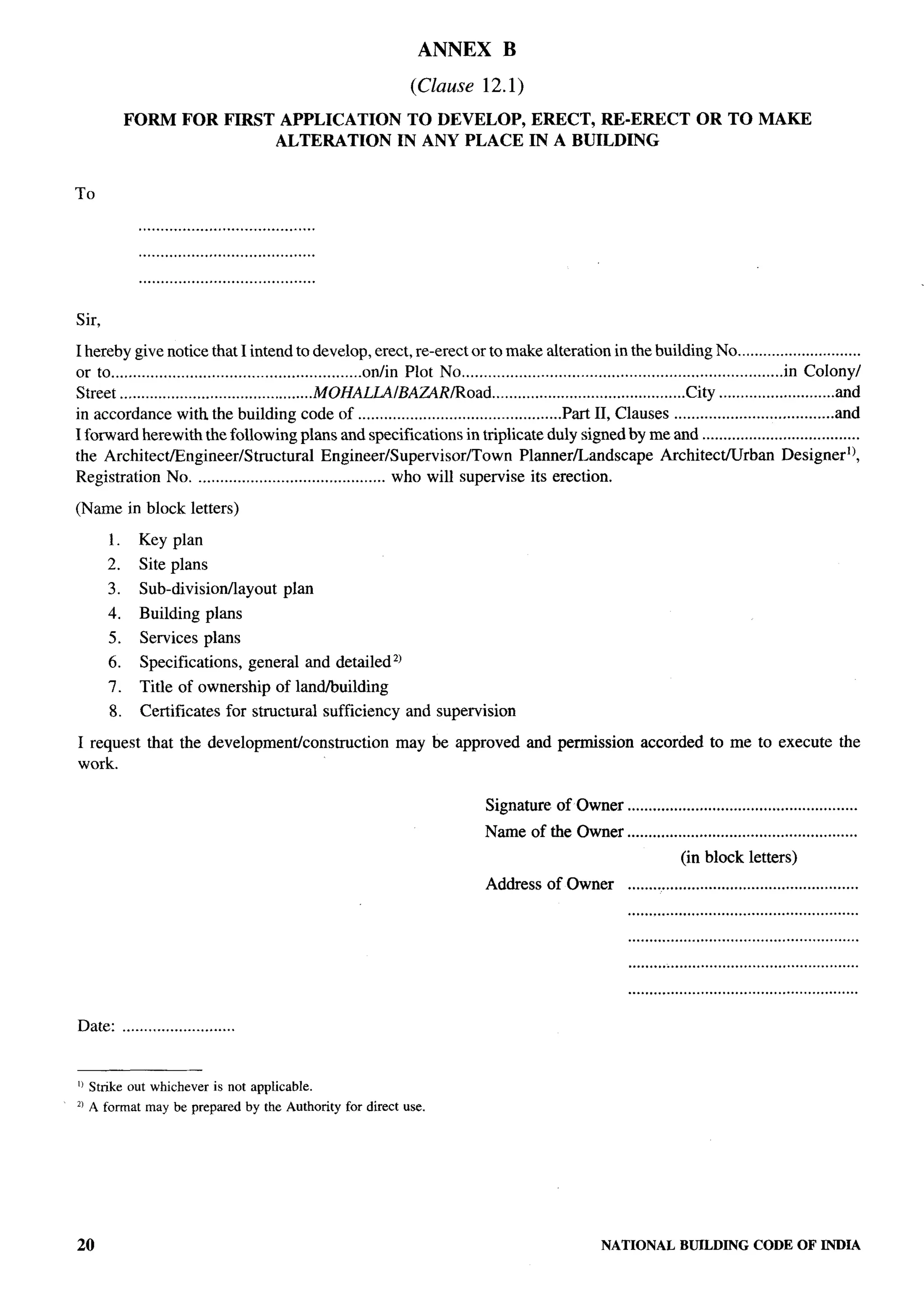 ANNEX             B
                                                                     (Clause 12.1)
            FORM      FOR FIRST            APPLICATION              TO DEVELOP,               ERECT, RE-ERECT                     OR TO MAKE
                                           ALTERATION              IN ANY PLACE               IN A BUILDING


To

             ........................................
             ........................................
             ........................................

Sir,

I hereby give notice that I intend to develop, erect, re-erect or to make alteration in the building No .............................
or to .........................................................otiin Plot No ......................................................................... in Colony/
Street .............................................MOHALUfBA~RRoad                 .............................................City ...........................and
in accordance with the building code of ...............................................Pti II, Clauses .....................................and
I forward herewith the following plans and specifications in triplicate duly signed by me and .....................................
the Architect/Engineer/Structural                    Engineer/Supervisor/Town             Planner/Landscape                Architect/Urban             Designer]),
Registration No. ........................................... who will supervise its erection.

(Name in block letters)

       1.    Key plan
       2.    Site plans
       3.    Sub-divisionllayout             plan
       4.    Building plans
       5.    Services plans
       6.    Specifications,         general and detailedz)
       7.    Thle of ownership             of landhttildlng
       8.    Certificates       for structural sufficiency          and supervision

I request that the developmenticonstrttction                      may be approved and permission                     accorded to me to execute the
work.

                                                                                     Signature of Owner ......................................................
                                                                                     Name of the Owner ......................................................
                                                                                                                               (in block letters)
                                                                                     Address of Owner              ......................................................
                                                                                                                   ......................................................
                                                                                                                   ......................................................
                                                                                                                   ......................................................
                                                                                                                   ......................................................

Date: ..........................


II Stnke out whichever is not applicable.
21A fomat     may be prepared by the Authority for direct use.




20                                                                                                           NATIONAL          BUILDING         CODE OF INDIA
 