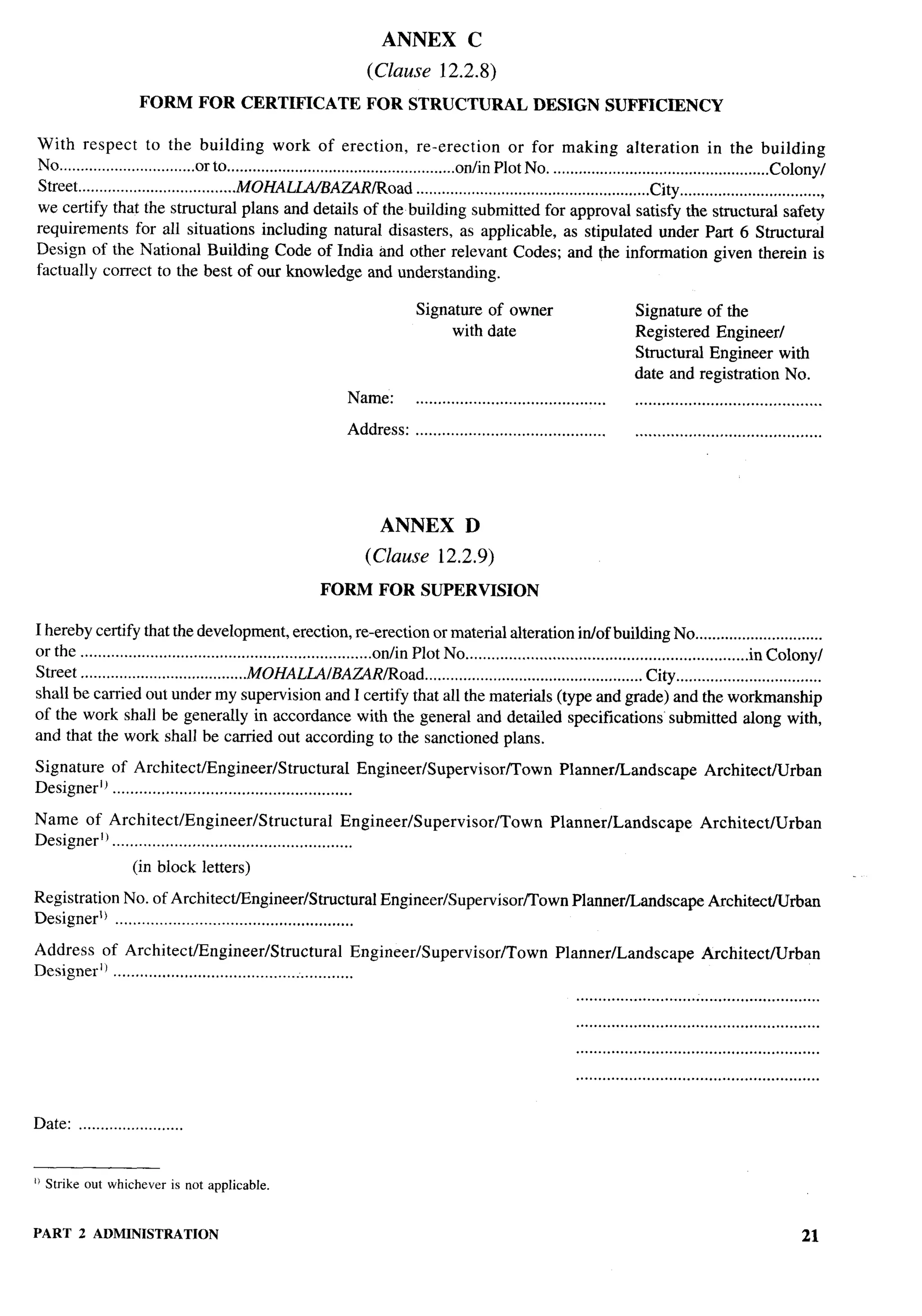 ANNEX               C

                                                                           (Clause          12.2.8)

                       FORM         FOR CERTIFICATE                        FOR STRUCTURAL                        DESIGN          SUFFICIENCY

With respect to the building work of erection, re-erection                                                 or for making alteration                     in the building
No ................................orto ......................................................otiin Plot No. ...................................................Colony/
Street .....................................MOHALLA/BAZ4R/Road                       ... ....................................................City ..................................
we certify that the structural plans and details of the building submitted for approval satisfy the structural safety
requirements for all situations including natural disasters, as applicable, as stipulated under Part 6 Structural
Design of the National Building Code of India and other relevant Codes; and the information given therein is
factually correct to the best of our knowledge and understanding.

                                                                                      Signature of owner                                Signature of the
                                                                                           with date                                    Registered Engineer/
                                                                                                                                        Structural Engineer with
                                                                                                                                        date and registration No.
                                                                       Name:          ...........................................       ..........................................

                                                                      Address:        ...........................................       ..........................................
                                                                                                                                                                                       .       ..-.



                                                                              ANNEX              D                                                                                     h’. .
                                                                                                                                                                                          ..
                                                                                                                                                                                       –,
                                                                           (Clause 12.2.9)
                                                                FORM          FOR SUPERVISION

I hereby certify that the development, erection, re-erection or material alteration in/of building No ..............................
or the ...................................................................otiin Plot No .................................................................in Colony/
Street .......................................MOHALM/BA~R~oad                     . .... ............................................. City ..................................
shall be carried out under my supervision and I certify that all the materials (type and grade) and the workmanship
of the work shall be generally in accordance with the general and detailed specifications’ submitted along with,
and that the work shall be carried out according to the sanctioned plans.

Signature of Architect/Engineer/Structural                        Engineer/Supervisor/Town                             Planner/Landscape                Architect/Urban
Designeri~ ......................................................

Name of Architect/Engineer/Structural                         Engineer/Supervisor/Town                               Planner/Landscape                 Architect/Urban
DesignerlJ ......................................................
                     (in block letters)

Registration No. of Architect/Engineer/Stmctural                              Engineer/Supervisor/’Town                   Planner/Landscape              Architect/Urban                   —
Designer’) ......................................................

Address of Architect/Engineer/Structural                        Engineer/Supervisor/Town                              Planner/Landscape                Architect/Urban
Designer]l ......................................................
                                                                                                                           .......................................................
                                                                                                                           .......................................................
                                                                                                                           .......................................................




Date: ........................


1)Strike out whicheveris not applicabk


PART 2 ADMINISTRATION                                                                                                                                                         21
 