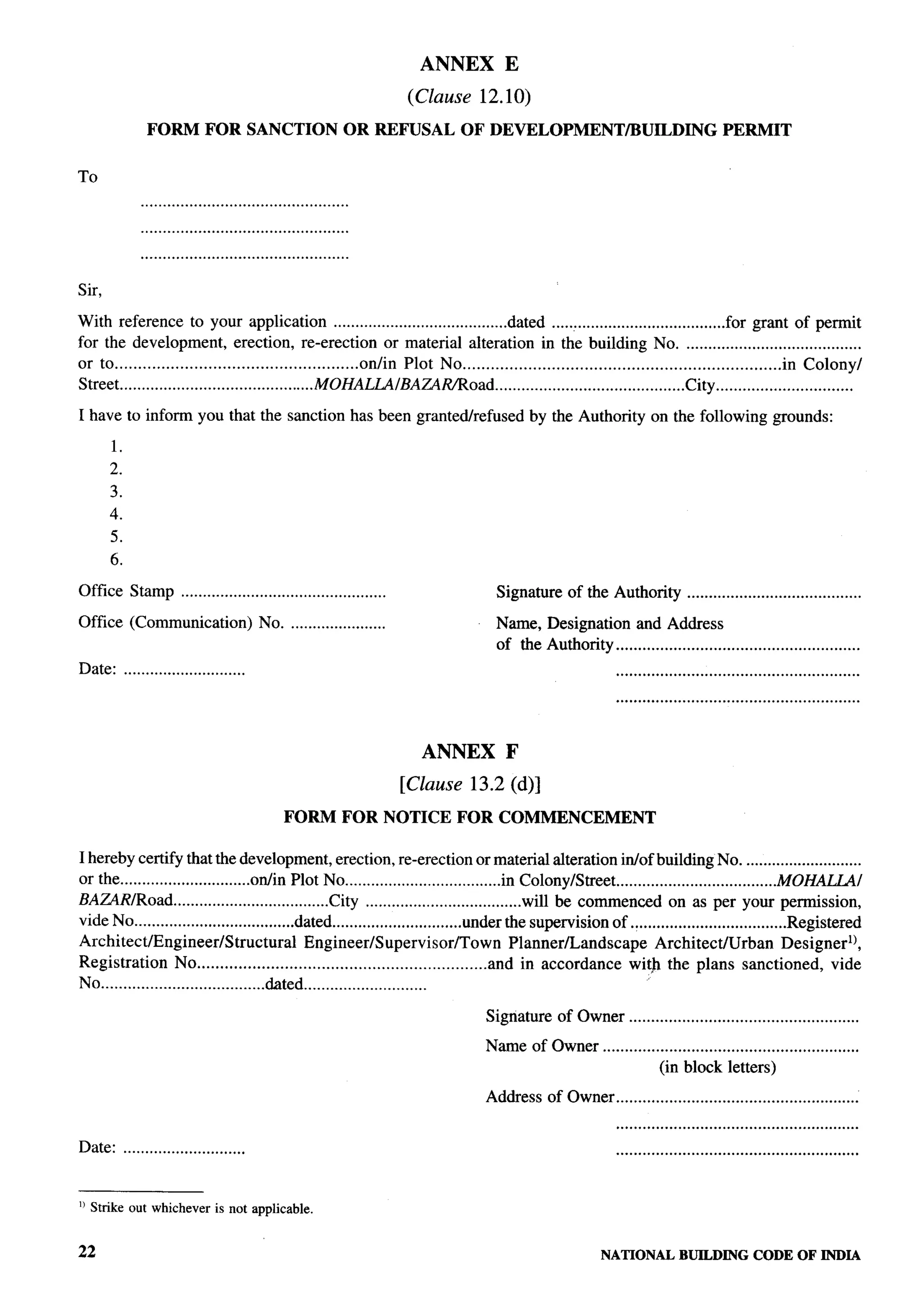 ANNEX            E

                                                                   (Clause 12.10)
             FORM         FOR SANCTION                   OR REFUSAL          OF DEVELOPMENT/BUILDING                                PERMIT


To




            ...............................................

Sir,

With reference to your application ........................................dated ........................................for grant of permit
for the development, erection, re-erection or material alteration in the building No. ........................................
or to ....................................................on/in Plot No ....................................................................in Colony/
Street ............................................MOHALU/BA~~oad.              ..........................................City ...............................

I have to inform you that the sanction has been granted/refused                           by the Authority on the following grounds:

       1.
       2.
       3.
       4.
       5.
       6.

Office Stamp ...............................................                        Signature of the Authority              ........................................

Office (Communication)                No. ......................                    Name, Designation and Address
                                                                                    of the Autiotity .......................................................
Date: ............................                                                                          .......................................................




                                                                     ANNEX            F

                                                                   [Clause 13.2 (d)]
                                            FORM         FOR NOTICE         FOR COMMENCEMENT

I hereby certify that the development, erection, re-erection or material alteration in/of building No. ...........................
or the ..............................ort/in Plot No ....................................in Colony/SUeet .....................................MOHAU/
BAZARIRoad ....................................City ....................................will be commenced on as per your permission,
vide No .....................................dated ..............................under the supervision of ....................................Registered
Architect/Engineer/Structural                  Engineer/Supervisor/Town                  Planner/Landscape       Architect/Urban             DesignerlJ,
Registration No ...............................................................and in accordance with the plans sanctioned, vide
No . . ...................................&ted ............................

                                                                                  Signature of Owner ....................................................
                                                                                  Name of Owner ..........................................................
                                                                                                             (in block letters)                                        8
                                                                                                                                                                       ?
                                                                                  Address of Owner .......................................................             i
                                                                                                                                                                       !
                                                                                                            .......................................................
Date: ............................


u ,’jtrikeout whicheveris not applicable.


22                                                                                                       NATIONAL         BUILDING CODE OF INDIA
 