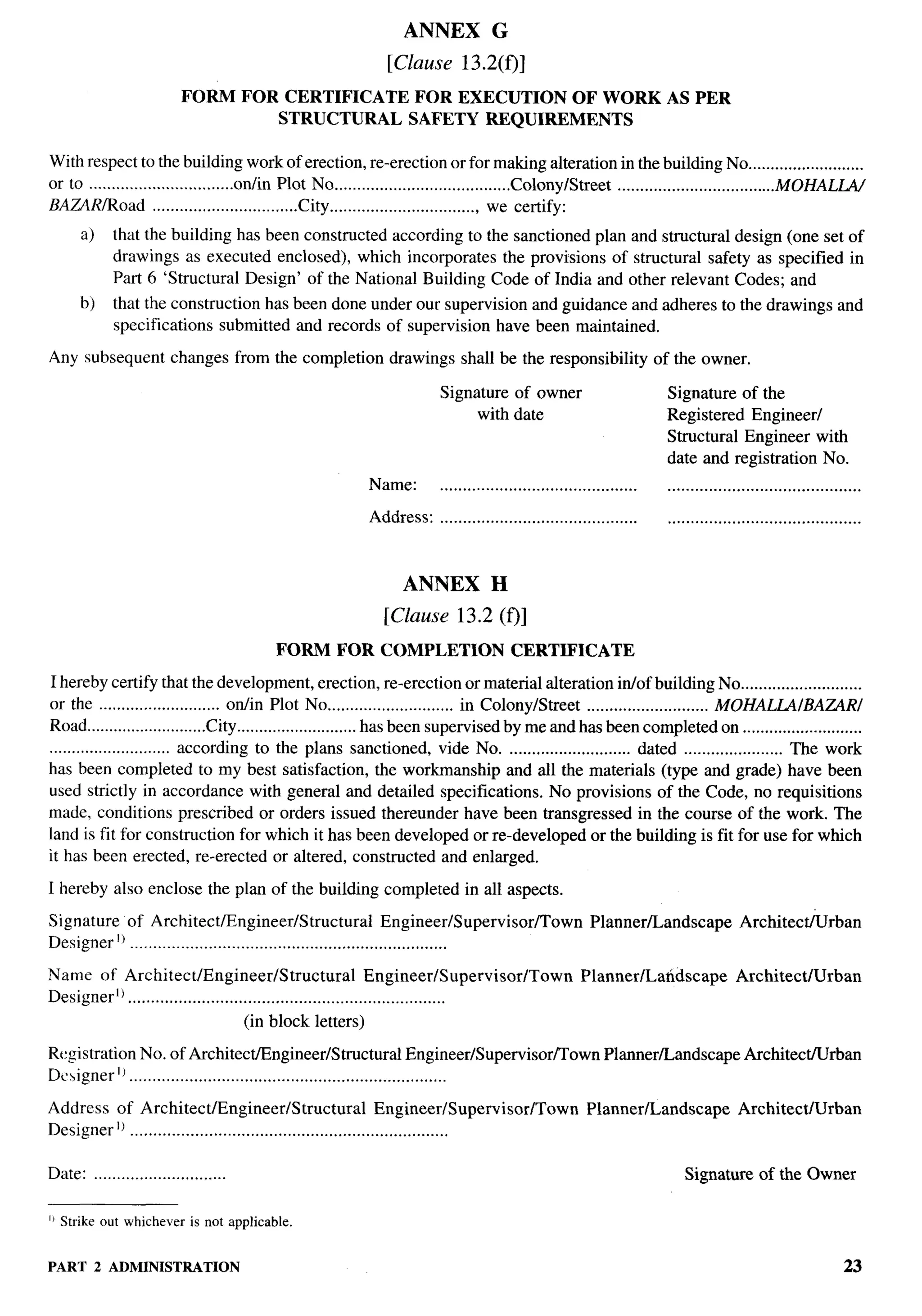 ANNEX             G

                                                             [Clause       13.2(f)]

                          FORM        FOR CERTIFICATE             FOR EXECUTION  OF WORK                              AS PER
                                          STRUCTURAL             SAFETY REQUIREMENTS

With respect to the building work of erection, re-erection or for making alteration in the building No ..........................
or to ................................on/in Plot No .......................................Colonylstreet ...................................MOHALGV
BAZARIRoad ................................City ................................. we certify:
      a)    that the building has been constructed according to the sanctioned plan and structural design (one set of
            drawings as executed enclosed), which incorporates the provisions of structural safety as specified in
            Part 6 ‘Structural Design’ of the National Building Code of India and other relevant Codes; and
      b)    that the construction has been done under our supervision and guidance and adheres to the drawings and
            specifications submitted and records of supervision have been maintained.

Any subsequent          changes from the completion           drawings shall be the responsibility                   of the owner.

                                                                       Signature of owner                             Signature of the
                                                                            with date                                 Registered Engineer/
                                                                                                                      Structural Engineer with
                                                                                                                      date and registration No.
                                                           Name:       ...........................................     ..........................................

                                                           Address:    ...........................................     ..........................................



                                                                ANNEX            H

                                                             [Clause 13.2 (f)]
                                          FORM      FOR COMPLETION                    CERTIFICATE

I hereby certify that the development, erection, re-erection or material alteration in/of building No ...........................
or the ........................... on/in Plot No ............................ in ColonylStreet ........................... MOHALLAIBAZARI
Road ...........................City ...........................hasbeen supemised bymeand has been completed on ...........................
........................... according to the plans sanctioned, vide No. ........................... dated ...................... The work
has been completed to my best satisfaction, the workmanship and all the materials (type and grade) have been
used strictly in accordance with general and detailed specifications. No provisions of the Code, no requisitions
made, conditions prescribed or orders issued thereunder have been transgressed in the course of the work. The
land is fit for construction for which it has been developed or re-developed or the building is fit for use for which
it has been erected, re-erected or altered, constructed and enlarged.

I hereby also enclose the plan of the building completed in all aspects.

Signature of Architect/Engineer/Structural                       Engineer/Supervisor/Town              Planner/Landscape              Architec~rban
Designer’) .....................................................................

Name of Architect/Engineer/S                  tructural Engineer/Supervisor/Town                     Planner/Latidscape              Architect/Urban
DesignerlJ .....................................................................
                                      (in block letters)

Registration No. of Architect/Engineer/Structural                       Engineer/Supervisor/Town          Planner/Landscape            Architect/Urban
Designer lJ .....................................................................

Address of Architect/Engineer/Structural                        Engineer/Supervisor/Town              Planner/Landscape               Architect/Urban
Designer]) .....................................................................

Date: .............................                                                                                       Signature of the Owner

IJ Strjke out whicheveris not applicable.


PART 2 ADMINISTRATION                                                                                                                                        23
 