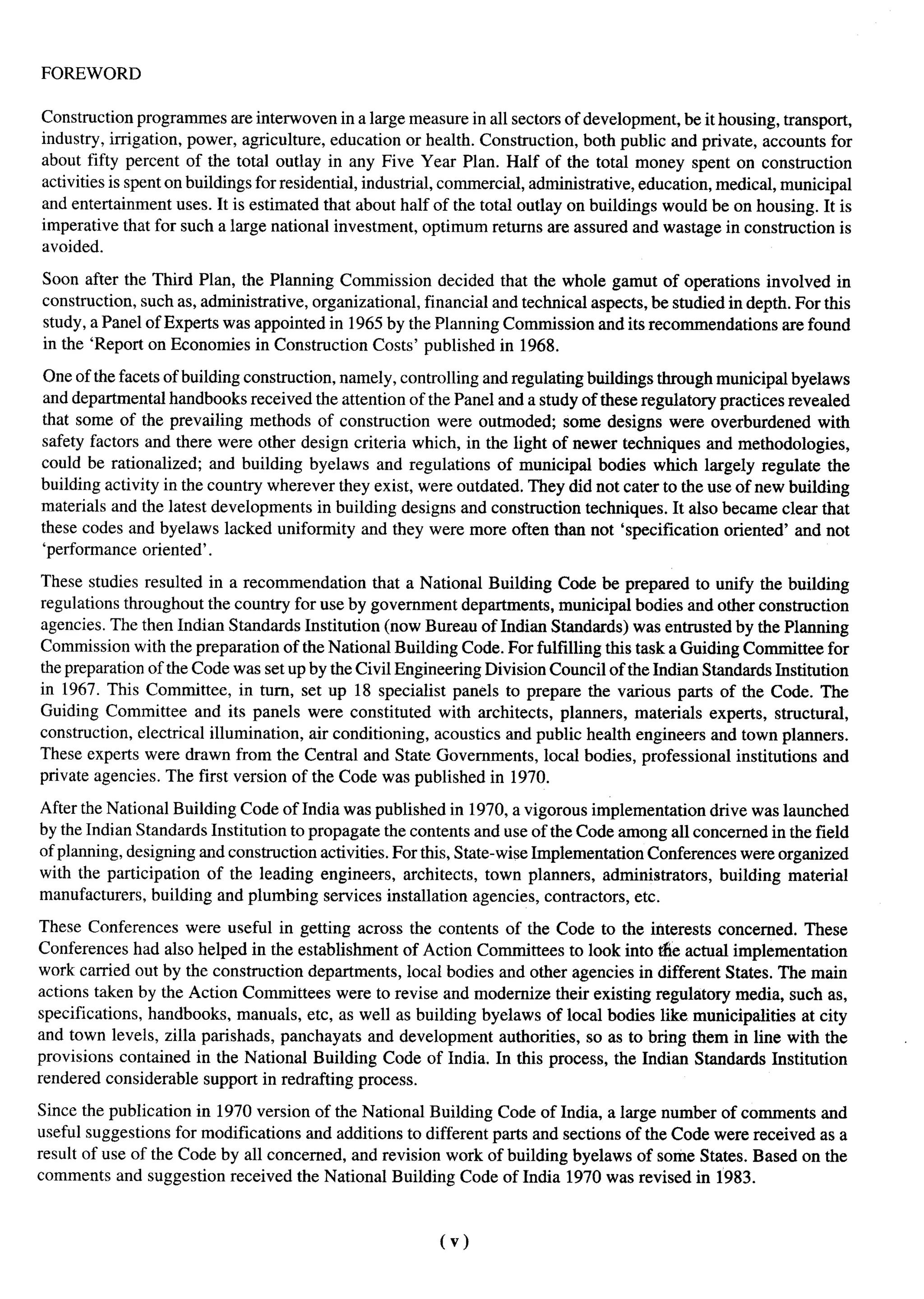 FOREWORD

Construction prograrnmes are interwoven in a large measure in all sectors of development, be it housing, transport,
industry, irrigation, power, agriculture, education or health. Construction, both public and private, accounts for
about fifty percent of the total outlay in any Five Year Plan. Half of the total money spent on construction
activities is spent on buildings for residential, industrial, commercial, administrative, education, medical, municipal
and entertainment uses. It is estimated that about half of the total outlay on buildings would be on housing. It is
imperative that for such a large national investment, optimum returns are assured and wastage in construction is
avoided.

Soon after the Third Plan, the Planning Commission decided that the whole gamut of operations involved in
construction, such as, administrative, organizational, financial and technical aspects, be studied in depth. For this
study, a Panel of Experts was appointed in 1965 by the Planning Commission and its recommendations are found
in the ‘Report on Economies in Construction Costs’ published in 1968.

One of the facets of building construction, namely, controlling and regulating buildings through municipal byelaws
and departmental handbooks received the attention of the Panel and a study of these regulatory practices revealed
that some of the prevailing methods of construction were outmoded; some designs were overburdened with
safety factors and there were other design criteria which, in the light of newer techniques and methodologies,
could be rationalized; and building byelaws and regulations of municipal bodies which largely regulate the
building activity in the country wherever they exist, were outdated. They did not cater to the use of new building
materials and the latest developments in building designs and construction techniques. It also became clear that
these codes and byelaws lacked uniformity and they were more often than not ‘specification oriented’ and not
‘performance oriented’.

These studies resulted in a recommendation       that a National Building Code be prepared to unify the building
regulations throughout the country for use by government departments, municipal bodies and other construction
agencies. The then Indian Standards Institution (now Bureau of Indian Standards) was entrusted by the Planning
Commission with the preparation of the National Building Code. For fulfilling this task a Guiding Committee for
the preparation of the Code was setup by the Civil Engineering Division Council of the Indian Standards Institution
in 1967. This Committee, in turn, set up 18 specialist panels to prepare the various parts of the Code. The
Guiding Committee and its panels were constituted with architects, planners, materials experts, structural,
construction, electrical illumination, air conditioning, acoustics and public health engineers and town planners.
These experts were drawn from the Central and State Governments, local bodies, professional institutions and
private agencies. The first version of the Code was published in 1970.

After the National Building Code of India was published in 1970, a vigorous implementation drive was launched
by the Indian Standards Institution to propagate the contents and use of the Code among all concerned in the field
of planning, designing and construction activities. For this, State-wise Implementation Conferences were organized
with the participation of the leading engineers, architects, town planners, administrators,       building material
manufacturers, building and plumbing services installation agencies, contractors, etc.

These Conferences were useful in getting across the contents of the Code to the interests concerned. These
Conferences had also helped in the establishment of Action Committees to look into tie actual implementation
work carried out by the construction departments, local bodies and other agencies in different States. The main
actions taken by the Action Committees were to revise and modernize their existing regulato~ media, such as,
specifications, handbooks, manuals, etc, as well as building byelaws of local bodies like municipalities at city
and town levels, zilla parishads, panchayats and development authorities, so as to bring them in line with the
provisions contained in the National Building Code of India. In this process, the Indian Standards Institution
rendered considerable support in redrafting process.

Since the publication in 1970 version of the National Building Code of India, a large number of comments and
useful suggestions for modifications and additions to different parts and sections of the Code were received as a
result of use of the Code by all concerned, and revision work of building byelaws of some States. Based on the
comments and suggestion received the National Building Code of India 1970 was revised in 1983.



                                                          (v)
 