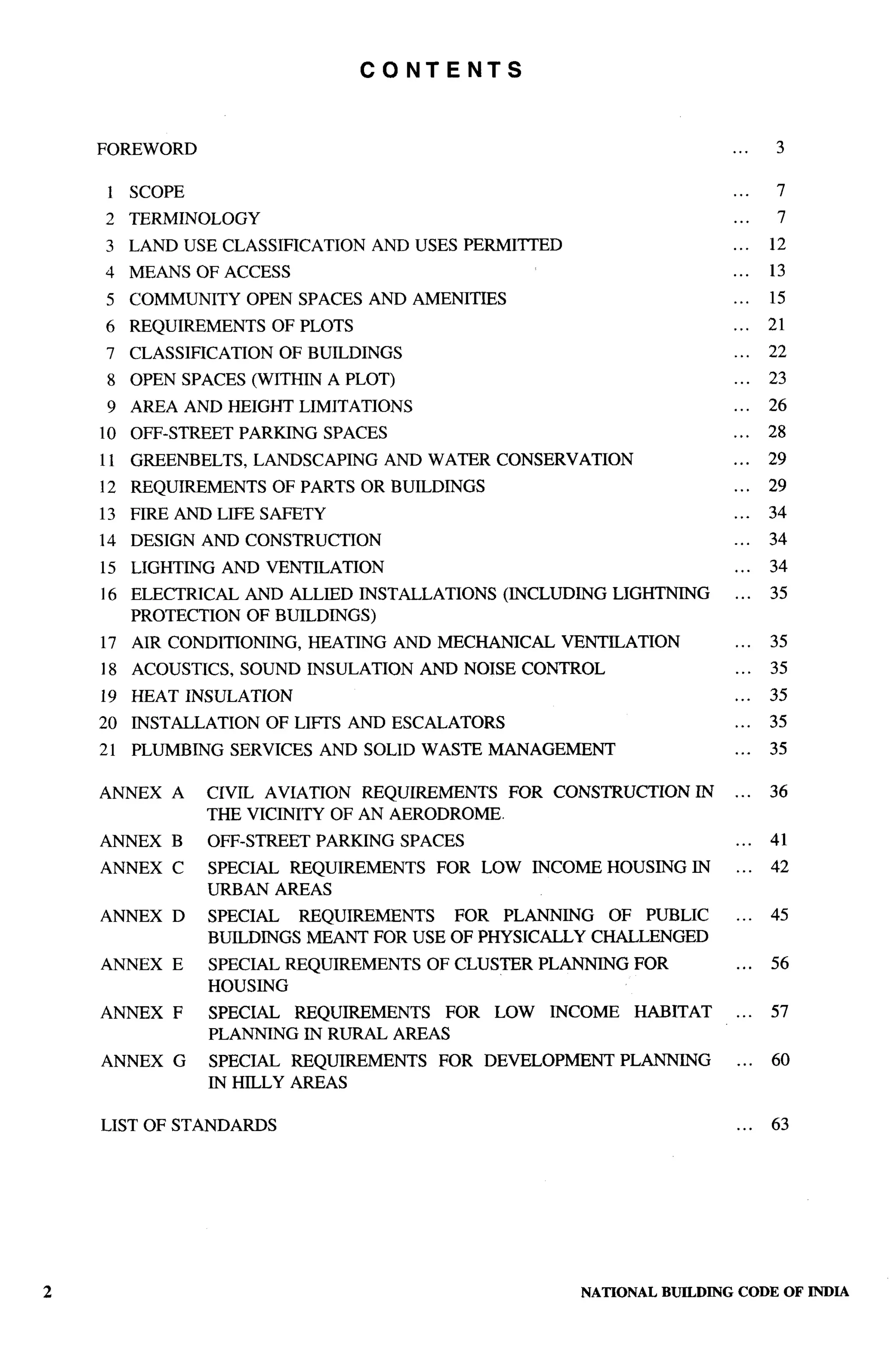 CONTENTS



FOREWORD                                                                        .. .    3

 1 SCOPE                                                                        ...     7
2    TERMINOLOGY                                                                ...     7
3 LAND USE CLASSIFICATION           AND USES PERMITTED                          ...    12
4    MEANS OF ACCESS                                                            ...    13
5 COMMUNITY         OPEN SPACES AND AMENITIES                                   . ..   15
6    REQUIREMENTS      OF PLOTS                                                 ...    21
7    CLASSIFICATION    OF BUILDINGS                                             ...    22
 8 OPEN SPACES (WITHIN A PLOT)                                                  ...    23
 9 AREA AND HEIGHT LIMITATIONS                                                  ...    26
10   OFF-STREET    PARKING    SPACES                                            ...    28
11 GREENBELTS,       LANDSCAPING       AND WATER CONSERVATION                   ...    29
12 REQUIREMENTS        OF PARTS OR BUILDINGS                                    ...    29
13 FIRE AND LIFE SAFETY                                                         ...    34
14   DESIGN AND CONSTRUCTION                                                    ...    34
15 LIGHTING       AND VENTILATION                                               ...    34
16 ELECTRICAL       AND ALLIED INSTALLATIONS       (INCLUDING     LIGHTNING     ...    35
   PROTECTION       OF BUILDINGS)
17   AIR CONDITIONING,       HEATING   AND MECHANICAL     VENTILATION           ...    35
18 ACOUSTICS,      SOUND INSULATION       AND NOISE CONTROL                     ...    35
19 HEAT INSULATION                                                              ...    35
20   INSTALLATION     OF LIFES AND ESCALATORS                                   ...    35
21   PLUMBING     SERVICES    AND SOLID WASTE MANAGEMENT                        . ..   35

ANNEX    A    CIVIL AVIATION REQUIREMENTS           FOR CONSTRUCTION       IN   ...    36
              THE VICINITY OF AN AERODROME.
ANNEX    B    OFF-STREET     PARKING    SPACES                                  ...    41
ANNEX    C    SPECIAL REQUIREMENTS         FOR LOW      INCOME HOUSING IN       ...    42
              URBAN AREAS
ANNEX    D    SPECIAL   REQUIREMENTS  FOR PLANNING    OF PUBLIC                 ...    45
              BUILDINGS MEANT FOR USE OF PHYSICALLY CHALLENGED
ANNEX    E    SPECIAL REQUIREMENTS         OF CLUSTER PLANNING      FOR         ...    56
              HOUSING
ANNEX    F    SPECIAL REQUIREMENTS    FOR         LOW    INCOME     HABITAT     ...    57
              PLANNING IN RURAL AREAS
ANNEX    G    SPECIAL REQUIREMENTS          FOR   DEVELOPMENT     PLANNING      ...    60
              IN HILLY AREAS

LIST OF STANDARDS                                                               ...    63




                                                            NATIONAL   BUILDING CODE OF INDIA
 