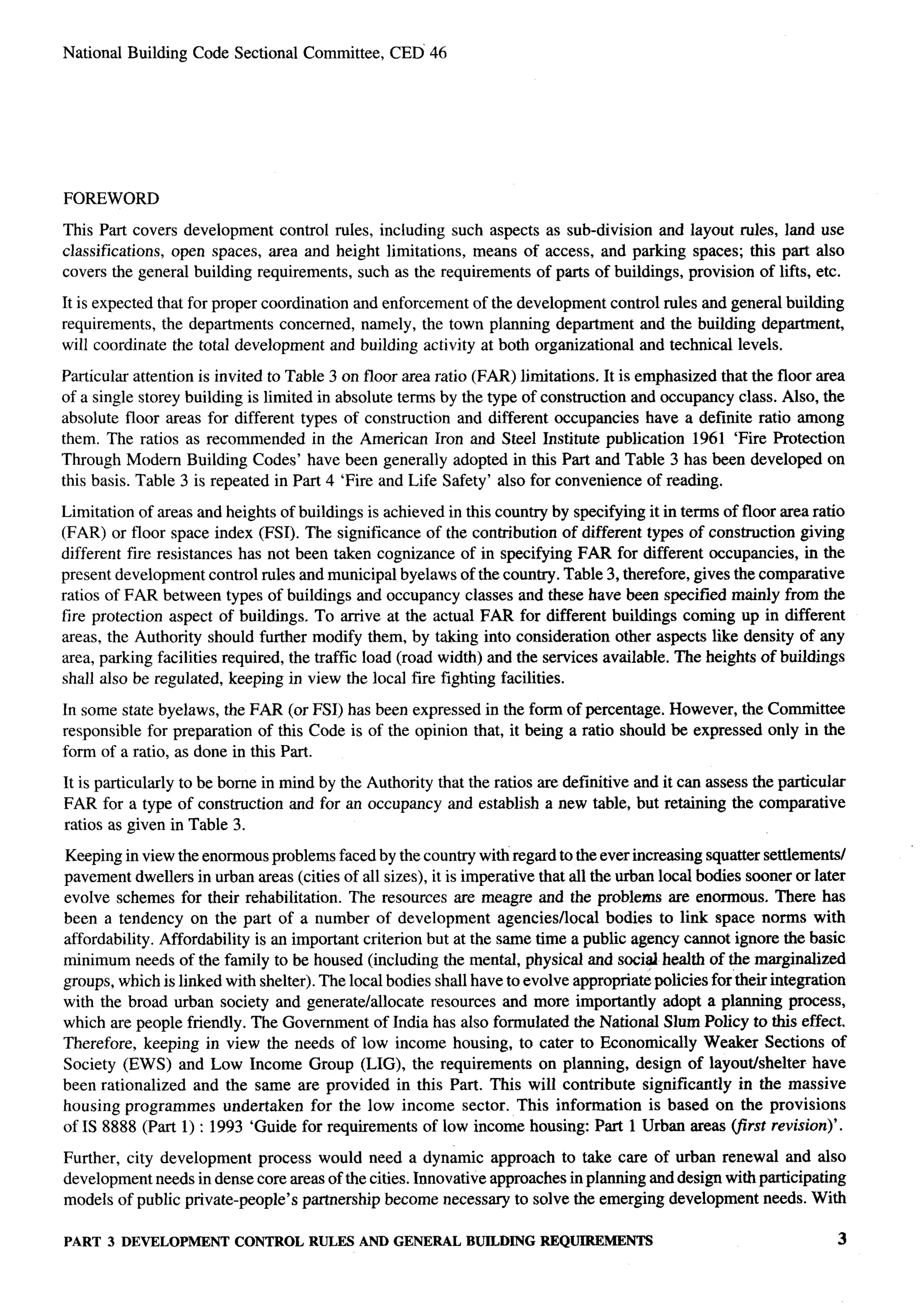 National Building Code Sectional Committee,       CED 46




FOREWORD

This Part covers development control rules, including such aspects as sub-division and layout rules, land use
classifications, open spaces, area and height limitations, means of access, and parking spaces; this part also
covers the general building requirements, such as the requirements of parts of buildings, provision of lifts, etc.

It is expected that for proper coordination and enforcement of the development control rules and general building
requirements, the departments concerned, namely, the town planning department and the building department,
will coordinate the total development and building activity at both organizational and technical levels.

Particular attention is invited to Table 3 on floor area ratio (FAR) limitations. It is emphasized that the floor area
of a single storey building is limited in absolute terms by the type of construction and occupancy class. Also, the
absolute floor areas for different types of construction and different occupancies have a definite ratio among
them. The ratios as recommended in the American Iron and Steel Institute publication 1961 ‘Fire Protection
Through Modem Building Codes’ have been generally adopted in this Part and Table 3 has been developed on
this basis. Table 3 is repeated in Part 4 ‘Fire and Life Safety’ also for convenience of reading.

Limitation of areas and heights of buildings is achieved in this country by specifying it in terms of floor area ratio
(FAR) or floor space index (FSI). The significance of the contribution of different types of construction giving
different fire resistances has not been taken cognizance of in specifying FAR for different occupancies, in the
present development control rules and municipal byelaws of the country. Table 3, therefore, gives the comparative
ratios of FAR between types of buildings and occupancy classes and these have been specified mainly from the
fire protection aspect of buildings. To arrive at the actual FAR for different buildings coming up in different
areas, the Authority should further modify them, by taking into consideration other aspects like density of any
area, parking facilities required, the traffic load (road width) and the services available. The heights of buildings
shall also be regulated, keeping in view the local fire fighting facilities.

In some state byelaws, the FAR (or FSI) has been expressed in the form of percentage. However, the Committee
responsible for preparation of this Code is of the opinion that, it being a ratio should be expressed only in the
form of a ratio, as done in this Part.

It is particularly to be borne in mind by the Authority that the ratios are definitive and it can assess the particular
FAR for a type of construction and for an occupancy and establish a new table, but retaining the comparative
ratios as given in Table 3.

Keeping in view the enormous problems faced by the country with regard to the ever increasing squatter settlements/
pavement dwellers in urban areas (cities of all sizes), it is imperative that all the urban local bodies sooner or later
evolve schemes for their rehabilitation. The resources are meagre and the problems are enormous. There has
been a tendency on the part of a number of development agenciesflocal bodies to link space norms with
affordability. Affordability is an important criterion but at the same time a public agency cannot ignore the basic
minimum needs of the family to be housed (including the mental, physical and social health of the marginalized
groups, which is linked with shelter). The local bodies shall have to evolve appropria~ policies for their integration
with the broad urban society and generate/allocate resources and more importantly adopt a planning process,
which are people friendly. The Government of India has also formulated the National Slum Policy to this effect.
Therefore, keeping in view the needs of low income housing, to cater to Economically Weaker Sections of
Society (EWS) and Low Income Group (LIG), the requirements on planning, design of layouthhelter                    have
been rationalized and the same are provided in this Part. This will contribute significantly in the massive
housing programmed undertaken for the low income sector. This information is based on the provisions
of IS 8888 (Part 1) : 1993 ‘Guide for requirements of low income housing: Part 1 Urban areas (jirst revision)’.

Further, city development process would need a dynamic approach to take care of urban renewal and also
development needs in dense core areas of the cities. Innovative approaches in planning and design with participating
models of public private-people’s partnership become necessary to solve the emerging development needs. With

PART 3 DEVELOPMENT        CONTROL RULES AND GENERAL           BUILDING REQUIREMENTS                                       3
 