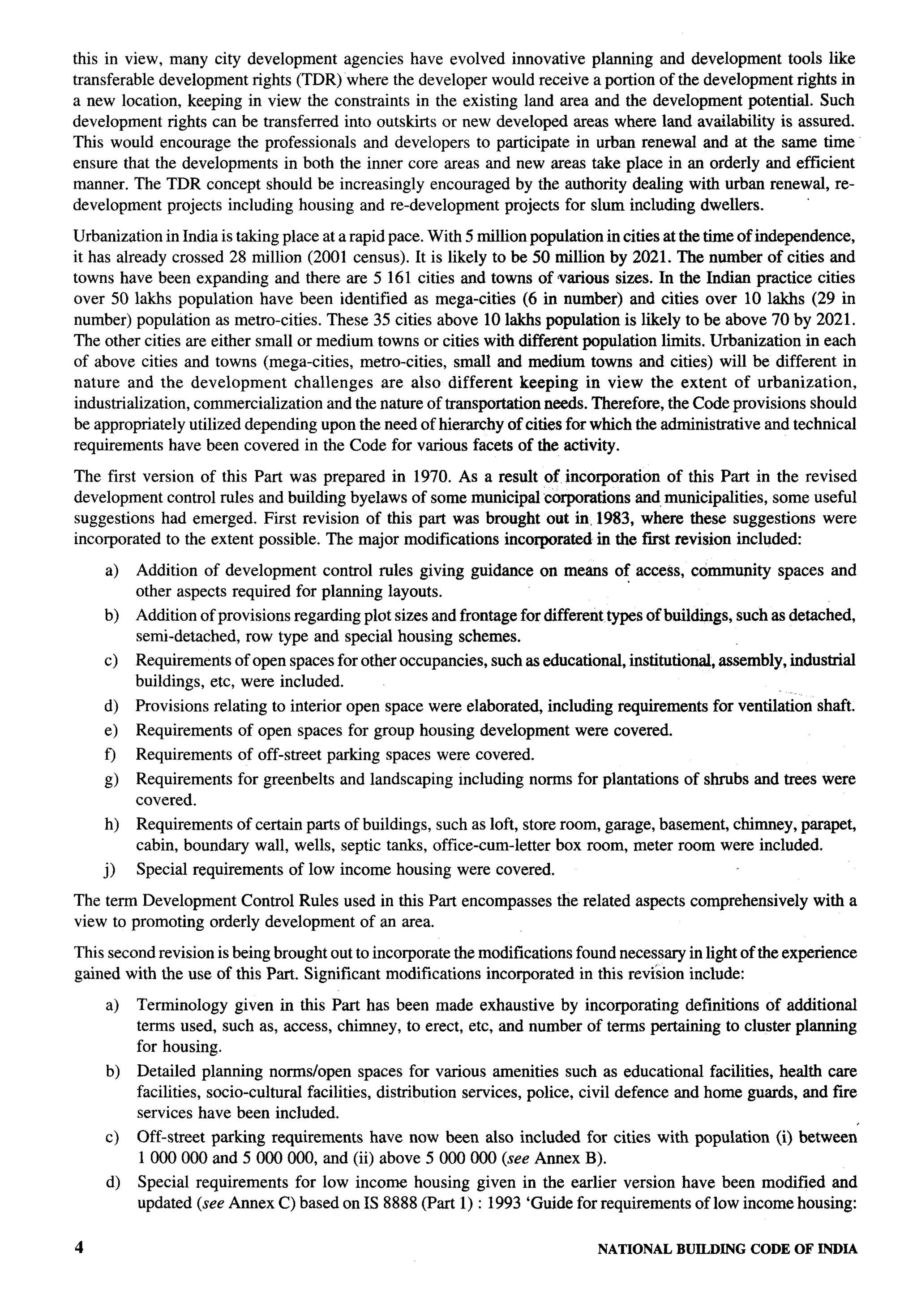 this in view, many city development agencies have evolved innovative planning and development tools like
transferable development rights (TDR) where the developer would receive a portion of the development rights in
a new location, keeping in view the constraints in the existing land area and the development potential. Such
development rights can be transferred into outskirts or new developed areas where land availability is assured.
This would encourage the professionals and developers to participate in urban renewal and at the same time
ensure that the developments in both the inner core areas and new areas take place in an orderly and efficient
manner. The TDR concept should be increasingly encouraged by the authority dealing with urban renewal, re-
development projects including housing and re-development projects for slum including dwellers.

Urbanization in India is taking place at a rapid pace. With 5 million population in cities at the time of independence,
it has already crossed 28 million (2001 census). It is likely to be 50 million by 2021. The number of cities and
towns have been expanding and there are 5161 cities and towns of various sizes. In the Indian practice cities
over 50 lakhs population have been identified as mega-cities (6 in number) and cities over 10 lakhs (29 in
number) population as metro-cities. These 35 cities above 10 lakhs population is likely to be above 70 by 2021.
The other cities are either small or medium towns or cities with different population limits. Urbanization in each
of above cities and towns (mega-cities, metro-cities, small and medium towns and cities) will be different in
nature and the development         challenges   are also different keeping in view the extent of urbanization,
industrialization, commercialization and the nature of transportation needs. Therefore, the Code provisions should
be appropriately utilized depending upon the need of hierarchy of cities for which the administrative and technical
requirements have been covered in the Code for various facets of the activity.

The first version of this    Part was prepared in 1970. As a result of incorporation of this Part in the revised
development control rules     and building byelaws of some municipal corporations and municipalities, some useful
suggestions had emerged.       First revision of this part was brought out in. 1983, where these suggestions were
incorporated to the extent    possible. The major modifications incorporated in the first revision included:

    a)    Addition of development control rules giving guidance on means of access, community              spaces and
          other aspects required for planning layouts.
    b)    Addition of provisions regarding plot sizes and frontage for different types of buildings, such as detached,
          semi-detached, row type and special housing schemes.
    c)    Requirements of open spaces for other occupancies, such as educational, institutional, assembly, industrial
          buildings, etc, were included.
    d)    Provisions relating to interior open space were elaborated, including requirements     for ventilation   shaft.
    e)    Requirements    of open spaces for group housing development      were covered.
    f)    Requirements    of off-street parking spaces were covered.
    g)    Requirements    for greenbelts and landscaping   including norms for plantations   of shrubs and trees were
          covered.
    h)    Requirements of certain parts of buildings, such as loft, store room, garage, basement, chimney, parapet,
          cabin, boundary wall, wells, septic tanks, office-cum-letter box room, meter room were included.
    j)    Special requirements   of low income housing were covered.

The term Development Control Rules used in this Part encompasses          the related aspects comprehensively      with a
view to promoting orderly development of an area.

This second revision is being brought out to incorporate the modifications found necessary in light of the experience
gained with the use of this Part. Significant modifications incorporated in thk revi’sion include:

    a)    Terminology given in this Part has been made exhaustive by incorporating definitions of additional
          terms used, such as, access, chimney, to erect, etc, and number of terms pertaining to cluster planning
          for housing.
    b)    Detailed planning norms/open spaces for various amenities such as educational facilities, health care
          facilities, socio-cultural facilities, distribution services, police, civil defence and home guards, and fire
          services have been included.
    c)    Off-street   parking requirements have now been also included for cities with population         (i) between’
          1000000      and 5000000,    and (ii) above 5000000 (see Annex B).
     d)   Special requirements for low income housing given in the earlier version have been modified and
          updated (see Annex C) based on IS 8888 (Part 1) : 1993 ‘Guide for requirements of low income housing:

4                                                                               NATIONAL     BUILDING CODE OF INDIA
 