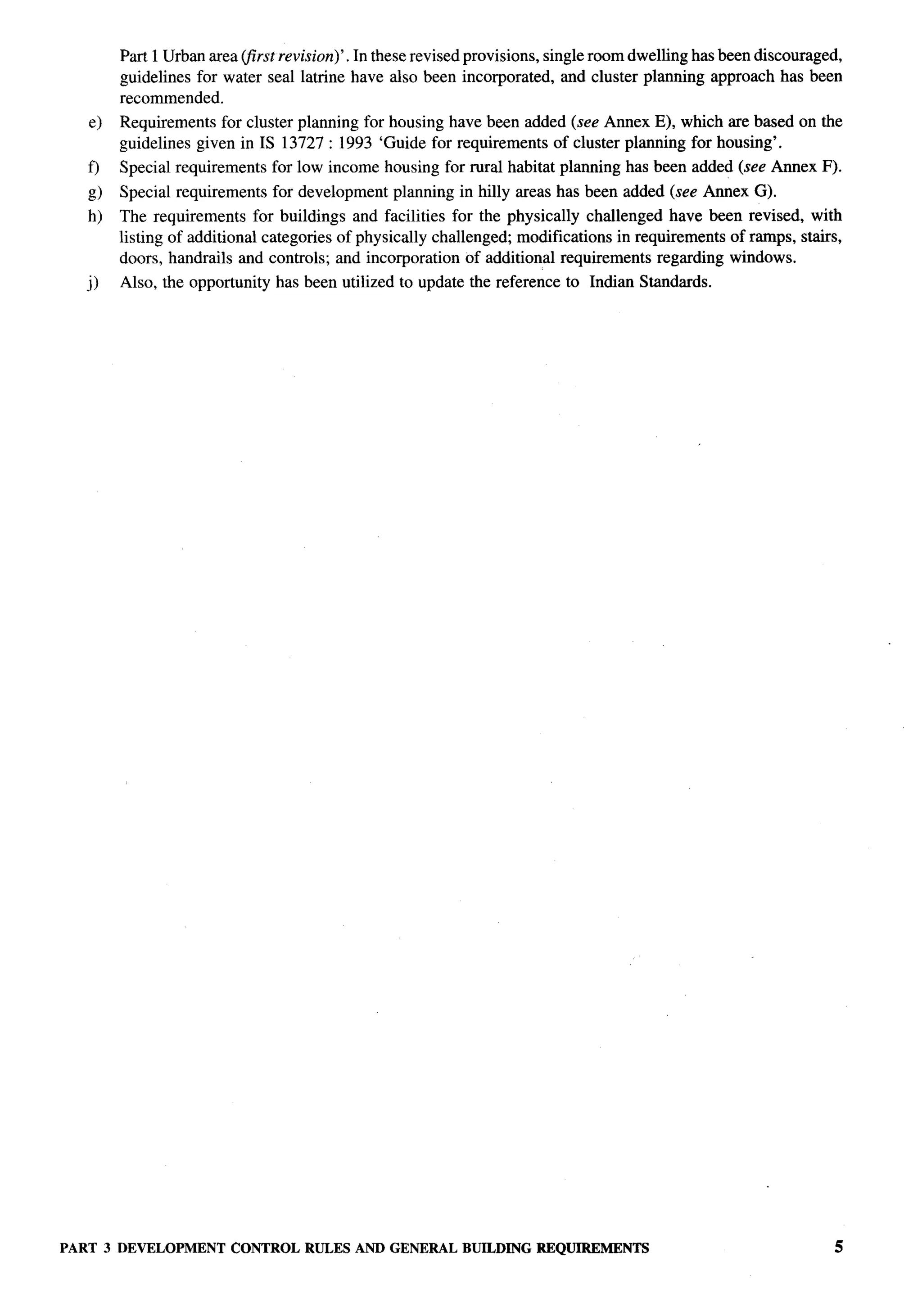 Part 1 Urban area (first revision)’. In these revised provisions, single room dwelling has been discouraged,
        guidelines for water seal latrine have also been incorporated, and cluster planning approach has been
        recommended.
   e)   Requirements for cluster planning for housing have been added (see Annex E), which are based on the
        guidelines given in IS 13727:1993    ‘Guide for requirements of cluster planning for housing’.
   f)   Special requirements    for low income housing for rural habitat planning has been added (see Annex F).
   g)   Special requirements    for development   planning in hilly areas has been added (see Annex G).
   h)   The requirements for buildings and facilities for the physically challenged have been revised, with
        listing of additional categories of physically challenged; modifications in requirements of ramps, stairs,
        doors, handrails and controls; and incorporation of additional requirements regarding windows.
   j)   Also, the opportunity   has been utilized to update the reference to Indian Standards.




PART 3 DEVELOPMENT      CONTROL RULES AND GENERAL          BUILDING REQUIREMENTS                                   5
 