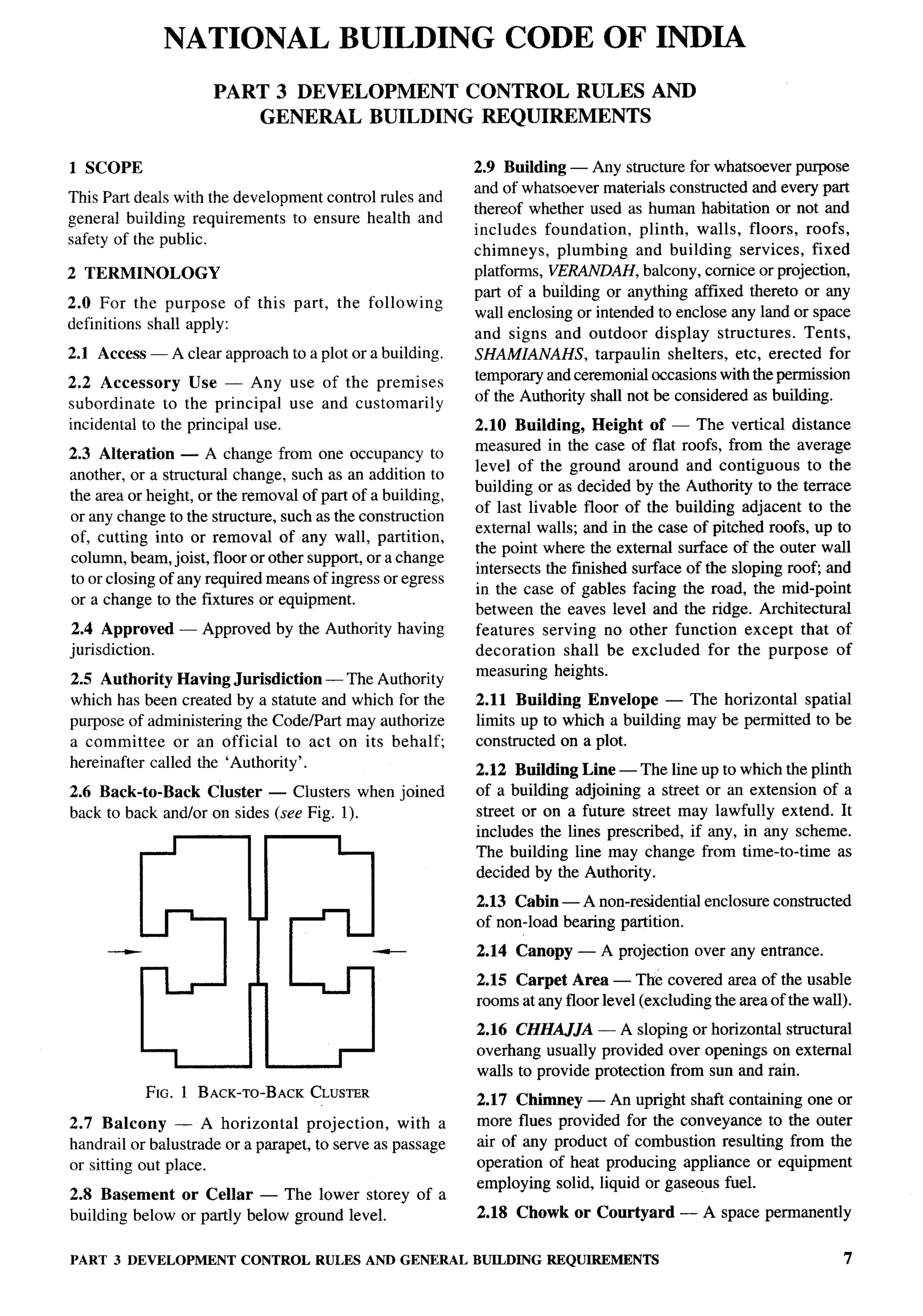 NATIONAL BUILDING CODE OF INDIA
                          PART     3 DEVELOPMENT                CONTROL         RULES       AND
                                 GENERAL         BUILDING        REQUIREMENTS


    1 SCOPE                                                     2.9 Building — Any structure for whatsoever purpose
                                                                and of whatsoever materials constructed and every part
    This Part deals with the development control rules and
                                                                thereof whether used as human habitation or not and
    general building requirements to ensure health and
                                                                includes foundation,      plinth, walls, floors, roofs,
    safety of the public.
                                                                chimneys, plumbing and building services, fixed
    2 TERMINOLOGY                                               platforms, VERANDAH, balcony, cornice or projection,
                                                                part of a building or anything affixed thereto or any
    2.0 For the purpose of this part,       the following
                                                                wall enclosing or intended to enclose any land or space
    definitions shall apply:
                                                                and signs and outdoor display structures.        Tents,
    2.1 Access — A clear approach to a plot or a building.      SHAMIANAHS,       tarpaulin shelters, etc, erected for
    2.2 Accessory     Use — Any use of the premises             temporary and ceremonial occasions with the permission
                                                                of the Authority shall not be considered as building.
    subordinate   to the principal use and customarily
    incidental to the principal use.                            2.10 Building, Height of — The vertical distance
,
                                                                measured in the case of flat roofs, from the average
    2.3 Alteration — A change from one occupancy to
                                                                level of the ground around and contiguous to the
    another, or a structural change, such as an addition to
                                                                building or as decided by the Authority to the terrace
    the area or height, or the removal of part of a building,
                                                                of last livable floor of the building adjacent to the
    or any change to the structure, such as the construction
                                                                external walls; and in the case of pitched roofs, up to
    of, cutting into or removal of any wall, partition,
                                                                the point where the external surface of the outer wall
    column, beam, joist, floor or other support, or a change
                                                                intersects the finished surface of the sloping root and
    to or closing of any required means of ingress or egress
                                                                in the case of gables facing the road, the mid-point
    or a change to the fixtures or equipment.
                                                                between the eaves level and the ridge. Architectural
    2.4 Approved    — Approved by the Authority having          features serving no other function except that of
    jurisdiction.                                               decoration    shall be excluded for the purpose of
                                                                measuring heights.
    2.5 Authority Having Jurisdiction — The Authority
    which has been created by a statute and which for the       2.11 Building Envelope — The horizontal spatial
    purpose of administering the Code/Part may authorize        limits up to which a building may be permitted to be
    a committee     or an official to act on its behalf;        constructed on a plot.
    hereinafter called the ‘Authority’.
                                                                2.12 Building Line — The lineup to which the plinth
    2.6 Back-to-Back    Cluster — Clusters when joined          of a building adjoining a street or an extension of a
    back to back and/or on sides (see Fig. 1).                  street or on a future street may lawfully extend. It
                                                                includes the lines prescribed, if any, in any scheme.
                                                                The building line may change from time-to-time as
                                                                decided by the Authority.
                                                                 2.13 Cabin — A non-residential     enclosure constructed
                                                                 of non-load bearing partition.
         —                                        —              2.14 Canopy    — A projection     over any entrance.
                                                                 2.15 Carpet Area — The covered area of the usable
                                                                 rooms at any floor level (excluding the area of the wall).
                                                                 2.16 CHtL4J.lA — A sloping or horizontal structural
                                                                 overhang usually provided over openings on external
                                                                 walls to provide protection from sun and rain.
               FIG. 1 BACK-TO-BACKCLUSTER
                                                                 2.17 Chimney — An upright shaft containing one or
    2.7 Balcony     — A horizontal      projection,   with a     more flues provided for the conveyance to the outer
    handrail or balustrade or a parapet, to serve as passage     air of any product of combustion resulting from the
    or sitting out place.                                        operation of heat producing appliance or equipment
                                                                 employing solid, liquid or gaseous fuel.
    2.8 Basement or Cellar — The lower storey of a
    building below or partly below ground level.                 2.18 Chowk or Courtyard         — A space permanently


    PART 3 DEVELOPMENT        CONTROL RULES AND GENERAL         BUILDING REQUIREMENTS                                       ‘7
 