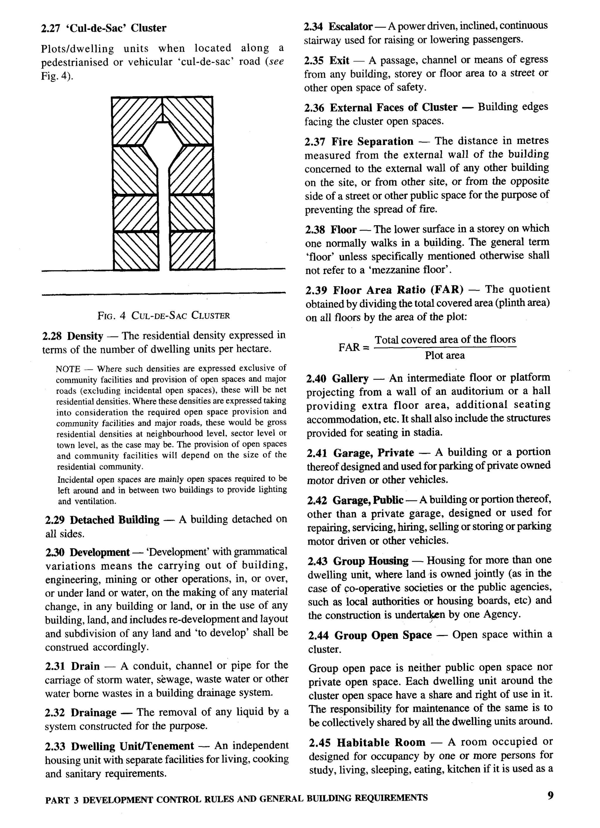 P-




2.27 ‘Cul-de-sac’      Cluster                                     2.34 Escalator — A power driven, inclined, continuous
                                                                   stairway used for raising or lowering passengers.
Plots/dwelling       units   when   located        along   a
pedestrianised     or vehicular ‘cul-de-sac’      road (see        2.35 Exit — A passage, channel or means of egress
Fig. 4).                                                           from any building, storey or floor area to a street or
                                                                   other open space of safety.

                                                                   2,36 External Faces of Cluster        — Building    edges
                                                                   facing the cluster open spaces.

                                                                   2.37 Fire Separation        — The distance in metres
                                                                   measured from the external wall of the building
                                                                   concerned to the external wall of any other building
                                                                   on the site, or from other site, or from the opposite
                                                                   side of a street or other public space for the purpose of
                                                                   preventing the spread of fiie.

                                                                   2.38 Floor — The lower        surface in a storey on which
                                                                   one normally walks in a       building. The general term
                                                                   ‘floor’ unless specifically     mentioned otherwise shall
                                                                   not refer to a ‘mezzanine     floor’.

                                                                   2.39 Floor Area Ratio (FAR) — The quotient
                                                                   obtained by dividing the total covered area (plinth area)        ---
                 FIG. 4 CUL-DE-SAC CLUSTER                         on all floors by the area of the plot:
2.28 Density — The residential density expressed in
                                                                           FM=     Total covered area of the floors
terms of the number of dwelling units per hectare.
                                                                                                 Plot area
   NOTE — Where such densities are expressed exclusive of
   communityfacilities and provision of open spaces and major      2.40 Gallery — An intermediate floor or platform
   roads (excluding incidental open spaces), these will be net     projecting from a wall of an auditorium or a hall
   residentialdensities.Wherethesedensitiesare expressedtaking
   into consideration the required open space provision and        providing   extra floor area, additional        seating
   community facilities and major roads, these would be gross      accommodation, etc. It shall also include the structures
   residential densities at neighborhood level, sector level or    provided for seating in stadia.
   town level, as the case may be. The provisionof open spaces
   and community facilities will depend on the size of the         2.41 Garage, Private — A building or a portion
   residential community.                                          thereof designed and used for parking of private owned
   Incidentalopen spaces are mainly open spaces required to be     motor driven or other vehicles.
    left around and in between two buildings to provide lighting
    and ventilation.                                               2.42 Garage, Public — A building or portion thereof,
 2.29 Detached      Building     — A building detached on          other than a private garage, designed or used for
 all sides.                                                        repairing, servicing, hiring, selling or storing or parking
                                                                   motor driven or other vehicles.
2.30 Development — ‘Development’ with grammatical
variations   means the carrying       out of building,             2.43 Group Housing — Housing for more than one
engineering, mining or other operations, in, or over,              dwelling unit, where land is owned jointly (as in the
or under land or water, on the making of any material              case of co-operative societies or the public agencies,
change, in any building or land, or in the use of any              such as local authorities or housing boards, etc) and
building, land, and includes re-development and layout             the construction is underta$+n by one Agency.
and subdivision of any land and ‘to develop’ shall be               2.44 Group     Open   Space     — Open space within         a
construed accordingly.                                              cluster.
 2.31 Drain — A conduit, channel or pipe for the                    Group open pace is neither public open space nor
 carriage of storm water, sewage, waste water or other              private open space. Each dwelling unit around the
 water borne wastes in a building drainage system.                  cluster open space have a share and right of use in it.
2.32 Drainage — The removal of any liquid by a                      The responsibility for maintenance of the same is to
system constructed for the purpose.                                 be collectively shared by all the dwelling units around.

 2.33 Dwelling Unit/Tenement          — An independent              2.45 Habitable       Room — A room occupied              or
 housing unit with separate facilities for living, cooking          designed for occupancy by one or more persons for
 and sanitary requirements.                                         study, living, sleeping, eating, kitchen if it is used as a

 PART 3 DEVELOPMENT            CONTROL RULES AND GENERAL           BUILDING REQUIREMENTS                                        9
 