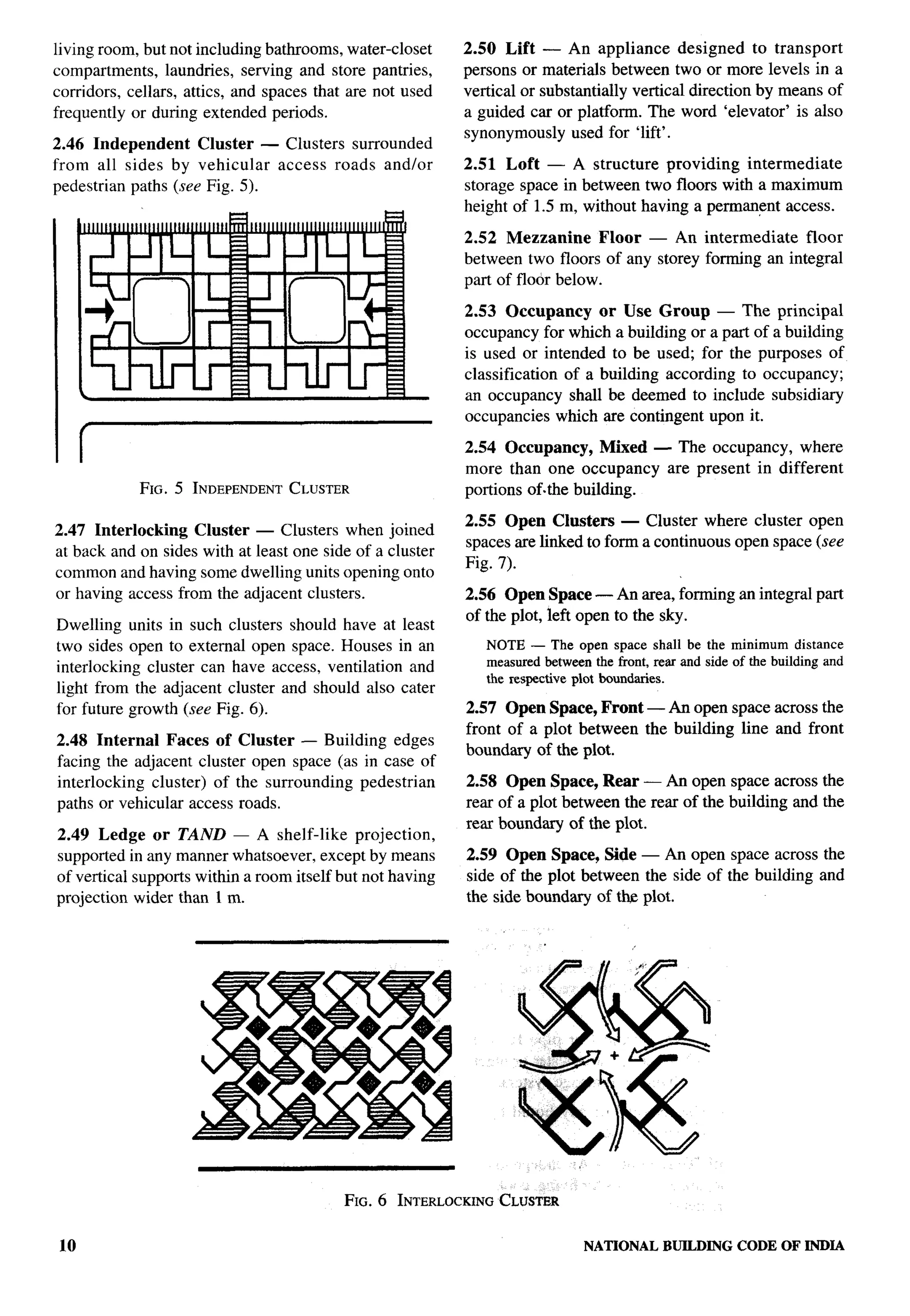 living room, but not including bathrooms, water-closet     2.50 Lift — An appliance designed to transport
compartments, laundries, serving and store pantries,       persons or materials between two or more levels in a
corridors, cellars, attics, and spaces that are not used   vertical or substantially vertical direction by means of
frequently or during extended periods.                     a guided car or platform. The word ‘elevator’ is also
                                                           synonymously used for ‘lift’.
2.46 Independent     Cluster — Clusters surrounded
from all sides by vehicular    access roads and/or         2.51 Loft — A structure providing intermediate
pedestrian paths (see Fig. 5).                             storage space in between two floors with a maximum
                                                           height of 1.5 m, without having a permanent access.

                                                           2.52 Mezzanine       Floor — An intermediate   floor
                                                           between two floors of any storey forming an integral
                                                           part of floor below.

                                                           2.53 Occupancy      or Use Group — The principal
                                                           occupancy for which a building or a part of a building
                                                           is used or intended to be used; for the purposes of
                                                           classification of a building according to occupancy;
                                                           an occupancy shall be deemed to include subsidiary
                                                           occupancies which are contingent upon it.

                                                           2.54 Occupancy, Mixed — The occupancy, where
                                                           more than one occupancy are present in different
            FIG. 5 INDEPENDENT LUSTER
                             C                             portions of.the building.

                                                           2.55 Open Clusters — Cluster where cluster open
2.47 Interlocking   Cluster —Clusters     when joined
                                                           spaces are linked to forma continuous open space (see
at back andon sides with atleastone   side of a cluster
                                                           Fig. 7).
common and having some dwelling units opening onto
or having access from the adjacent clusters.               2.56 Open Space — An area, forming an integral part
                                                           of the plot, left open to the sky.
Dwelling units in such clusters should have at least
two sides open to external open space. Houses in an           NOTE — The open space shall be the minimum distance
interlocking cluster can have access, ventilation and         measuredbetweenthe front, rear and side of the building and
                                                              the respectiveplot boundaries.
light from the adjacent cluster and should also cater
for future growth (see Fig. 6).                            2.57 Open Space, Front — An open space across the
                                                           front of a plot between the building line and front
2.48 Internal   Faces of Cluster — Building edges
                                                           boundary of the plot.
facing the adjacent cluster open space (as in case of
interlocking cluster) of the surrounding pedestrian        2.58 Open Space, Rear — An open space across the
paths or vehicular access roads.                           rear of a plot between the rear of the building and the
                                                           rear boundary of the plot.
2.49 Ledge or TAND — A shelf-like projection,
supported in any manner whatsoever, except by means        2.59 Open Space, Side — An open space across the
of vertical supports within a room itself but not having   side of the plot between the side of the building and
projection wider than 1 m.                                 the side boundary of tb plot.




                                           FIG. 6 INTERLOCKINGLUSTER
                                                             C

10                                                                            NATIONALBUILDINGCODE OF INDIA
 