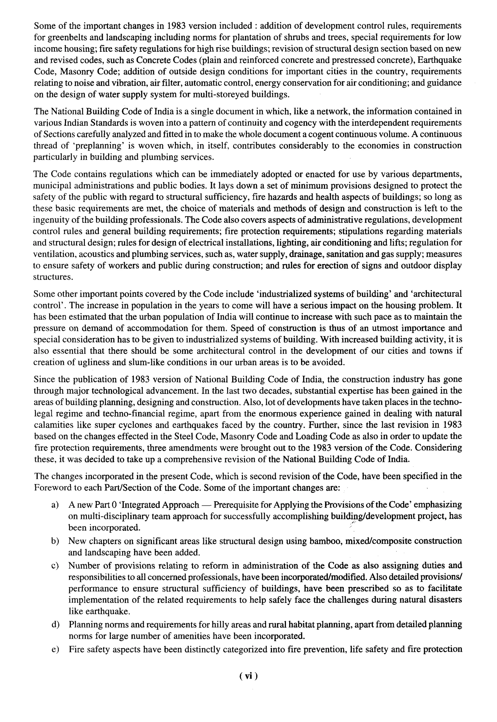 Some of the important changes in 1983 version included : addition of development control rules, requirements
for greenbelts and landscaping including norms for plantation of shrubs and trees, special requirements for low
income housing; fire safety regulations for high rise buildings; revision of structural design section based on new
and revised codes, such as Concrete Codes (plain and reinforced concrete and prestressed concrete), Earthquake
Code, Masonry Code; addition of outside design conditions for important cities in the country, requirements
relating to noise and vibration, air filter, automatic control, energy conservation for air conditioning; and guidance
on the design of water supply system for multi-storeyed buildings.

The National Building Code of India is a single document in which, like a network, the information contained in
various Indian Standards is woven into a pattern of continuity and cogency with the interdependent requirements
of Sections carefully analyzed and fitted in to make the whole document a cogent continuous volume. A continuous
thread of ‘preplanning’ is woven which, in itself, contributes considerably to the economies in construction
particularly in building and plumbing services.

The Code contains regulations which can be immediately adopted or enacted for use by various departments,
municipal administrations and public bodies. It lays down a set of minimum provisions designed to protect the
safety of the public with regard to structural sufficiency, fire hazards and health aspects of buildings; so long as
these basic requirements are met, the choice of materials and methods of design and construction is left to the
ingenuity of the building professionals. The Code also covers aspects of administrative regulations, development
control rules and general building requirements; fire protection requirements; stipulations regarding materials
and structural design; rules for design of electrical installations, lighting, air conditioning and lifts; regulation for
ventilation, acoustics and plumbing services, such as, water supply, drainage, sanitation and gas supply; measures
to ensure safety of workers and public during construction; and rules for erection of signs and outdoor display
structures.

Some other important points covered by the Code include ‘industrialized systems of building’ and ‘architectural
control’. The increase in population in the years to come will have a serious impact on the housing problem. It
has been estimated that the urban population of India will continue to increase with such pace as to maintain the
pressure on demand of accommodation for them. Speed of construction is thus of an utmost importance and
special consideration has to be given to industrialized systems of building. With increased building activity, it is
also essential that there should be some architectural control in the development of our cities and towns if
creation of ugliness and slum-like conditions in our urban areas is to be avoided.

Since the publication of 1983 version of National Building Code of India, the construction industry has gone
through major technological advancement. In the last two decades, substantial expertise has been gained in the
areas of building planning, designing and construction. Also, lot of developments have taken places in the techno-
legal regime and techno-financial regime, apart from the enormous experience gained in dealing with natural
calamities like super cyclones and earthquakes faced by the country. Further, since the last revision in 1983
based on the changes effected in the Steel Code, Masonry Code and Loading Code as also in order to update the
fire protection requirements, three amendments were brought out to the 1983 version of the Code. Considering
these, it was decided to take up a comprehensive revision of the National Building Code of India.

The changes incorporated in the present Code, which is second revision of the Code, have been specified in the
Foreword to each Part/Section of the Code. Some of the important changes are:

     a)   A new Part O ‘Integrated Approach — Prerequisite for Applying the Provisions of the Code’ emphasizing
          on multi-disciplinary  team approach for successfully accomplishing build$g/development    project, has
          been incorporated.
     b)   New chapters on significant areas like structural design using bamboo, mixed/composite             construction
          and landscaping have been added.
     c)   Number of provisions relating to reform in administration of the Code as tdso assigning duties and
          responsibilities to all concerned professionals, have been incoprated/modified. Also detailed provisions/
          performance to ensure structural sufficiency of buildings, have been prescribed so as to facilitate
          implementation of the related requirements to help safely face the challenges during natural disasters
          like earthquake.
     d)   Planning norms and requirements for hilly areas and rural habitat planning, apart from detailed planning
          norms for large number of amenities have been incorporated.
     e)   Fire safety aspects have been distinctly categorized     into fire prevention,   life safety and fire protection


                                                          (vi)
 